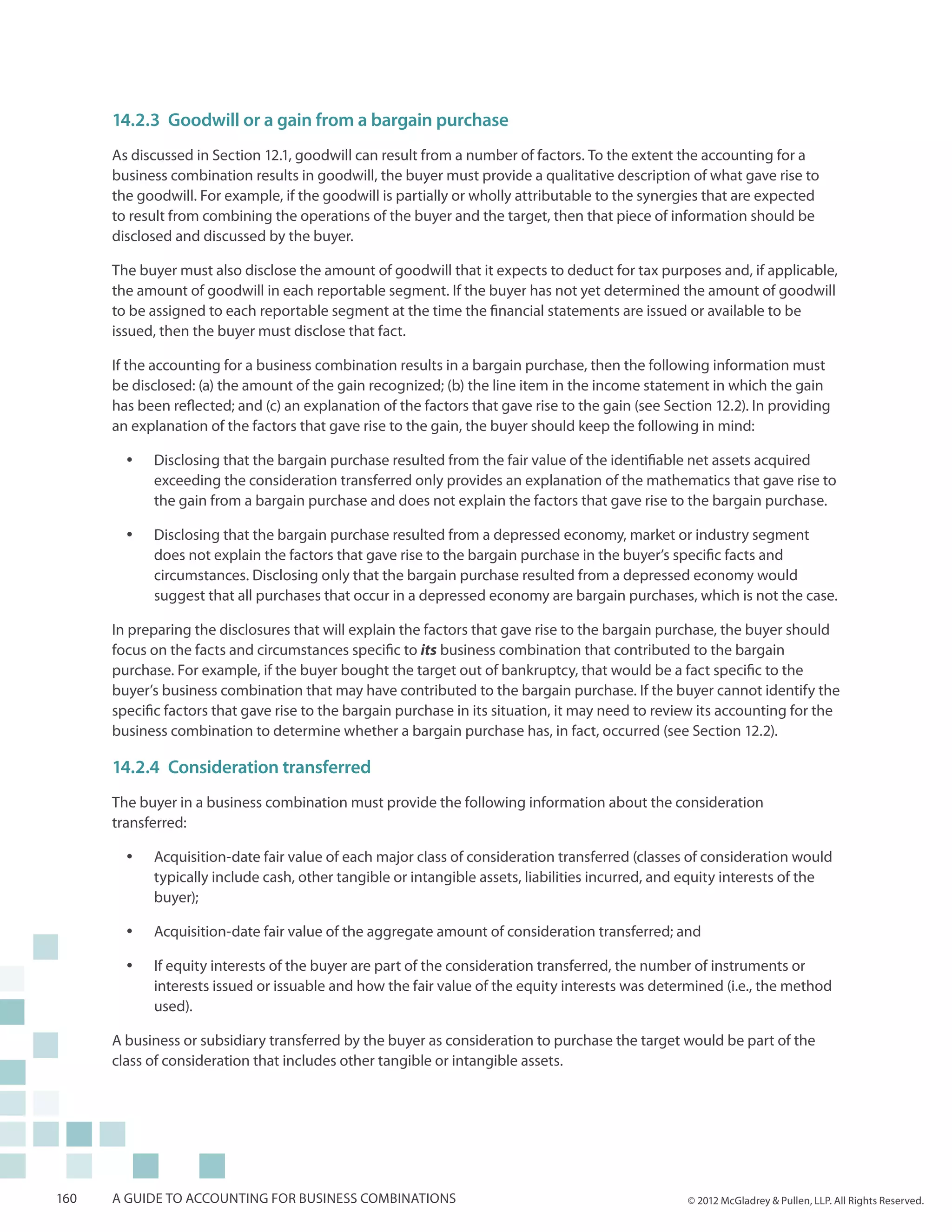 14.2.3	 Goodwill or a gain from a bargain purchase
      As discussed in Section 12.1, goodwill can result from a number of factors. To the extent the accounting for a
      business combination results in goodwill, the buyer must provide a qualitative description of what gave rise to
      the goodwill. For example, if the goodwill is partially or wholly attributable to the synergies that are expected
      to result from combining the operations of the buyer and the target, then that piece of information should be
      disclosed and discussed by the buyer.

      The buyer must also disclose the amount of goodwill that it expects to deduct for tax purposes and, if applicable,
      the amount of goodwill in each reportable segment. If the buyer has not yet determined the amount of goodwill
      to be assigned to each reportable segment at the time the financial statements are issued or available to be
      issued, then the buyer must disclose that fact.

      If the accounting for a business combination results in a bargain purchase, then the following information must
      be disclosed: (a) the amount of the gain recognized; (b) the line item in the income statement in which the gain
      has been reflected; and (c) an explanation of the factors that gave rise to the gain (see Section 12.2). In providing
      an explanation of the factors that gave rise to the gain, the buyer should keep the following in mind:

        yy   Disclosing that the bargain purchase resulted from the fair value of the identifiable net assets acquired
             exceeding the consideration transferred only provides an explanation of the mathematics that gave rise to
             the gain from a bargain purchase and does not explain the factors that gave rise to the bargain purchase.

        yy   Disclosing that the bargain purchase resulted from a depressed economy, market or industry segment
             does not explain the factors that gave rise to the bargain purchase in the buyer’s specific facts and
             circumstances. Disclosing only that the bargain purchase resulted from a depressed economy would
             suggest that all purchases that occur in a depressed economy are bargain purchases, which is not the case.

      In preparing the disclosures that will explain the factors that gave rise to the bargain purchase, the buyer should
      focus on the facts and circumstances specific to its business combination that contributed to the bargain
      purchase. For example, if the buyer bought the target out of bankruptcy, that would be a fact specific to the
      buyer’s business combination that may have contributed to the bargain purchase. If the buyer cannot identify the
      specific factors that gave rise to the bargain purchase in its situation, it may need to review its accounting for the
      business combination to determine whether a bargain purchase has, in fact, occurred (see Section 12.2).

      14.2.4	 Consideration transferred
      The buyer in a business combination must provide the following information about the consideration
      transferred:

        yy   Acquisition-date fair value of each major class of consideration transferred (classes of consideration would
             typically include cash, other tangible or intangible assets, liabilities incurred, and equity interests of the
             buyer);

        yy   Acquisition-date fair value of the aggregate amount of consideration transferred; and

        yy   If equity interests of the buyer are part of the consideration transferred, the number of instruments or
             interests issued or issuable and how the fair value of the equity interests was determined (i.e., the method
             used).

      A business or subsidiary transferred by the buyer as consideration to purchase the target would be part of the
      class of consideration that includes other tangible or intangible assets.




160   A guide to accounting for business combinations                                              © 2012 McGladrey & Pullen, LLP. All Rights Reserved.
 