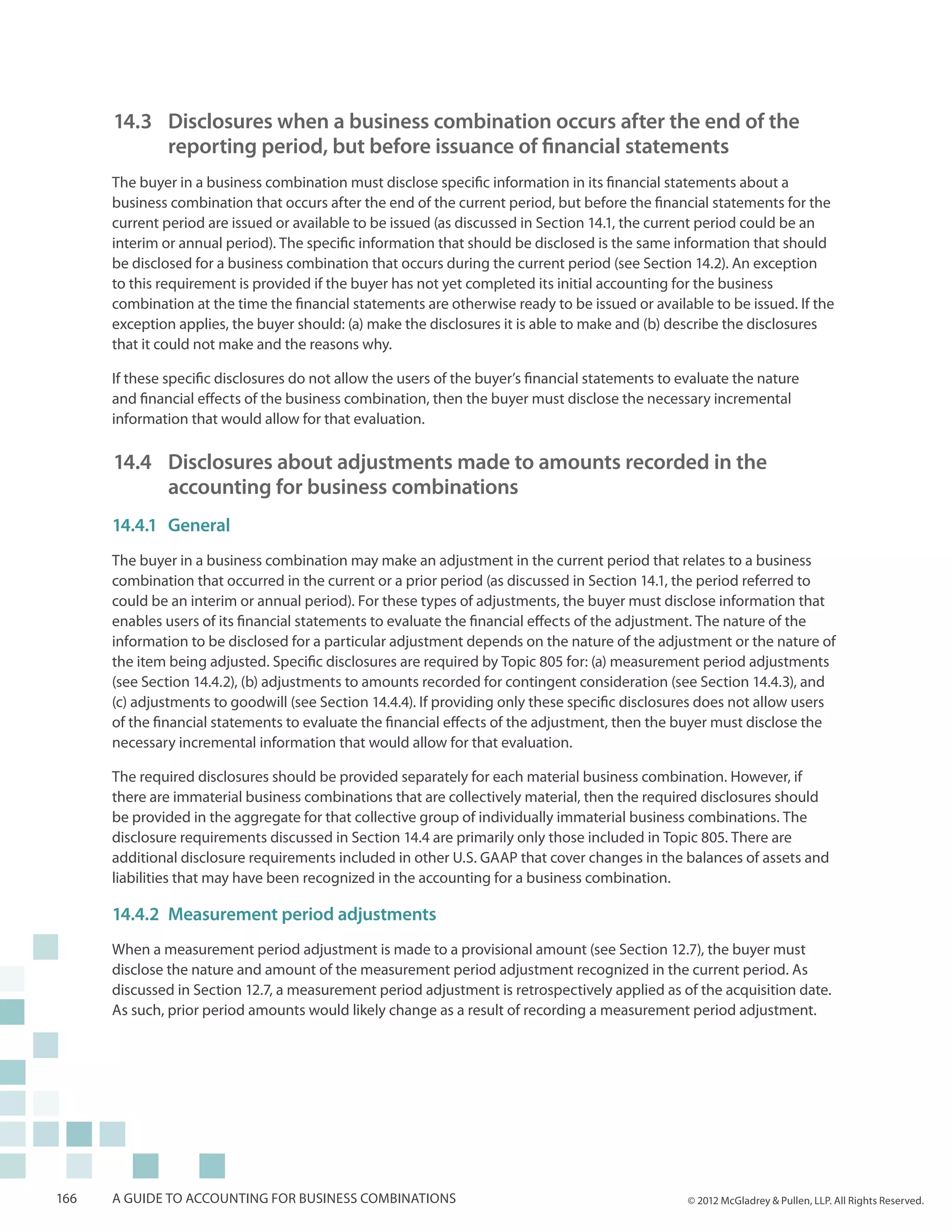 14.3 	 Disclosures when a business combination occurs after the end of the 		
          	 reporting period, but before issuance of financial statements
      The buyer in a business combination must disclose specific information in its financial statements about a
      business combination that occurs after the end of the current period, but before the financial statements for the
      current period are issued or available to be issued (as discussed in Section 14.1, the current period could be an
      interim or annual period). The specific information that should be disclosed is the same information that should
      be disclosed for a business combination that occurs during the current period (see Section 14.2). An exception
      to this requirement is provided if the buyer has not yet completed its initial accounting for the business
      combination at the time the financial statements are otherwise ready to be issued or available to be issued. If the
      exception applies, the buyer should: (a) make the disclosures it is able to make and (b) describe the disclosures
      that it could not make and the reasons why.

      If these specific disclosures do not allow the users of the buyer’s financial statements to evaluate the nature
      and financial effects of the business combination, then the buyer must disclose the necessary incremental
      information that would allow for that evaluation.

      14.4 	 Disclosures about adjustments made to amounts recorded in the
          	 accounting for business combinations
      14.4.1	General
      The buyer in a business combination may make an adjustment in the current period that relates to a business
      combination that occurred in the current or a prior period (as discussed in Section 14.1, the period referred to
      could be an interim or annual period). For these types of adjustments, the buyer must disclose information that
      enables users of its financial statements to evaluate the financial effects of the adjustment. The nature of the
      information to be disclosed for a particular adjustment depends on the nature of the adjustment or the nature of
      the item being adjusted. Specific disclosures are required by Topic 805 for: (a) measurement period adjustments
      (see Section 14.4.2), (b) adjustments to amounts recorded for contingent consideration (see Section 14.4.3), and
      (c) adjustments to goodwill (see Section 14.4.4). If providing only these specific disclosures does not allow users
      of the financial statements to evaluate the financial effects of the adjustment, then the buyer must disclose the
      necessary incremental information that would allow for that evaluation.

      The required disclosures should be provided separately for each material business combination. However, if
      there are immaterial business combinations that are collectively material, then the required disclosures should
      be provided in the aggregate for that collective group of individually immaterial business combinations. The
      disclosure requirements discussed in Section 14.4 are primarily only those included in Topic 805. There are
      additional disclosure requirements included in other U.S. GAAP that cover changes in the balances of assets and
      liabilities that may have been recognized in the accounting for a business combination.

      14.4.2	Measurement period adjustments
      When a measurement period adjustment is made to a provisional amount (see Section 12.7), the buyer must
      disclose the nature and amount of the measurement period adjustment recognized in the current period. As
      discussed in Section 12.7, a measurement period adjustment is retrospectively applied as of the acquisition date.
      As such, prior period amounts would likely change as a result of recording a measurement period adjustment.




166   A guide to accounting for business combinations                                              © 2012 McGladrey & Pullen, LLP. All Rights Reserved.
 