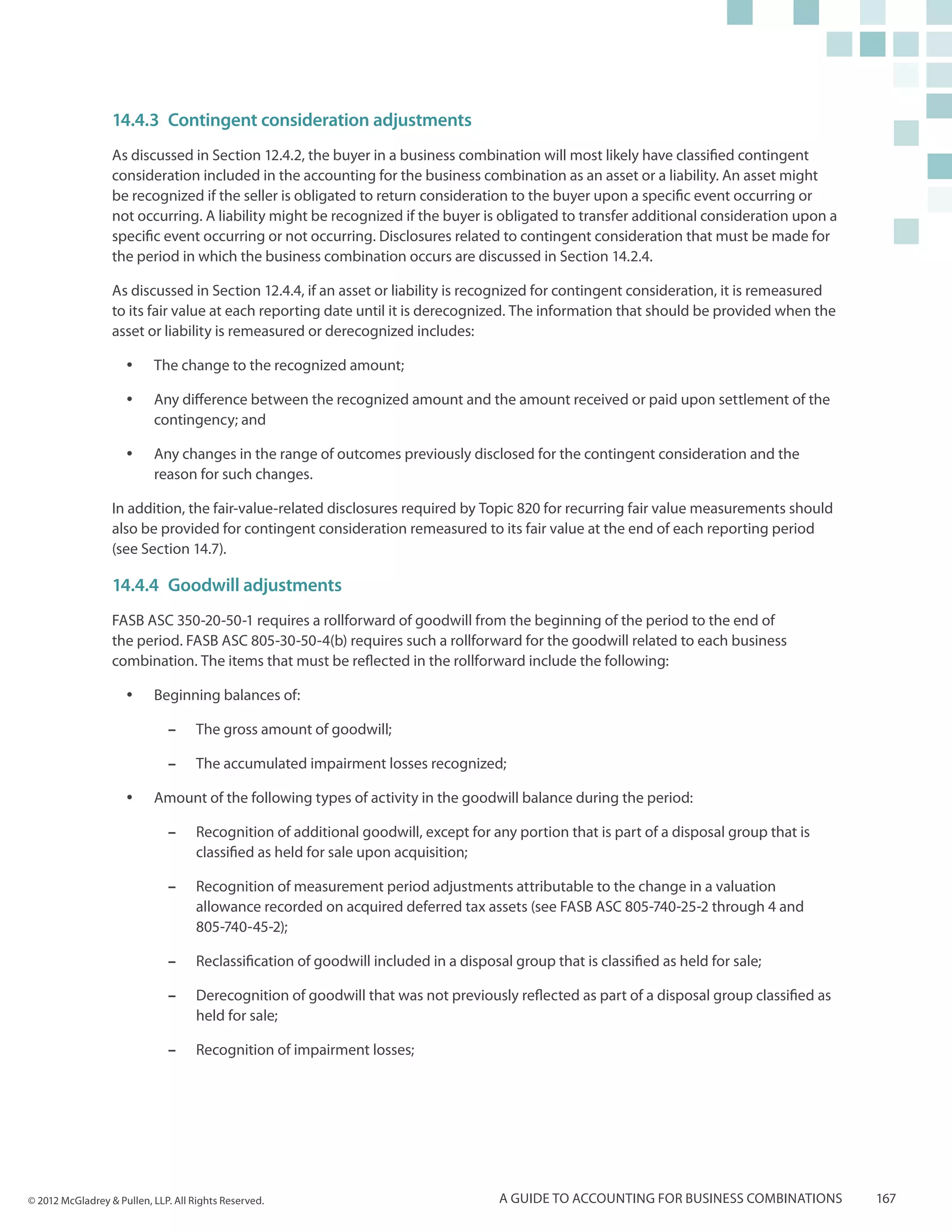 14.4.3	 Contingent consideration adjustments
                  As discussed in Section 12.4.2, the buyer in a business combination will most likely have classified contingent
                  consideration included in the accounting for the business combination as an asset or a liability. An asset might
                  be recognized if the seller is obligated to return consideration to the buyer upon a specific event occurring or
                  not occurring. A liability might be recognized if the buyer is obligated to transfer additional consideration upon a
                  specific event occurring or not occurring. Disclosures related to contingent consideration that must be made for
                  the period in which the business combination occurs are discussed in Section 14.2.4.

                  As discussed in Section 12.4.4, if an asset or liability is recognized for contingent consideration, it is remeasured
                  to its fair value at each reporting date until it is derecognized. The information that should be provided when the
                  asset or liability is remeasured or derecognized includes:

                     yy    The change to the recognized amount;

                     yy    Any difference between the recognized amount and the amount received or paid upon settlement of the
                           contingency; and

                     yy    Any changes in the range of outcomes previously disclosed for the contingent consideration and the
                           reason for such changes.

                  In addition, the fair-value-related disclosures required by Topic 820 for recurring fair value measurements should
                  also be provided for contingent consideration remeasured to its fair value at the end of each reporting period
                  (see Section 14.7).

                  14.4.4	 Goodwill adjustments
                  FASB ASC 350-20-50-1 requires a rollforward of goodwill from the beginning of the period to the end of
                  the period. FASB ASC 805-30-50-4(b) requires such a rollforward for the goodwill related to each business
                  combination. The items that must be reflected in the rollforward include the following:

                     yy    Beginning balances of:

                              ––    The gross amount of goodwill;

                              ––    The accumulated impairment losses recognized;

                     yy    Amount of the following types of activity in the goodwill balance during the period:

                              ––    Recognition of additional goodwill, except for any portion that is part of a disposal group that is
                                    classified as held for sale upon acquisition;

                              ––    Recognition of measurement period adjustments attributable to the change in a valuation
                                    allowance recorded on acquired deferred tax assets (see FASB ASC 805-740-25-2 through 4 and
                                    805-740-45-2);

                              ––    Reclassification of goodwill included in a disposal group that is classified as held for sale;

                              ––    Derecognition of goodwill that was not previously reflected as part of a disposal group classified as
                                    held for sale;

                              ––    Recognition of impairment losses;




© 2012 McGladrey & Pullen, LLP. All Rights Reserved.                                  A guide to accounting for business combinations       167
 