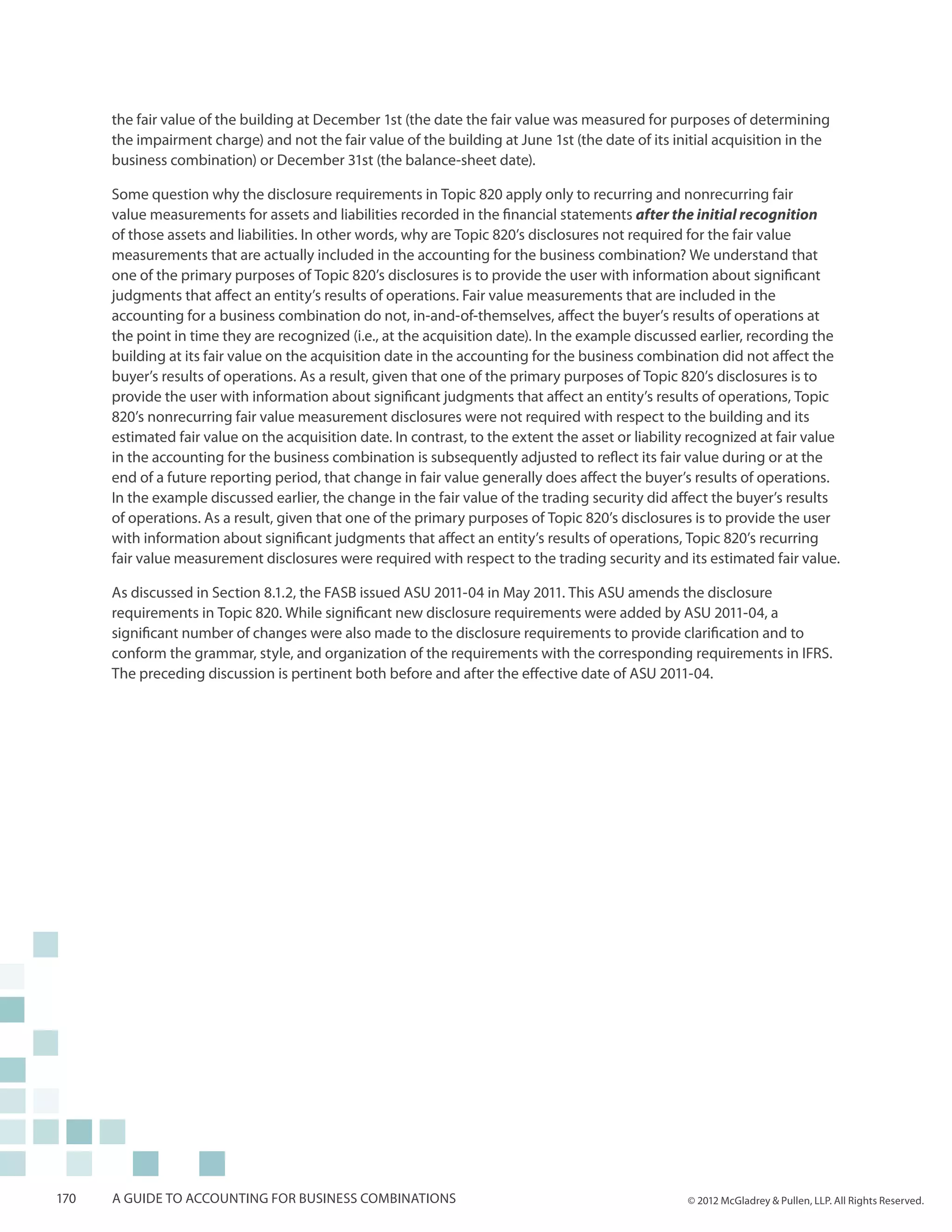 the fair value of the building at December 1st (the date the fair value was measured for purposes of determining
      the impairment charge) and not the fair value of the building at June 1st (the date of its initial acquisition in the
      business combination) or December 31st (the balance-sheet date).

      Some question why the disclosure requirements in Topic 820 apply only to recurring and nonrecurring fair
      value measurements for assets and liabilities recorded in the financial statements after the initial recognition
      of those assets and liabilities. In other words, why are Topic 820’s disclosures not required for the fair value
      measurements that are actually included in the accounting for the business combination? We understand that
      one of the primary purposes of Topic 820’s disclosures is to provide the user with information about significant
      judgments that affect an entity’s results of operations. Fair value measurements that are included in the
      accounting for a business combination do not, in-and-of-themselves, affect the buyer’s results of operations at
      the point in time they are recognized (i.e., at the acquisition date). In the example discussed earlier, recording the
      building at its fair value on the acquisition date in the accounting for the business combination did not affect the
      buyer’s results of operations. As a result, given that one of the primary purposes of Topic 820’s disclosures is to
      provide the user with information about significant judgments that affect an entity’s results of operations, Topic
      820’s nonrecurring fair value measurement disclosures were not required with respect to the building and its
      estimated fair value on the acquisition date. In contrast, to the extent the asset or liability recognized at fair value
      in the accounting for the business combination is subsequently adjusted to reflect its fair value during or at the
      end of a future reporting period, that change in fair value generally does affect the buyer’s results of operations.
      In the example discussed earlier, the change in the fair value of the trading security did affect the buyer’s results
      of operations. As a result, given that one of the primary purposes of Topic 820’s disclosures is to provide the user
      with information about significant judgments that affect an entity’s results of operations, Topic 820’s recurring
      fair value measurement disclosures were required with respect to the trading security and its estimated fair value.

      As discussed in Section 8.1.2, the FASB issued ASU 2011-04 in May 2011. This ASU amends the disclosure
      requirements in Topic 820. While significant new disclosure requirements were added by ASU 2011-04, a
      significant number of changes were also made to the disclosure requirements to provide clarification and to
      conform the grammar, style, and organization of the requirements with the corresponding requirements in IFRS.
      The preceding discussion is pertinent both before and after the effective date of ASU 2011-04.




170   A guide to accounting for business combinations                                               © 2012 McGladrey & Pullen, LLP. All Rights Reserved.
 