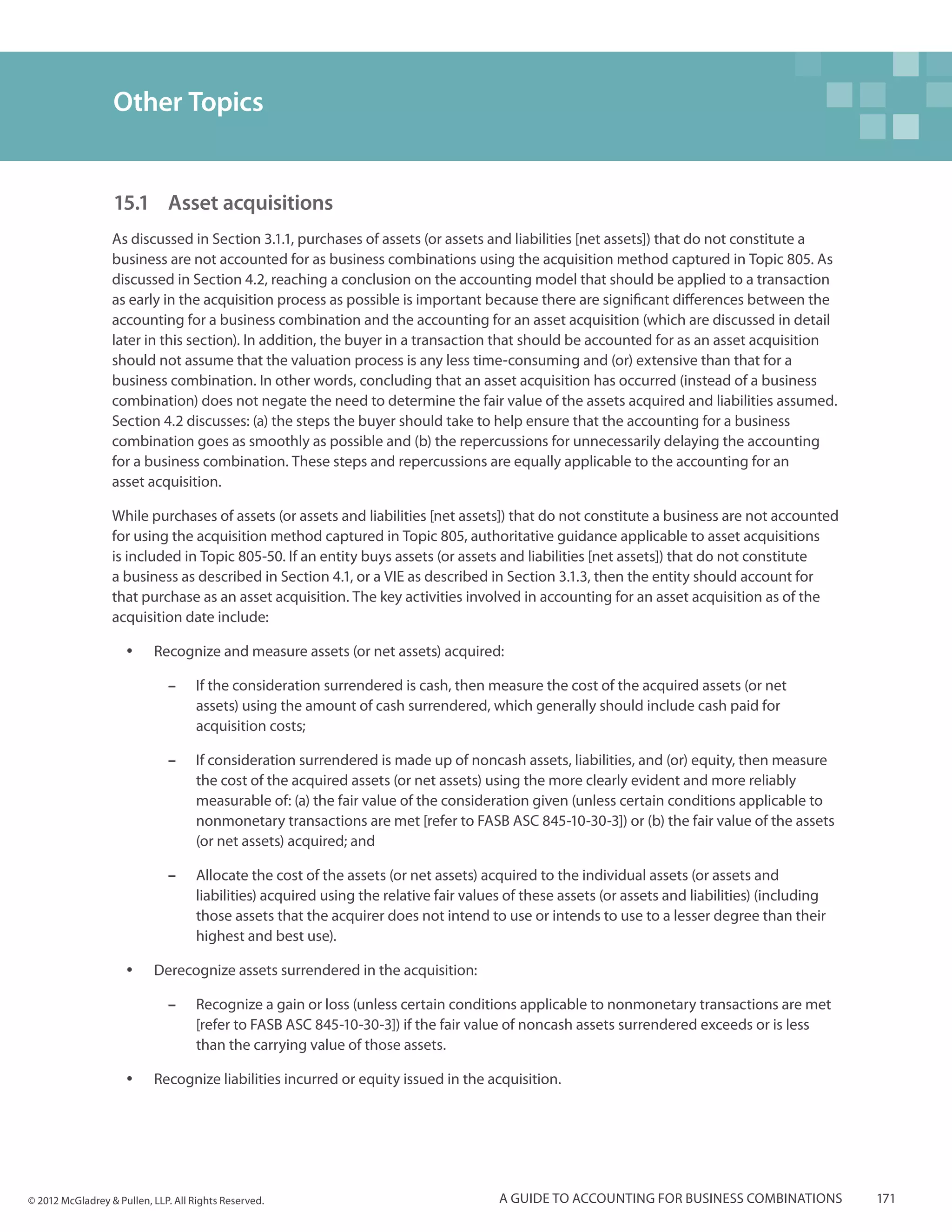 Other Topics


                  15.1 	Asset acquisitions
                  As discussed in Section 3.1.1, purchases of assets (or assets and liabilities [net assets]) that do not constitute a
                  business are not accounted for as business combinations using the acquisition method captured in Topic 805. As
                  discussed in Section 4.2, reaching a conclusion on the accounting model that should be applied to a transaction
                  as early in the acquisition process as possible is important because there are significant differences between the
                  accounting for a business combination and the accounting for an asset acquisition (which are discussed in detail
                  later in this section). In addition, the buyer in a transaction that should be accounted for as an asset acquisition
                  should not assume that the valuation process is any less time-consuming and (or) extensive than that for a
                  business combination. In other words, concluding that an asset acquisition has occurred (instead of a business
                  combination) does not negate the need to determine the fair value of the assets acquired and liabilities assumed.
                  Section 4.2 discusses: (a) the steps the buyer should take to help ensure that the accounting for a business
                  combination goes as smoothly as possible and (b) the repercussions for unnecessarily delaying the accounting
                  for a business combination. These steps and repercussions are equally applicable to the accounting for an
                  asset acquisition.

                  While purchases of assets (or assets and liabilities [net assets]) that do not constitute a business are not accounted
                  for using the acquisition method captured in Topic 805, authoritative guidance applicable to asset acquisitions
                  is included in Topic 805-50. If an entity buys assets (or assets and liabilities [net assets]) that do not constitute
                  a business as described in Section 4.1, or a VIE as described in Section 3.1.3, then the entity should account for
                  that purchase as an asset acquisition. The key activities involved in accounting for an asset acquisition as of the
                  acquisition date include:

                     yy    Recognize and measure assets (or net assets) acquired:

                              ––    If the consideration surrendered is cash, then measure the cost of the acquired assets (or net
                                    assets) using the amount of cash surrendered, which generally should include cash paid for
                                    acquisition costs;

                              ––    If consideration surrendered is made up of noncash assets, liabilities, and (or) equity, then measure
                                    the cost of the acquired assets (or net assets) using the more clearly evident and more reliably
                                    measurable of: (a) the fair value of the consideration given (unless certain conditions applicable to
                                    nonmonetary transactions are met [refer to FASB ASC 845-10-30-3]) or (b) the fair value of the assets
                                    (or net assets) acquired; and

                              ––    Allocate the cost of the assets (or net assets) acquired to the individual assets (or assets and
                                    liabilities) acquired using the relative fair values of these assets (or assets and liabilities) (including
                                    those assets that the acquirer does not intend to use or intends to use to a lesser degree than their
                                    highest and best use).

                     yy    Derecognize assets surrendered in the acquisition:

                              ––    Recognize a gain or loss (unless certain conditions applicable to nonmonetary transactions are met
                                    [refer to FASB ASC 845-10-30-3]) if the fair value of noncash assets surrendered exceeds or is less
                                    than the carrying value of those assets.

                     yy    Recognize liabilities incurred or equity issued in the acquisition.




© 2012 McGladrey & Pullen, LLP. All Rights Reserved.                                   A guide to accounting for business combinations            171
 