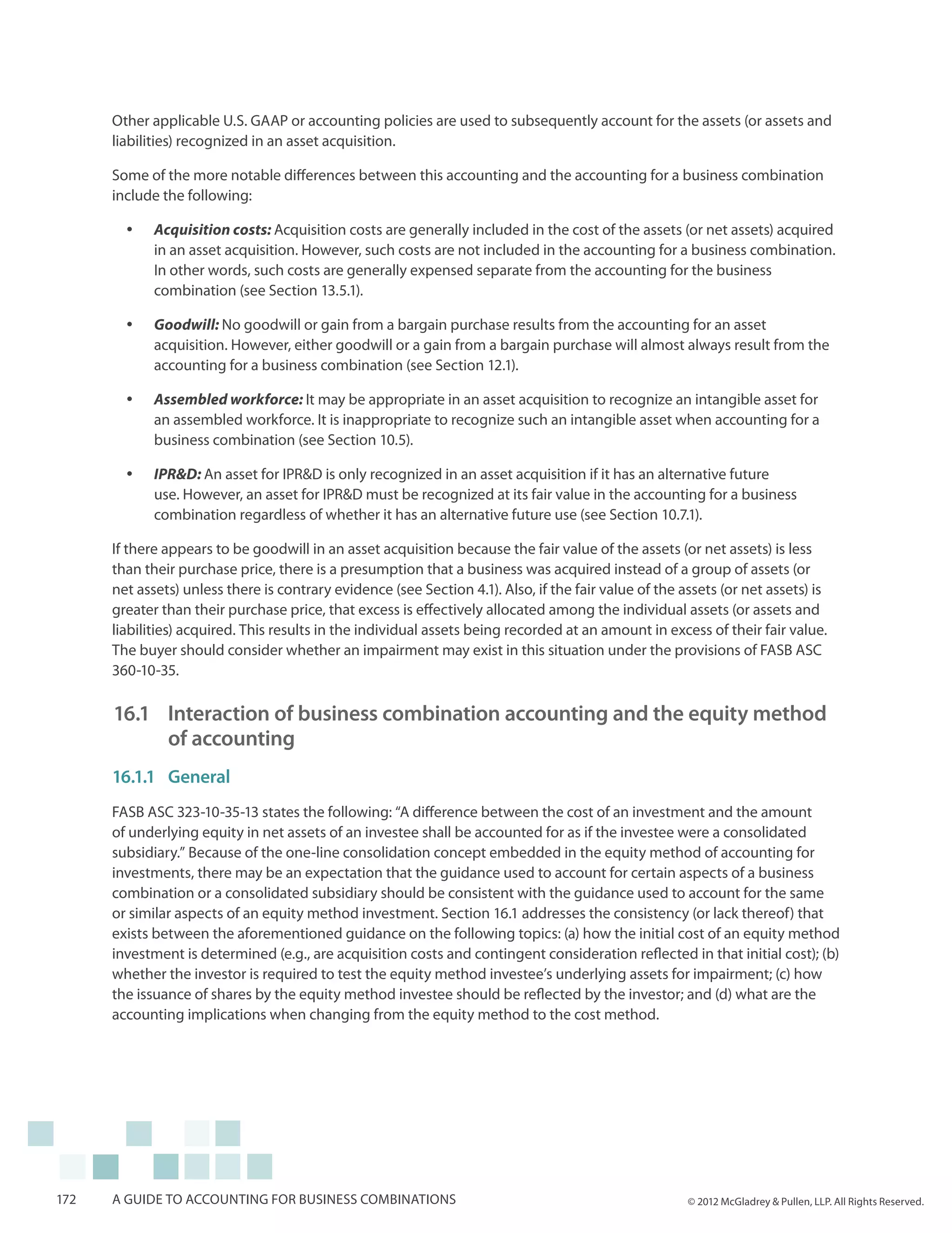 Other applicable U.S. GAAP or accounting policies are used to subsequently account for the assets (or assets and
      liabilities) recognized in an asset acquisition.

      Some of the more notable differences between this accounting and the accounting for a business combination
      include the following:

        yy   Acquisition costs: Acquisition costs are generally included in the cost of the assets (or net assets) acquired
             in an asset acquisition. However, such costs are not included in the accounting for a business combination.
             In other words, such costs are generally expensed separate from the accounting for the business
             combination (see Section 13.5.1).

        yy   Goodwill: No goodwill or gain from a bargain purchase results from the accounting for an asset
             acquisition. However, either goodwill or a gain from a bargain purchase will almost always result from the
             accounting for a business combination (see Section 12.1).

        yy   Assembled workforce: It may be appropriate in an asset acquisition to recognize an intangible asset for
             an assembled workforce. It is inappropriate to recognize such an intangible asset when accounting for a
             business combination (see Section 10.5).

        yy   IPR&D: An asset for IPR&D is only recognized in an asset acquisition if it has an alternative future
             use. However, an asset for IPR&D must be recognized at its fair value in the accounting for a business
             combination regardless of whether it has an alternative future use (see Section 10.7.1).

      If there appears to be goodwill in an asset acquisition because the fair value of the assets (or net assets) is less
      than their purchase price, there is a presumption that a business was acquired instead of a group of assets (or
      net assets) unless there is contrary evidence (see Section 4.1). Also, if the fair value of the assets (or net assets) is
      greater than their purchase price, that excess is effectively allocated among the individual assets (or assets and
      liabilities) acquired. This results in the individual assets being recorded at an amount in excess of their fair value.
      The buyer should consider whether an impairment may exist in this situation under the provisions of FASB ASC
      360-10-35.

      16.1 	 Interaction of business combination accounting and the equity method
          	 of accounting
      16.1.1	General
      FASB ASC 323-10-35-13 states the following: “A difference between the cost of an investment and the amount
      of underlying equity in net assets of an investee shall be accounted for as if the investee were a consolidated
      subsidiary.” Because of the one-line consolidation concept embedded in the equity method of accounting for
      investments, there may be an expectation that the guidance used to account for certain aspects of a business
      combination or a consolidated subsidiary should be consistent with the guidance used to account for the same
      or similar aspects of an equity method investment. Section 16.1 addresses the consistency (or lack thereof) that
      exists between the aforementioned guidance on the following topics: (a) how the initial cost of an equity method
      investment is determined (e.g., are acquisition costs and contingent consideration reflected in that initial cost); (b)
      whether the investor is required to test the equity method investee’s underlying assets for impairment; (c) how
      the issuance of shares by the equity method investee should be reflected by the investor; and (d) what are the
      accounting implications when changing from the equity method to the cost method.




172   A guide to accounting for business combinations                                                  © 2012 McGladrey & Pullen, LLP. All Rights Reserved.
 