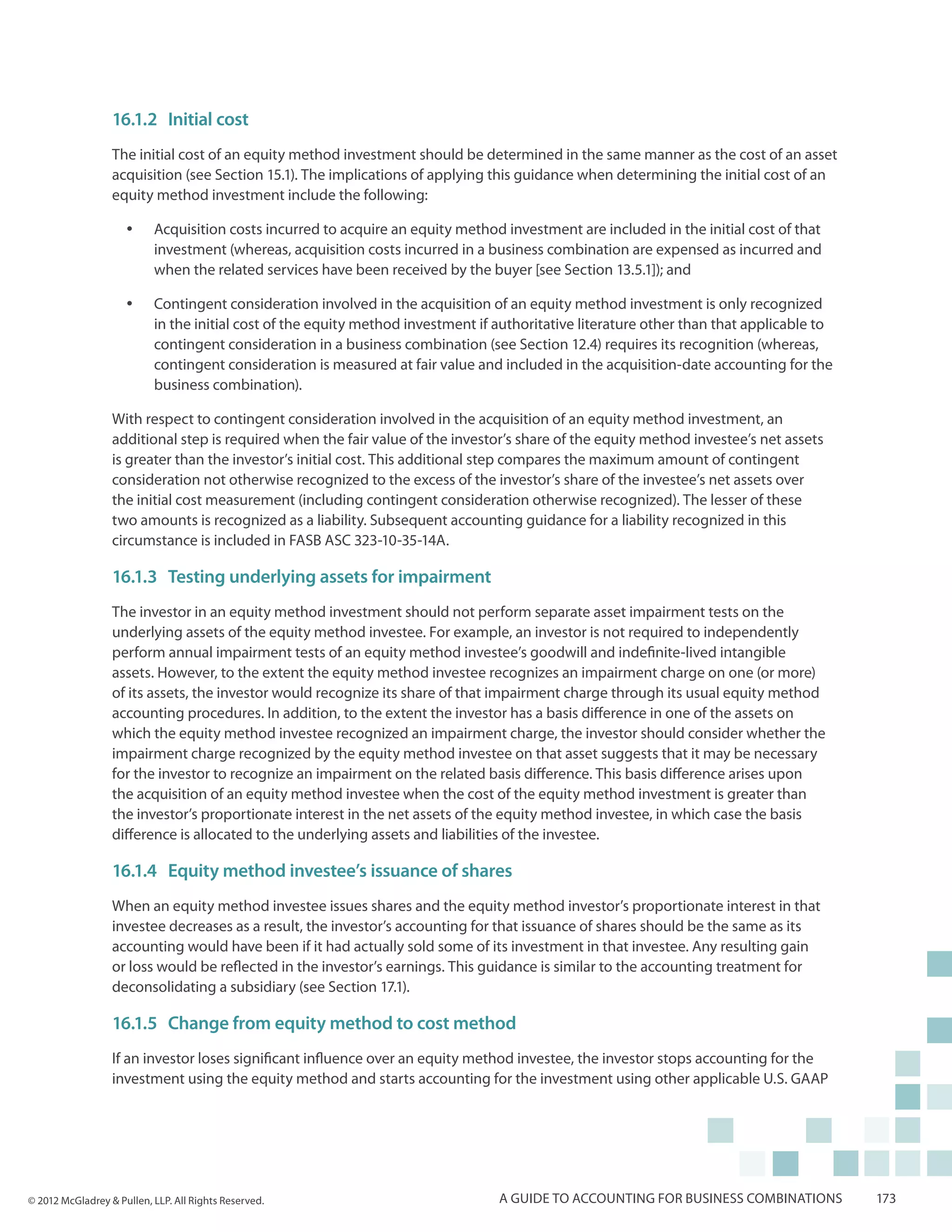 16.1.2	 Initial cost
                  The initial cost of an equity method investment should be determined in the same manner as the cost of an asset
                  acquisition (see Section 15.1). The implications of applying this guidance when determining the initial cost of an
                  equity method investment include the following:

                     yy    Acquisition costs incurred to acquire an equity method investment are included in the initial cost of that
                           investment (whereas, acquisition costs incurred in a business combination are expensed as incurred and
                           when the related services have been received by the buyer [see Section 13.5.1]); and

                     yy    Contingent consideration involved in the acquisition of an equity method investment is only recognized
                           in the initial cost of the equity method investment if authoritative literature other than that applicable to
                           contingent consideration in a business combination (see Section 12.4) requires its recognition (whereas,
                           contingent consideration is measured at fair value and included in the acquisition-date accounting for the
                           business combination).

                  With respect to contingent consideration involved in the acquisition of an equity method investment, an
                  additional step is required when the fair value of the investor’s share of the equity method investee’s net assets
                  is greater than the investor’s initial cost. This additional step compares the maximum amount of contingent
                  consideration not otherwise recognized to the excess of the investor’s share of the investee’s net assets over
                  the initial cost measurement (including contingent consideration otherwise recognized). The lesser of these
                  two amounts is recognized as a liability. Subsequent accounting guidance for a liability recognized in this
                  circumstance is included in FASB ASC 323-10-35-14A.

                  16.1.3	 Testing underlying assets for impairment
                  The investor in an equity method investment should not perform separate asset impairment tests on the
                  underlying assets of the equity method investee. For example, an investor is not required to independently
                  perform annual impairment tests of an equity method investee’s goodwill and indefinite-lived intangible
                  assets. However, to the extent the equity method investee recognizes an impairment charge on one (or more)
                  of its assets, the investor would recognize its share of that impairment charge through its usual equity method
                  accounting procedures. In addition, to the extent the investor has a basis difference in one of the assets on
                  which the equity method investee recognized an impairment charge, the investor should consider whether the
                  impairment charge recognized by the equity method investee on that asset suggests that it may be necessary
                  for the investor to recognize an impairment on the related basis difference. This basis difference arises upon
                  the acquisition of an equity method investee when the cost of the equity method investment is greater than
                  the investor’s proportionate interest in the net assets of the equity method investee, in which case the basis
                  difference is allocated to the underlying assets and liabilities of the investee.

                  16.1.4	Equity method investee’s issuance of shares
                  When an equity method investee issues shares and the equity method investor’s proportionate interest in that
                  investee decreases as a result, the investor’s accounting for that issuance of shares should be the same as its
                  accounting would have been if it had actually sold some of its investment in that investee. Any resulting gain
                  or loss would be reflected in the investor’s earnings. This guidance is similar to the accounting treatment for
                  deconsolidating a subsidiary (see Section 17.1).

                  16.1.5	 Change from equity method to cost method
                  If an investor loses significant influence over an equity method investee, the investor stops accounting for the
                  investment using the equity method and starts accounting for the investment using other applicable U.S. GAAP




© 2012 McGladrey & Pullen, LLP. All Rights Reserved.                              A guide to accounting for business combinations          173
 