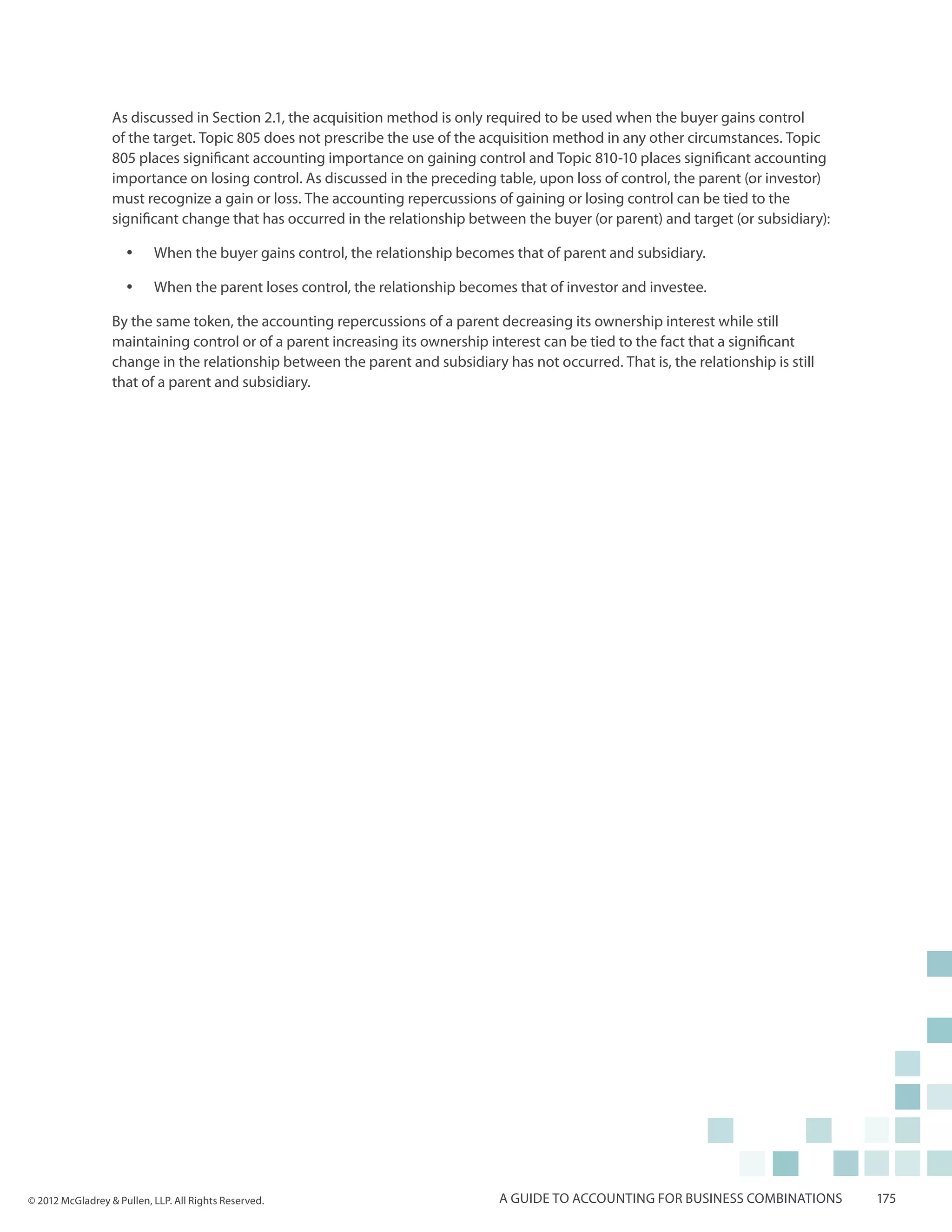As discussed in Section 2.1, the acquisition method is only required to be used when the buyer gains control
                  of the target. Topic 805 does not prescribe the use of the acquisition method in any other circumstances. Topic
                  805 places significant accounting importance on gaining control and Topic 810-10 places significant accounting
                  importance on losing control. As discussed in the preceding table, upon loss of control, the parent (or investor)
                  must recognize a gain or loss. The accounting repercussions of gaining or losing control can be tied to the
                  significant change that has occurred in the relationship between the buyer (or parent) and target (or subsidiary):

                     yy    When the buyer gains control, the relationship becomes that of parent and subsidiary.

                     yy    When the parent loses control, the relationship becomes that of investor and investee.

                  By the same token, the accounting repercussions of a parent decreasing its ownership interest while still
                  maintaining control or of a parent increasing its ownership interest can be tied to the fact that a significant
                  change in the relationship between the parent and subsidiary has not occurred. That is, the relationship is still
                  that of a parent and subsidiary.




© 2012 McGladrey & Pullen, LLP. All Rights Reserved.                            A guide to accounting for business combinations        175
 