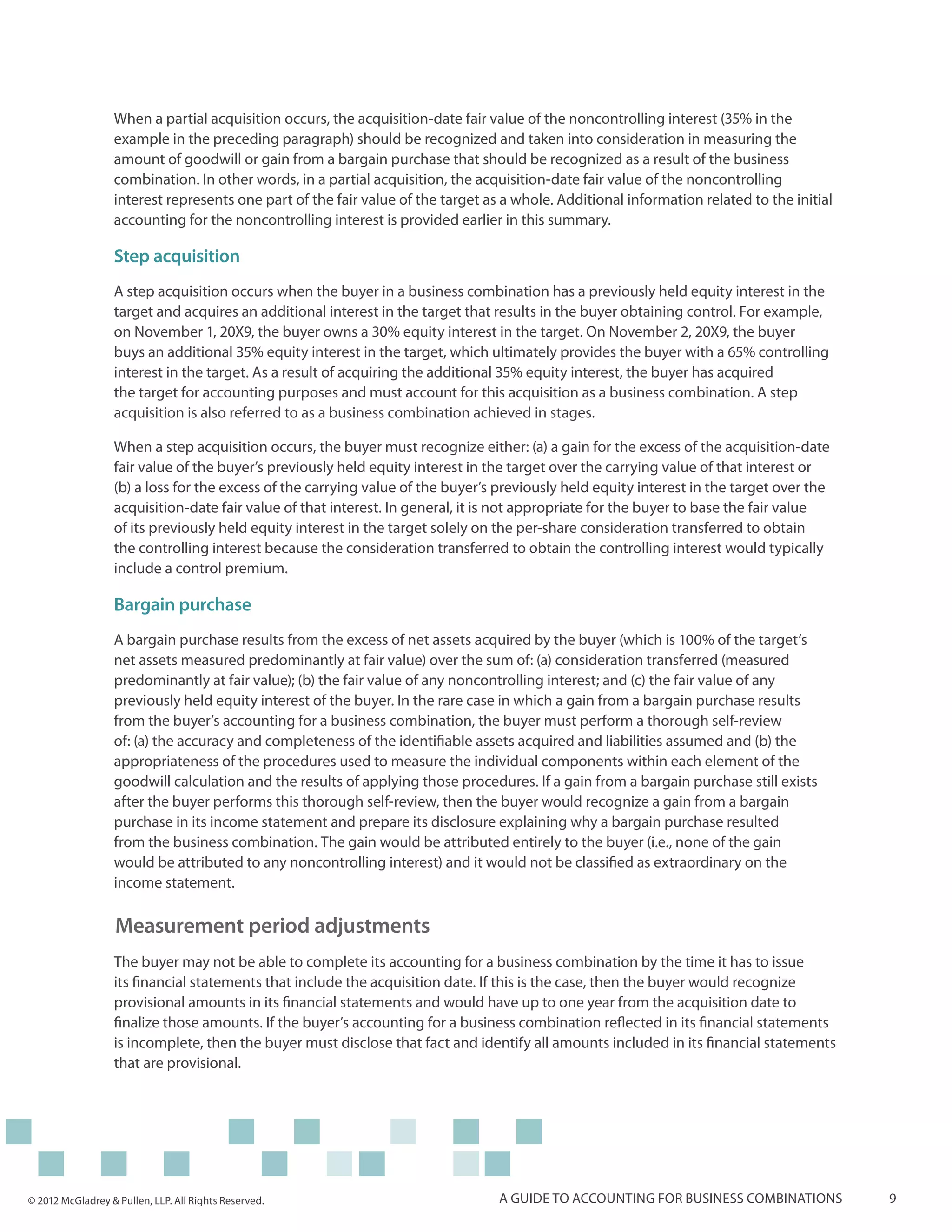When a partial acquisition occurs, the acquisition-date fair value of the noncontrolling interest (35% in the
                  example in the preceding paragraph) should be recognized and taken into consideration in measuring the
                  amount of goodwill or gain from a bargain purchase that should be recognized as a result of the business
                  combination. In other words, in a partial acquisition, the acquisition-date fair value of the noncontrolling
                  interest represents one part of the fair value of the target as a whole. Additional information related to the initial
                  accounting for the noncontrolling interest is provided earlier in this summary.

                  Step acquisition
                  A step acquisition occurs when the buyer in a business combination has a previously held equity interest in the
                  target and acquires an additional interest in the target that results in the buyer obtaining control. For example,
                  on November 1, 20X9, the buyer owns a 30% equity interest in the target. On November 2, 20X9, the buyer
                  buys an additional 35% equity interest in the target, which ultimately provides the buyer with a 65% controlling
                  interest in the target. As a result of acquiring the additional 35% equity interest, the buyer has acquired
                  the target for accounting purposes and must account for this acquisition as a business combination. A step
                  acquisition is also referred to as a business combination achieved in stages.

                  When a step acquisition occurs, the buyer must recognize either: (a) a gain for the excess of the acquisition-date
                  fair value of the buyer’s previously held equity interest in the target over the carrying value of that interest or
                  (b) a loss for the excess of the carrying value of the buyer’s previously held equity interest in the target over the
                  acquisition-date fair value of that interest. In general, it is not appropriate for the buyer to base the fair value
                  of its previously held equity interest in the target solely on the per-share consideration transferred to obtain
                  the controlling interest because the consideration transferred to obtain the controlling interest would typically
                  include a control premium.

                  Bargain purchase
                  A bargain purchase results from the excess of net assets acquired by the buyer (which is 100% of the target’s
                  net assets measured predominantly at fair value) over the sum of: (a) consideration transferred (measured
                  predominantly at fair value); (b) the fair value of any noncontrolling interest; and (c) the fair value of any
                  previously held equity interest of the buyer. In the rare case in which a gain from a bargain purchase results
                  from the buyer’s accounting for a business combination, the buyer must perform a thorough self-review
                  of: (a) the accuracy and completeness of the identifiable assets acquired and liabilities assumed and (b) the
                  appropriateness of the procedures used to measure the individual components within each element of the
                  goodwill calculation and the results of applying those procedures. If a gain from a bargain purchase still exists
                  after the buyer performs this thorough self-review, then the buyer would recognize a gain from a bargain
                  purchase in its income statement and prepare its disclosure explaining why a bargain purchase resulted
                  from the business combination. The gain would be attributed entirely to the buyer (i.e., none of the gain
                  would be attributed to any noncontrolling interest) and it would not be classified as extraordinary on the
                  income statement.

                   Measurement period adjustments
                  The buyer may not be able to complete its accounting for a business combination by the time it has to issue
                  its financial statements that include the acquisition date. If this is the case, then the buyer would recognize
                  provisional amounts in its financial statements and would have up to one year from the acquisition date to
                  finalize those amounts. If the buyer’s accounting for a business combination reflected in its financial statements
                  is incomplete, then the buyer must disclose that fact and identify all amounts included in its financial statements
                  that are provisional.




© 2012 McGladrey & Pullen, LLP. All Rights Reserved.                             A guide to accounting for business combinations           9
 