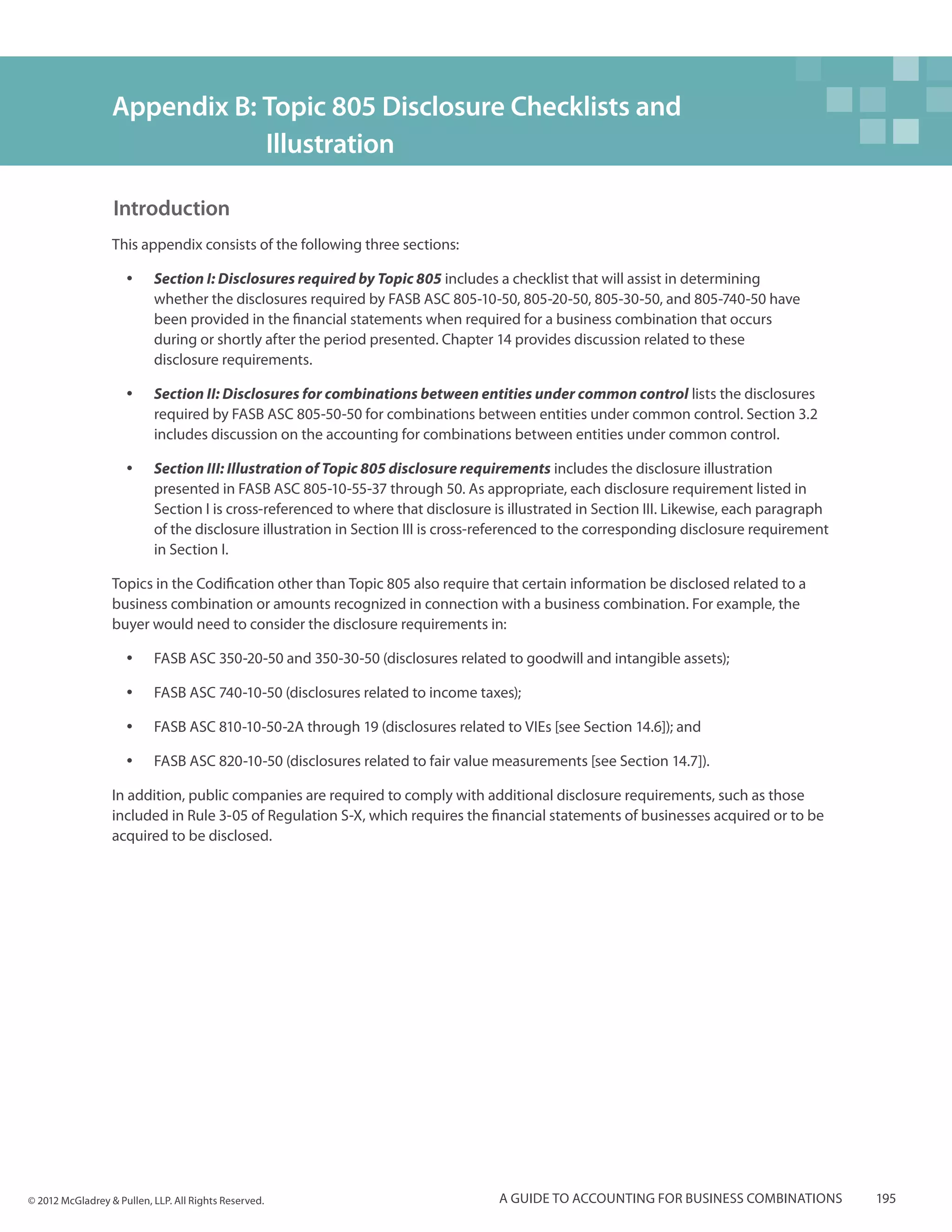 Appendix B: Topic 805 Disclosure Checklists and 		
                              Illustration

                  Introduction
                  This appendix consists of the following three sections:

                     yy    Section I: Disclosures required by Topic 805 includes a checklist that will assist in determining
                           whether the disclosures required by FASB ASC 805-10-50, 805-20-50, 805-30-50, and 805-740-50 have
                           been provided in the financial statements when required for a business combination that occurs
                           during or shortly after the period presented. Chapter 14 provides discussion related to these
                           disclosure requirements.

                     yy    Section II: Disclosures for combinations between entities under common control lists the disclosures
                           required by FASB ASC 805-50-50 for combinations between entities under common control. Section 3.2
                           includes discussion on the accounting for combinations between entities under common control.

                     yy    Section III: Illustration of Topic 805 disclosure requirements includes the disclosure illustration
                           presented in FASB ASC 805-10-55-37 through 50. As appropriate, each disclosure requirement listed in
                           Section I is cross-referenced to where that disclosure is illustrated in Section III. Likewise, each paragraph
                           of the disclosure illustration in Section III is cross-referenced to the corresponding disclosure requirement
                           in Section I.

                  Topics in the Codification other than Topic 805 also require that certain information be disclosed related to a
                  business combination or amounts recognized in connection with a business combination. For example, the
                  buyer would need to consider the disclosure requirements in:

                     yy    FASB ASC 350-20-50 and 350-30-50 (disclosures related to goodwill and intangible assets);

                     yy    FASB ASC 740-10-50 (disclosures related to income taxes);

                     yy    FASB ASC 810-10-50-2A through 19 (disclosures related to VIEs [see Section 14.6]); and

                     yy    FASB ASC 820-10-50 (disclosures related to fair value measurements [see Section 14.7]).

                  In addition, public companies are required to comply with additional disclosure requirements, such as those
                  included in Rule 3-05 of Regulation S-X, which requires the financial statements of businesses acquired or to be
                  acquired to be disclosed.




© 2012 McGladrey & Pullen, LLP. All Rights Reserved.                               A guide to accounting for business combinations          195
 
