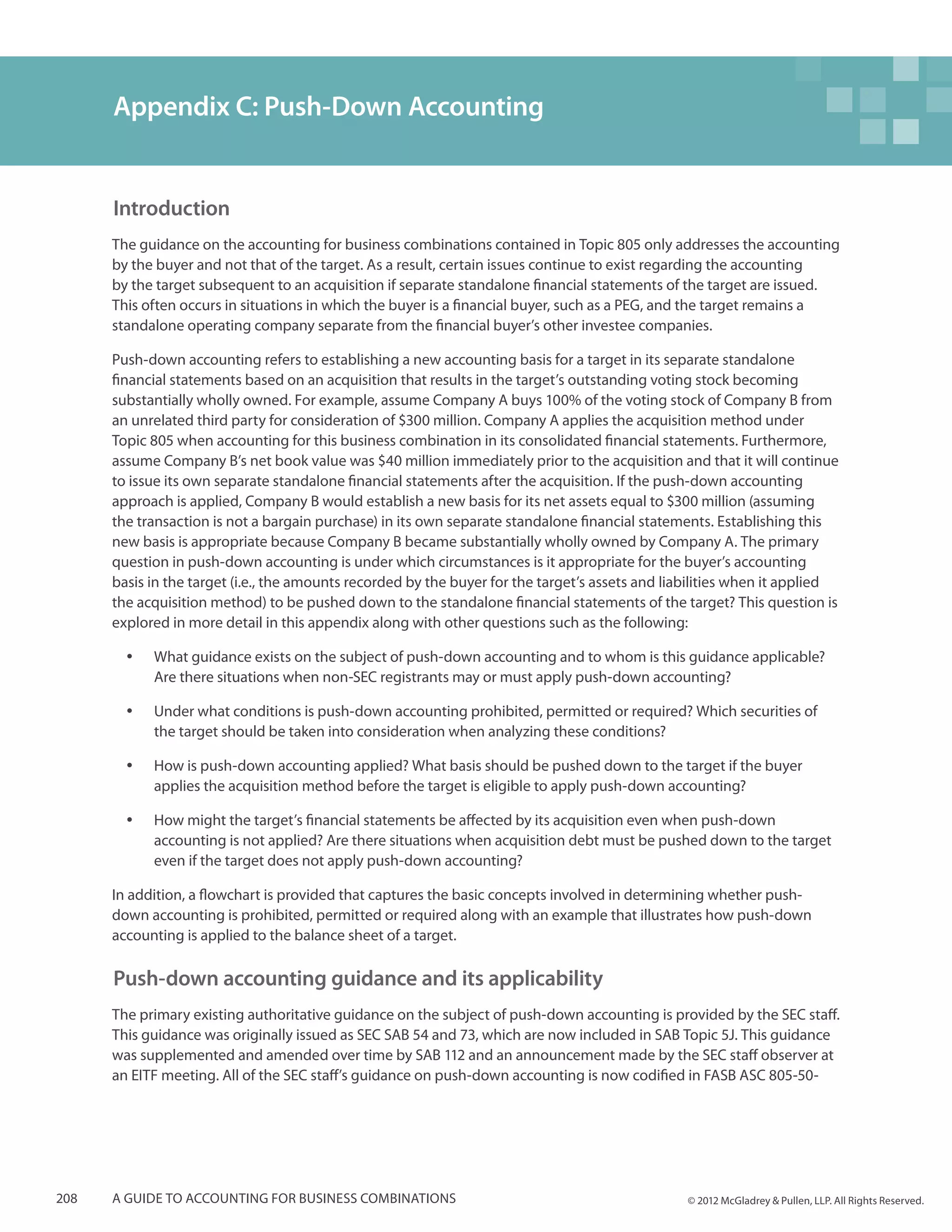 Appendix C: Push-Down Accounting


      Introduction
      The guidance on the accounting for business combinations contained in Topic 805 only addresses the accounting
      by the buyer and not that of the target. As a result, certain issues continue to exist regarding the accounting
      by the target subsequent to an acquisition if separate standalone financial statements of the target are issued.
      This often occurs in situations in which the buyer is a financial buyer, such as a PEG, and the target remains a
      standalone operating company separate from the financial buyer’s other investee companies.

      Push-down accounting refers to establishing a new accounting basis for a target in its separate standalone
      financial statements based on an acquisition that results in the target’s outstanding voting stock becoming
      substantially wholly owned. For example, assume Company A buys 100% of the voting stock of Company B from
      an unrelated third party for consideration of $300 million. Company A applies the acquisition method under
      Topic 805 when accounting for this business combination in its consolidated financial statements. Furthermore,
      assume Company B’s net book value was $40 million immediately prior to the acquisition and that it will continue
      to issue its own separate standalone financial statements after the acquisition. If the push-down accounting
      approach is applied, Company B would establish a new basis for its net assets equal to $300 million (assuming
      the transaction is not a bargain purchase) in its own separate standalone financial statements. Establishing this
      new basis is appropriate because Company B became substantially wholly owned by Company A. The primary
      question in push-down accounting is under which circumstances is it appropriate for the buyer’s accounting
      basis in the target (i.e., the amounts recorded by the buyer for the target’s assets and liabilities when it applied
      the acquisition method) to be pushed down to the standalone financial statements of the target? This question is
      explored in more detail in this appendix along with other questions such as the following:

        yy   What guidance exists on the subject of push-down accounting and to whom is this guidance applicable?
             Are there situations when non-SEC registrants may or must apply push-down accounting?

        yy   Under what conditions is push-down accounting prohibited, permitted or required? Which securities of
             the target should be taken into consideration when analyzing these conditions?

        yy   How is push-down accounting applied? What basis should be pushed down to the target if the buyer
             applies the acquisition method before the target is eligible to apply push-down accounting?

        yy   How might the target’s financial statements be affected by its acquisition even when push-down
             accounting is not applied? Are there situations when acquisition debt must be pushed down to the target
             even if the target does not apply push-down accounting?

      In addition, a flowchart is provided that captures the basic concepts involved in determining whether push-
      down accounting is prohibited, permitted or required along with an example that illustrates how push-down
      accounting is applied to the balance sheet of a target.

      Push-down accounting guidance and its applicability
      The primary existing authoritative guidance on the subject of push-down accounting is provided by the SEC staff.
      This guidance was originally issued as SEC SAB 54 and 73, which are now included in SAB Topic 5J. This guidance
      was supplemented and amended over time by SAB 112 and an announcement made by the SEC staff observer at
      an EITF meeting. All of the SEC staff’s guidance on push-down accounting is now codified in FASB ASC 805-50-




208   A guide to accounting for business combinations                                            © 2012 McGladrey & Pullen, LLP. All Rights Reserved.
 