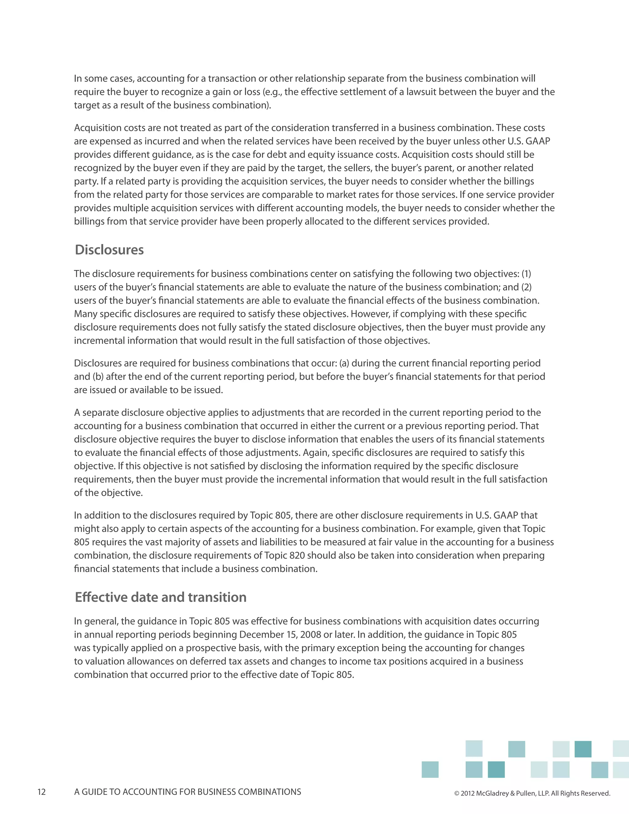 In some cases, accounting for a transaction or other relationship separate from the business combination will
     require the buyer to recognize a gain or loss (e.g., the effective settlement of a lawsuit between the buyer and the
     target as a result of the business combination).

     Acquisition costs are not treated as part of the consideration transferred in a business combination. These costs
     are expensed as incurred and when the related services have been received by the buyer unless other U.S. GAAP
     provides different guidance, as is the case for debt and equity issuance costs. Acquisition costs should still be
     recognized by the buyer even if they are paid by the target, the sellers, the buyer’s parent, or another related
     party. If a related party is providing the acquisition services, the buyer needs to consider whether the billings
     from the related party for those services are comparable to market rates for those services. If one service provider
     provides multiple acquisition services with different accounting models, the buyer needs to consider whether the
     billings from that service provider have been properly allocated to the different services provided.

     Disclosures
     The disclosure requirements for business combinations center on satisfying the following two objectives: (1)
     users of the buyer’s financial statements are able to evaluate the nature of the business combination; and (2)
     users of the buyer’s financial statements are able to evaluate the financial effects of the business combination.
     Many specific disclosures are required to satisfy these objectives. However, if complying with these specific
     disclosure requirements does not fully satisfy the stated disclosure objectives, then the buyer must provide any
     incremental information that would result in the full satisfaction of those objectives.

     Disclosures are required for business combinations that occur: (a) during the current financial reporting period
     and (b) after the end of the current reporting period, but before the buyer’s financial statements for that period
     are issued or available to be issued.

     A separate disclosure objective applies to adjustments that are recorded in the current reporting period to the
     accounting for a business combination that occurred in either the current or a previous reporting period. That
     disclosure objective requires the buyer to disclose information that enables the users of its financial statements
     to evaluate the financial effects of those adjustments. Again, specific disclosures are required to satisfy this
     objective. If this objective is not satisfied by disclosing the information required by the specific disclosure
     requirements, then the buyer must provide the incremental information that would result in the full satisfaction
     of the objective.

     In addition to the disclosures required by Topic 805, there are other disclosure requirements in U.S. GAAP that
     might also apply to certain aspects of the accounting for a business combination. For example, given that Topic
     805 requires the vast majority of assets and liabilities to be measured at fair value in the accounting for a business
     combination, the disclosure requirements of Topic 820 should also be taken into consideration when preparing
     financial statements that include a business combination.

     Effective date and transition
     In general, the guidance in Topic 805 was effective for business combinations with acquisition dates occurring
     in annual reporting periods beginning December 15, 2008 or later. In addition, the guidance in Topic 805
     was typically applied on a prospective basis, with the primary exception being the accounting for changes
     to valuation allowances on deferred tax assets and changes to income tax positions acquired in a business
     combination that occurred prior to the effective date of Topic 805.




12   A guide to accounting for business combinations                                              © 2012 McGladrey & Pullen, LLP. All Rights Reserved.
 