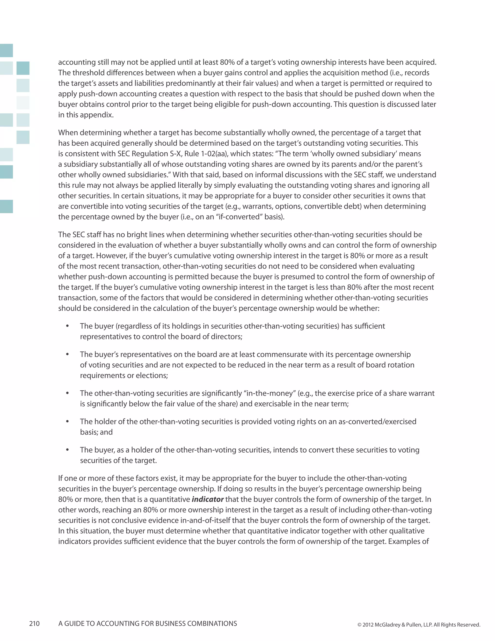 accounting still may not be applied until at least 80% of a target’s voting ownership interests have been acquired.
      The threshold differences between when a buyer gains control and applies the acquisition method (i.e., records
      the target’s assets and liabilities predominantly at their fair values) and when a target is permitted or required to
      apply push-down accounting creates a question with respect to the basis that should be pushed down when the
      buyer obtains control prior to the target being eligible for push-down accounting. This question is discussed later
      in this appendix.

      When determining whether a target has become substantially wholly owned, the percentage of a target that
      has been acquired generally should be determined based on the target’s outstanding voting securities. This
      is consistent with SEC Regulation S-X, Rule 1-02(aa), which states: “The term ‘wholly owned subsidiary’ means
      a subsidiary substantially all of whose outstanding voting shares are owned by its parents and/or the parent’s
      other wholly owned subsidiaries.” With that said, based on informal discussions with the SEC staff, we understand
      this rule may not always be applied literally by simply evaluating the outstanding voting shares and ignoring all
      other securities. In certain situations, it may be appropriate for a buyer to consider other securities it owns that
      are convertible into voting securities of the target (e.g., warrants, options, convertible debt) when determining
      the percentage owned by the buyer (i.e., on an “if-converted” basis).

      The SEC staff has no bright lines when determining whether securities other-than-voting securities should be
      considered in the evaluation of whether a buyer substantially wholly owns and can control the form of ownership
      of a target. However, if the buyer’s cumulative voting ownership interest in the target is 80% or more as a result
      of the most recent transaction, other-than-voting securities do not need to be considered when evaluating
      whether push-down accounting is permitted because the buyer is presumed to control the form of ownership of
      the target. If the buyer’s cumulative voting ownership interest in the target is less than 80% after the most recent
      transaction, some of the factors that would be considered in determining whether other-than-voting securities
      should be considered in the calculation of the buyer’s percentage ownership would be whether:

        yy   The buyer (regardless of its holdings in securities other-than-voting securities) has sufficient
             representatives to control the board of directors;

        yy   The buyer’s representatives on the board are at least commensurate with its percentage ownership
             of voting securities and are not expected to be reduced in the near term as a result of board rotation
             requirements or elections;

        yy   The other-than-voting securities are significantly “in-the-money” (e.g., the exercise price of a share warrant
             is significantly below the fair value of the share) and exercisable in the near term;

        yy   The holder of the other-than-voting securities is provided voting rights on an as-converted/exercised
             basis; and

        yy   The buyer, as a holder of the other-than-voting securities, intends to convert these securities to voting
             securities of the target.

      If one or more of these factors exist, it may be appropriate for the buyer to include the other-than-voting
      securities in the buyer’s percentage ownership. If doing so results in the buyer’s percentage ownership being
      80% or more, then that is a quantitative indicator that the buyer controls the form of ownership of the target. In
      other words, reaching an 80% or more ownership interest in the target as a result of including other-than-voting
      securities is not conclusive evidence in-and-of-itself that the buyer controls the form of ownership of the target.
      In this situation, the buyer must determine whether that quantitative indicator together with other qualitative
      indicators provides sufficient evidence that the buyer controls the form of ownership of the target. Examples of




210   A guide to accounting for business combinations                                               © 2012 McGladrey & Pullen, LLP. All Rights Reserved.
 