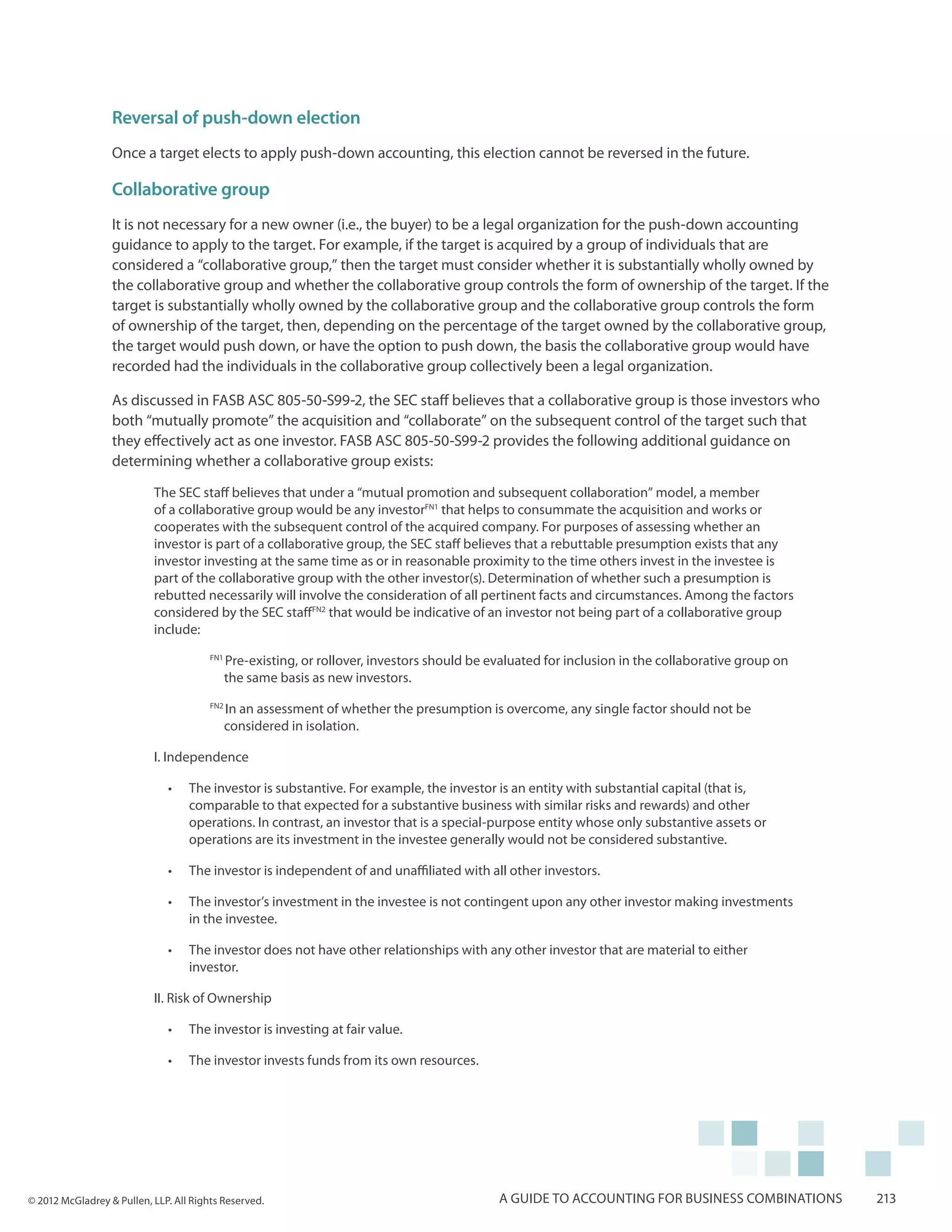 Reversal of push-down election
                  Once a target elects to apply push-down accounting, this election cannot be reversed in the future.

                  Collaborative group
                  It is not necessary for a new owner (i.e., the buyer) to be a legal organization for the push-down accounting
                  guidance to apply to the target. For example, if the target is acquired by a group of individuals that are
                  considered a “collaborative group,” then the target must consider whether it is substantially wholly owned by
                  the collaborative group and whether the collaborative group controls the form of ownership of the target. If the
                  target is substantially wholly owned by the collaborative group and the collaborative group controls the form
                  of ownership of the target, then, depending on the percentage of the target owned by the collaborative group,
                  the target would push down, or have the option to push down, the basis the collaborative group would have
                  recorded had the individuals in the collaborative group collectively been a legal organization.

                  As discussed in FASB ASC 805-50-S99-2, the SEC staff believes that a collaborative group is those investors who
                  both “mutually promote” the acquisition and “collaborate” on the subsequent control of the target such that
                  they effectively act as one investor. FASB ASC 805-50-S99-2 provides the following additional guidance on
                  determining whether a collaborative group exists:

                           The SEC staff believes that under a “mutual promotion and subsequent collaboration” model, a member
                           of a collaborative group would be any investorFN1 that helps to consummate the acquisition and works or
                           cooperates with the subsequent control of the acquired company. For purposes of assessing whether an
                           investor is part of a collaborative group, the SEC staff believes that a rebuttable presumption exists that any
                           investor investing at the same time as or in reasonable proximity to the time others invest in the investee is
                           part of the collaborative group with the other investor(s). Determination of whether such a presumption is
                           rebutted necessarily will involve the consideration of all pertinent facts and circumstances. Among the factors
                           considered by the SEC staffFN2 that would be indicative of an investor not being part of a collaborative group
                           include:
                                        FN1
                                              Pre-existing, or rollover, investors should be evaluated for inclusion in the collaborative group on
                                              the same basis as new investors.
                                        FN2
                                              In an assessment of whether the presumption is overcome, any single factor should not be
                                              considered in isolation.

                           I. Independence

                              •	   The investor is substantive. For example, the investor is an entity with substantial capital (that is,
                                   comparable to that expected for a substantive business with similar risks and rewards) and other
                                   operations. In contrast, an investor that is a special-purpose entity whose only substantive assets or
                                   operations are its investment in the investee generally would not be considered substantive.

                              •	   The investor is independent of and unaffiliated with all other investors.

                              •	   The investor’s investment in the investee is not contingent upon any other investor making investments
                                   in the investee.

                              •	   The investor does not have other relationships with any other investor that are material to either
                                   investor.

                           II. Risk of Ownership

                              •	   The investor is investing at fair value.

                              •	   The investor invests funds from its own resources.




© 2012 McGladrey & Pullen, LLP. All Rights Reserved.                                          A guide to accounting for business combinations        213
 