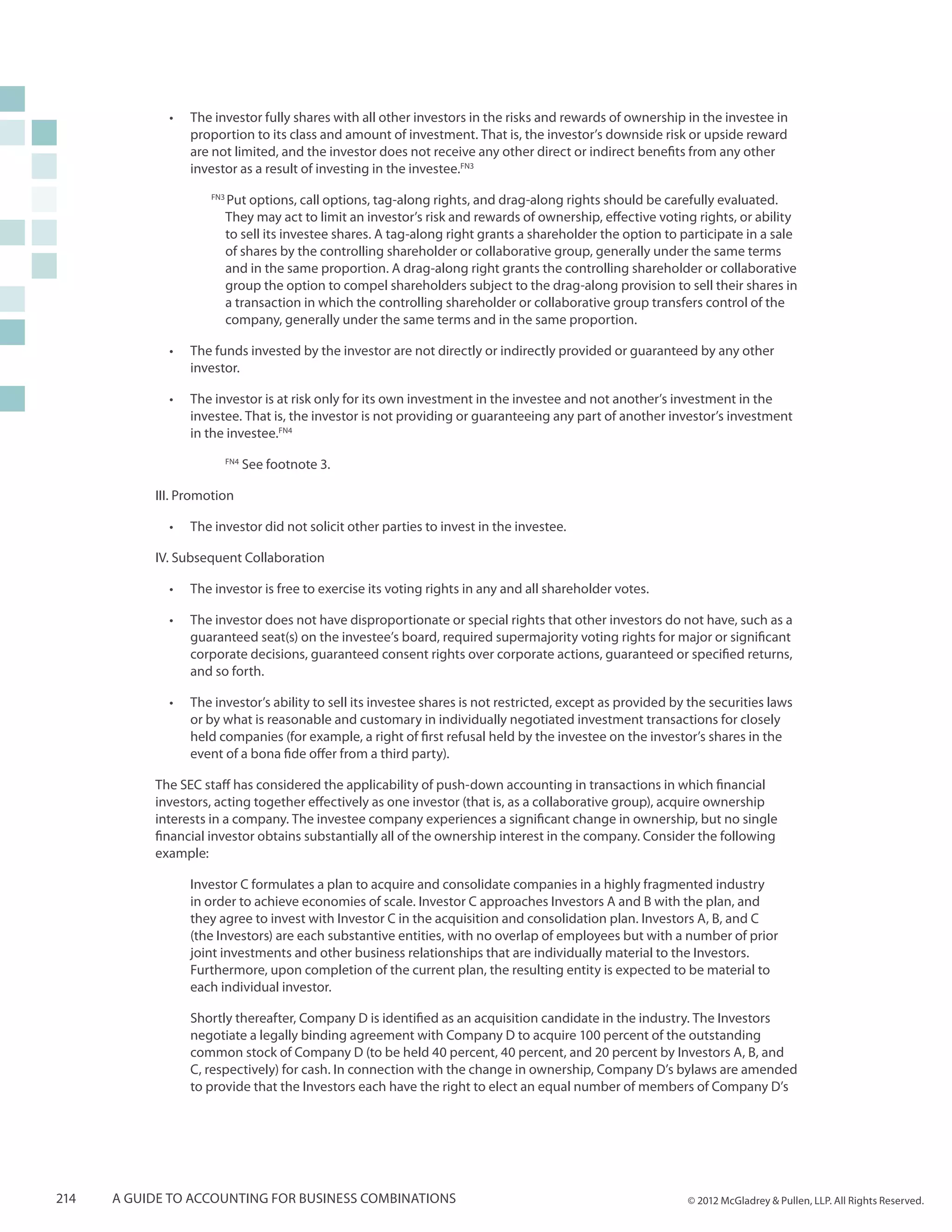 •	   The investor fully shares with all other investors in the risks and rewards of ownership in the investee in
                  proportion to its class and amount of investment. That is, the investor’s downside risk or upside reward
                  are not limited, and the investor does not receive any other direct or indirect benefits from any other
                  investor as a result of investing in the investee.FN3
                     FN3
                           Put options, call options, tag-along rights, and drag-along rights should be carefully evaluated.
                           They may act to limit an investor’s risk and rewards of ownership, effective voting rights, or ability
                           to sell its investee shares. A tag-along right grants a shareholder the option to participate in a sale
                           of shares by the controlling shareholder or collaborative group, generally under the same terms
                           and in the same proportion. A drag-along right grants the controlling shareholder or collaborative
                           group the option to compel shareholders subject to the drag-along provision to sell their shares in
                           a transaction in which the controlling shareholder or collaborative group transfers control of the
                           company, generally under the same terms and in the same proportion.

             •	   The funds invested by the investor are not directly or indirectly provided or guaranteed by any other
                  investor.

             •	   The investor is at risk only for its own investment in the investee and not another’s investment in the
                  investee. That is, the investor is not providing or guaranteeing any part of another investor’s investment
                  in the investee.FN4
                           FN4
                                 See footnote 3.

           III. Promotion

             •	   The investor did not solicit other parties to invest in the investee.

           IV. Subsequent Collaboration

             •	   The investor is free to exercise its voting rights in any and all shareholder votes.

             •	   The investor does not have disproportionate or special rights that other investors do not have, such as a
                  guaranteed seat(s) on the investee’s board, required supermajority voting rights for major or significant
                  corporate decisions, guaranteed consent rights over corporate actions, guaranteed or specified returns,
                  and so forth.

             •	   The investor’s ability to sell its investee shares is not restricted, except as provided by the securities laws
                  or by what is reasonable and customary in individually negotiated investment transactions for closely
                  held companies (for example, a right of first refusal held by the investee on the investor’s shares in the
                  event of a bona fide offer from a third party).

           The SEC staff has considered the applicability of push-down accounting in transactions in which financial
           investors, acting together effectively as one investor (that is, as a collaborative group), acquire ownership
           interests in a company. The investee company experiences a significant change in ownership, but no single
           financial investor obtains substantially all of the ownership interest in the company. Consider the following
           example:

                  Investor C formulates a plan to acquire and consolidate companies in a highly fragmented industry
                  in order to achieve economies of scale. Investor C approaches Investors A and B with the plan, and
                  they agree to invest with Investor C in the acquisition and consolidation plan. Investors A, B, and C
                  (the Investors) are each substantive entities, with no overlap of employees but with a number of prior
                  joint investments and other business relationships that are individually material to the Investors.
                  Furthermore, upon completion of the current plan, the resulting entity is expected to be material to
                  each individual investor.

                  Shortly thereafter, Company D is identified as an acquisition candidate in the industry. The Investors
                  negotiate a legally binding agreement with Company D to acquire 100 percent of the outstanding
                  common stock of Company D (to be held 40 percent, 40 percent, and 20 percent by Investors A, B, and
                  C, respectively) for cash. In connection with the change in ownership, Company D’s bylaws are amended
                  to provide that the Investors each have the right to elect an equal number of members of Company D’s




214   A guide to accounting for business combinations                                                         © 2012 McGladrey & Pullen, LLP. All Rights Reserved.
 