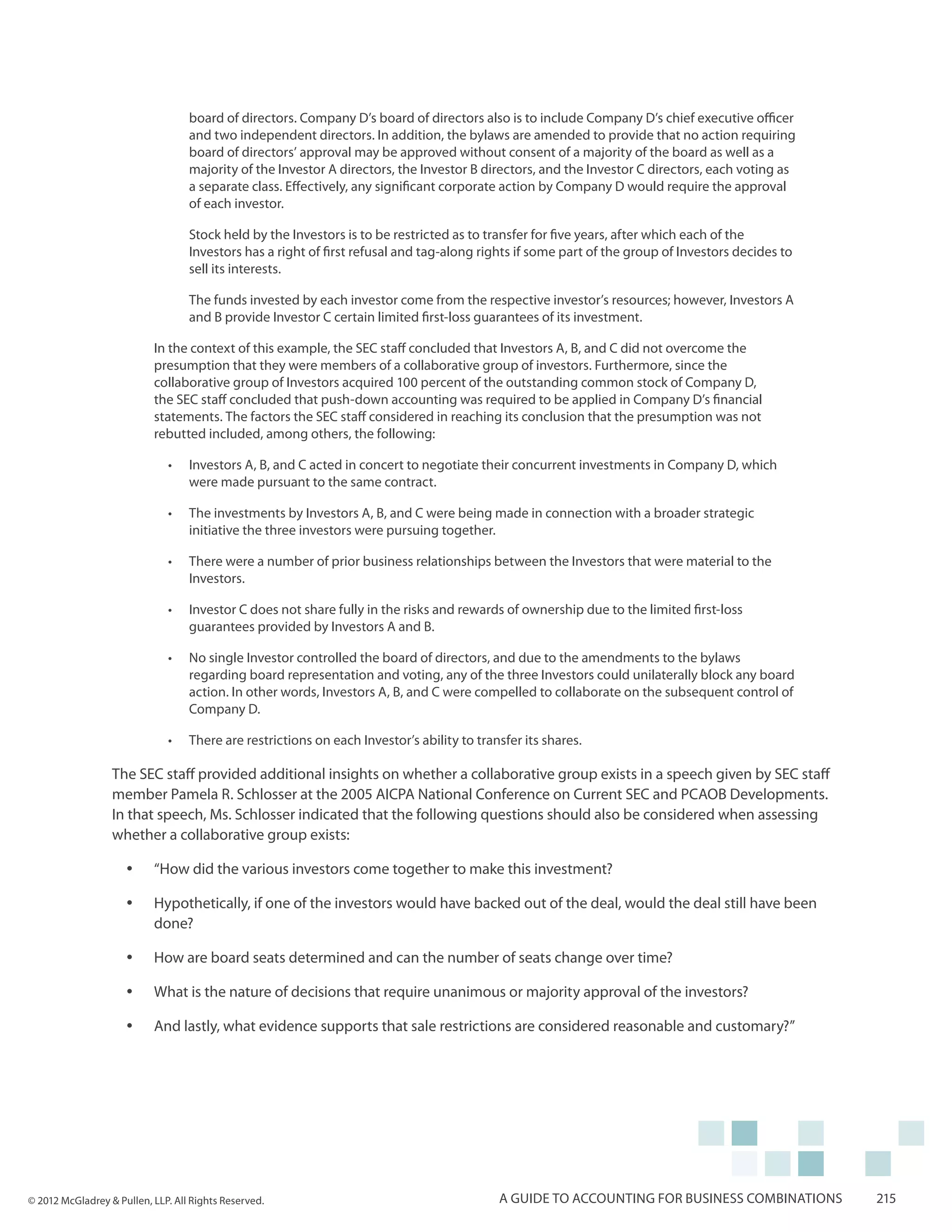 board of directors. Company D’s board of directors also is to include Company D’s chief executive officer
                                   and two independent directors. In addition, the bylaws are amended to provide that no action requiring
                                   board of directors’ approval may be approved without consent of a majority of the board as well as a
                                   majority of the Investor A directors, the Investor B directors, and the Investor C directors, each voting as
                                   a separate class. Effectively, any significant corporate action by Company D would require the approval
                                   of each investor.

                                   Stock held by the Investors is to be restricted as to transfer for five years, after which each of the
                                   Investors has a right of first refusal and tag-along rights if some part of the group of Investors decides to
                                   sell its interests.

                                   The funds invested by each investor come from the respective investor’s resources; however, Investors A
                                   and B provide Investor C certain limited first-loss guarantees of its investment.

                           In the context of this example, the SEC staff concluded that Investors A, B, and C did not overcome the
                           presumption that they were members of a collaborative group of investors. Furthermore, since the
                           collaborative group of Investors acquired 100 percent of the outstanding common stock of Company D,
                           the SEC staff concluded that push-down accounting was required to be applied in Company D’s financial
                           statements. The factors the SEC staff considered in reaching its conclusion that the presumption was not
                           rebutted included, among others, the following:

                              •	   Investors A, B, and C acted in concert to negotiate their concurrent investments in Company D, which
                                   were made pursuant to the same contract.

                              •	   The investments by Investors A, B, and C were being made in connection with a broader strategic
                                   initiative the three investors were pursuing together.

                              •	   There were a number of prior business relationships between the Investors that were material to the
                                   Investors.

                              •	   Investor C does not share fully in the risks and rewards of ownership due to the limited first-loss
                                   guarantees provided by Investors A and B.

                              •	   No single Investor controlled the board of directors, and due to the amendments to the bylaws
                                   regarding board representation and voting, any of the three Investors could unilaterally block any board
                                   action. In other words, Investors A, B, and C were compelled to collaborate on the subsequent control of
                                   Company D.

                              •	   There are restrictions on each Investor’s ability to transfer its shares.

                  The SEC staff provided additional insights on whether a collaborative group exists in a speech given by SEC staff
                  member Pamela R. Schlosser at the 2005 AICPA National Conference on Current SEC and PCAOB Developments.
                  In that speech, Ms. Schlosser indicated that the following questions should also be considered when assessing
                  whether a collaborative group exists:

                     yy    “How did the various investors come together to make this investment?

                     yy    Hypothetically, if one of the investors would have backed out of the deal, would the deal still have been
                           done?

                     yy    How are board seats determined and can the number of seats change over time?

                     yy    What is the nature of decisions that require unanimous or majority approval of the investors?

                     yy    And lastly, what evidence supports that sale restrictions are considered reasonable and customary?”




© 2012 McGladrey & Pullen, LLP. All Rights Reserved.                                        A guide to accounting for business combinations        215
 
