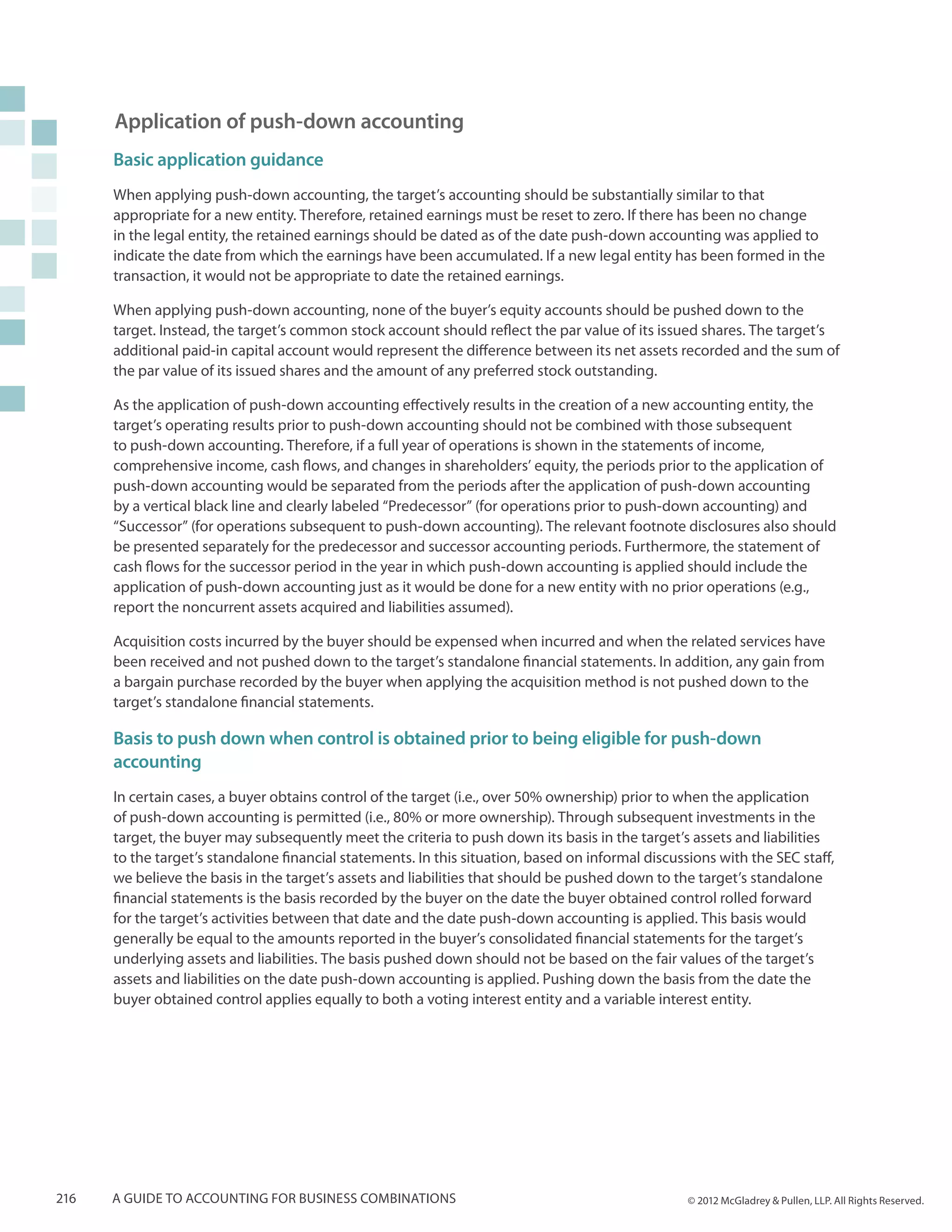 Application of push-down accounting
      Basic application guidance
      When applying push-down accounting, the target’s accounting should be substantially similar to that
      appropriate for a new entity. Therefore, retained earnings must be reset to zero. If there has been no change
      in the legal entity, the retained earnings should be dated as of the date push-down accounting was applied to
      indicate the date from which the earnings have been accumulated. If a new legal entity has been formed in the
      transaction, it would not be appropriate to date the retained earnings.

      When applying push-down accounting, none of the buyer’s equity accounts should be pushed down to the
      target. Instead, the target’s common stock account should reflect the par value of its issued shares. The target’s
      additional paid-in capital account would represent the difference between its net assets recorded and the sum of
      the par value of its issued shares and the amount of any preferred stock outstanding.

      As the application of push-down accounting effectively results in the creation of a new accounting entity, the
      target’s operating results prior to push-down accounting should not be combined with those subsequent
      to push-down accounting. Therefore, if a full year of operations is shown in the statements of income,
      comprehensive income, cash flows, and changes in shareholders’ equity, the periods prior to the application of
      push-down accounting would be separated from the periods after the application of push-down accounting
      by a vertical black line and clearly labeled “Predecessor” (for operations prior to push-down accounting) and
      “Successor” (for operations subsequent to push-down accounting). The relevant footnote disclosures also should
      be presented separately for the predecessor and successor accounting periods. Furthermore, the statement of
      cash flows for the successor period in the year in which push-down accounting is applied should include the
      application of push-down accounting just as it would be done for a new entity with no prior operations (e.g.,
      report the noncurrent assets acquired and liabilities assumed).

      Acquisition costs incurred by the buyer should be expensed when incurred and when the related services have
      been received and not pushed down to the target’s standalone financial statements. In addition, any gain from
      a bargain purchase recorded by the buyer when applying the acquisition method is not pushed down to the
      target’s standalone financial statements.

      Basis to push down when control is obtained prior to being eligible for push-down
      accounting
      In certain cases, a buyer obtains control of the target (i.e., over 50% ownership) prior to when the application
      of push-down accounting is permitted (i.e., 80% or more ownership). Through subsequent investments in the
      target, the buyer may subsequently meet the criteria to push down its basis in the target’s assets and liabilities
      to the target’s standalone financial statements. In this situation, based on informal discussions with the SEC staff,
      we believe the basis in the target’s assets and liabilities that should be pushed down to the target’s standalone
      financial statements is the basis recorded by the buyer on the date the buyer obtained control rolled forward
      for the target’s activities between that date and the date push-down accounting is applied. This basis would
      generally be equal to the amounts reported in the buyer’s consolidated financial statements for the target’s
      underlying assets and liabilities. The basis pushed down should not be based on the fair values of the target’s
      assets and liabilities on the date push-down accounting is applied. Pushing down the basis from the date the
      buyer obtained control applies equally to both a voting interest entity and a variable interest entity.




216   A guide to accounting for business combinations                                              © 2012 McGladrey & Pullen, LLP. All Rights Reserved.
 