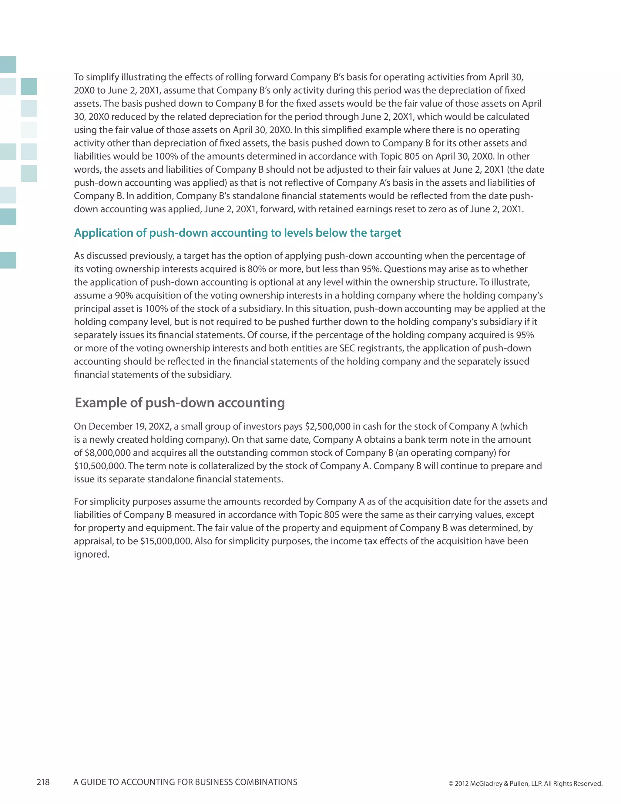 To simplify illustrating the effects of rolling forward Company B’s basis for operating activities from April 30,
      20X0 to June 2, 20X1, assume that Company B’s only activity during this period was the depreciation of fixed
      assets. The basis pushed down to Company B for the fixed assets would be the fair value of those assets on April
      30, 20X0 reduced by the related depreciation for the period through June 2, 20X1, which would be calculated
      using the fair value of those assets on April 30, 20X0. In this simplified example where there is no operating
      activity other than depreciation of fixed assets, the basis pushed down to Company B for its other assets and
      liabilities would be 100% of the amounts determined in accordance with Topic 805 on April 30, 20X0. In other
      words, the assets and liabilities of Company B should not be adjusted to their fair values at June 2, 20X1 (the date
      push-down accounting was applied) as that is not reflective of Company A’s basis in the assets and liabilities of
      Company B. In addition, Company B’s standalone financial statements would be reflected from the date push-
      down accounting was applied, June 2, 20X1, forward, with retained earnings reset to zero as of June 2, 20X1.

      Application of push-down accounting to levels below the target
      As discussed previously, a target has the option of applying push-down accounting when the percentage of
      its voting ownership interests acquired is 80% or more, but less than 95%. Questions may arise as to whether
      the application of push-down accounting is optional at any level within the ownership structure. To illustrate,
      assume a 90% acquisition of the voting ownership interests in a holding company where the holding company’s
      principal asset is 100% of the stock of a subsidiary. In this situation, push-down accounting may be applied at the
      holding company level, but is not required to be pushed further down to the holding company’s subsidiary if it
      separately issues its financial statements. Of course, if the percentage of the holding company acquired is 95%
      or more of the voting ownership interests and both entities are SEC registrants, the application of push-down
      accounting should be reflected in the financial statements of the holding company and the separately issued
      financial statements of the subsidiary.

      Example of push-down accounting
      On December 19, 20X2, a small group of investors pays $2,500,000 in cash for the stock of Company A (which
      is a newly created holding company). On that same date, Company A obtains a bank term note in the amount
      of $8,000,000 and acquires all the outstanding common stock of Company B (an operating company) for
      $10,500,000. The term note is collateralized by the stock of Company A. Company B will continue to prepare and
      issue its separate standalone financial statements.

      For simplicity purposes assume the amounts recorded by Company A as of the acquisition date for the assets and
      liabilities of Company B measured in accordance with Topic 805 were the same as their carrying values, except
      for property and equipment. The fair value of the property and equipment of Company B was determined, by
      appraisal, to be $15,000,000. Also for simplicity purposes, the income tax effects of the acquisition have been
      ignored.




218   A guide to accounting for business combinations                                             © 2012 McGladrey & Pullen, LLP. All Rights Reserved.
 