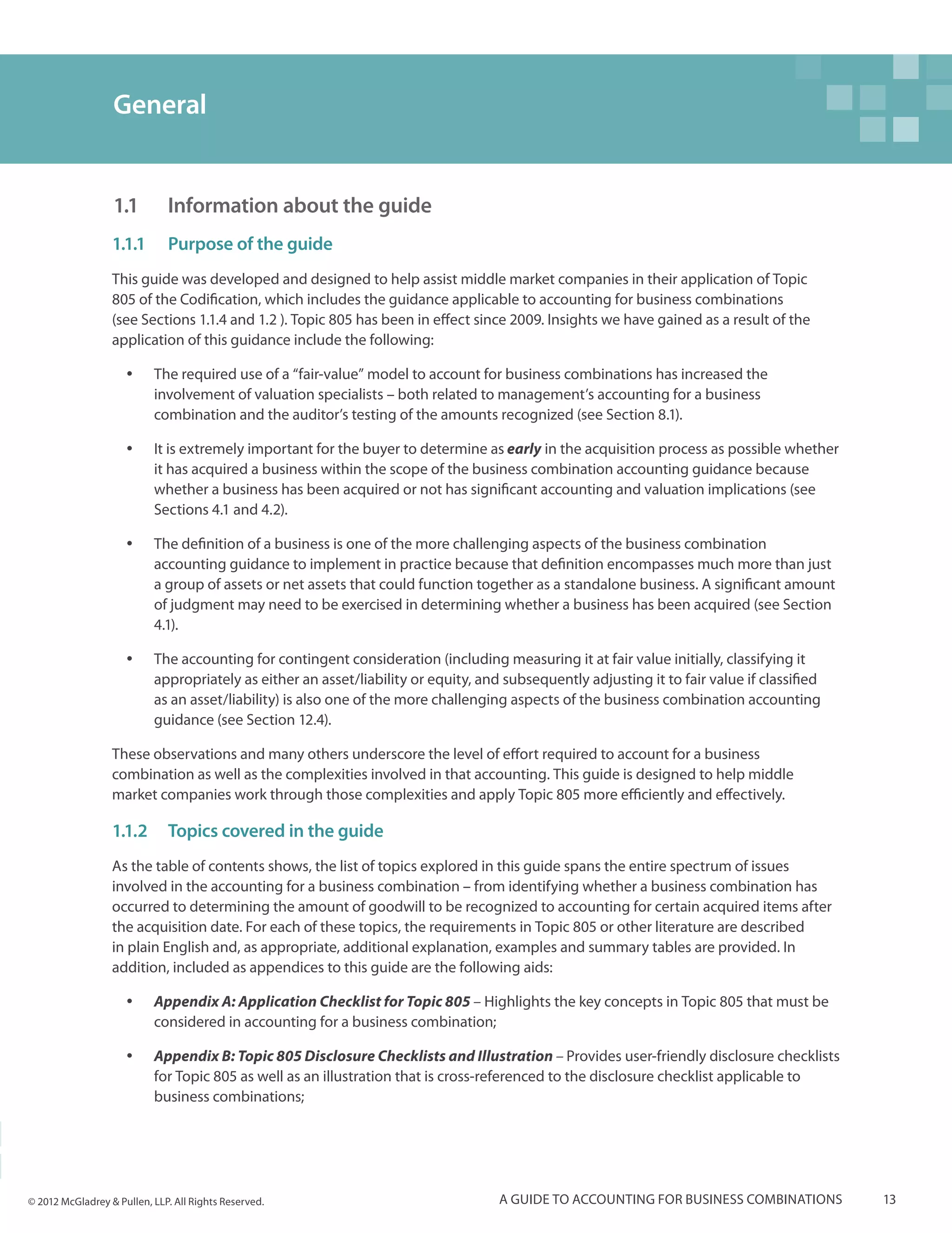 General


                  1.1		 Information about the guide
                  1.1.1	 Purpose of the guide
                  This guide was developed and designed to help assist middle market companies in their application of Topic
                  805 of the Codification, which includes the guidance applicable to accounting for business combinations
                  (see Sections 1.1.4 and 1.2 ). Topic 805 has been in effect since 2009. Insights we have gained as a result of the
                  application of this guidance include the following:

                     yy    The required use of a “fair-value” model to account for business combinations has increased the
                           involvement of valuation specialists – both related to management’s accounting for a business
                           combination and the auditor’s testing of the amounts recognized (see Section 8.1).

                     yy    It is extremely important for the buyer to determine as early in the acquisition process as possible whether
                           it has acquired a business within the scope of the business combination accounting guidance because
                           whether a business has been acquired or not has significant accounting and valuation implications (see
                           Sections 4.1 and 4.2).

                     yy    The definition of a business is one of the more challenging aspects of the business combination
                           accounting guidance to implement in practice because that definition encompasses much more than just
                           a group of assets or net assets that could function together as a standalone business. A significant amount
                           of judgment may need to be exercised in determining whether a business has been acquired (see Section
                           4.1).

                     yy    The accounting for contingent consideration (including measuring it at fair value initially, classifying it
                           appropriately as either an asset/liability or equity, and subsequently adjusting it to fair value if classified
                           as an asset/liability) is also one of the more challenging aspects of the business combination accounting
                           guidance (see Section 12.4).

                  These observations and many others underscore the level of effort required to account for a business
                  combination as well as the complexities involved in that accounting. This guide is designed to help middle
                  market companies work through those complexities and apply Topic 805 more efficiently and effectively.

                  1.1.2	 Topics covered in the guide
                  As the table of contents shows, the list of topics explored in this guide spans the entire spectrum of issues
                  involved in the accounting for a business combination – from identifying whether a business combination has
                  occurred to determining the amount of goodwill to be recognized to accounting for certain acquired items after
                  the acquisition date. For each of these topics, the requirements in Topic 805 or other literature are described
                  in plain English and, as appropriate, additional explanation, examples and summary tables are provided. In
                  addition, included as appendices to this guide are the following aids:

                     yy    Appendix A: Application Checklist for Topic 805 – Highlights the key concepts in Topic 805 that must be
                           considered in accounting for a business combination;

                     yy    Appendix B: Topic 805 Disclosure Checklists and Illustration – Provides user-friendly disclosure checklists
                           for Topic 805 as well as an illustration that is cross-referenced to the disclosure checklist applicable to
                           business combinations;




© 2012 McGladrey & Pullen, LLP. All Rights Reserved.                                A guide to accounting for business combinations          13
 