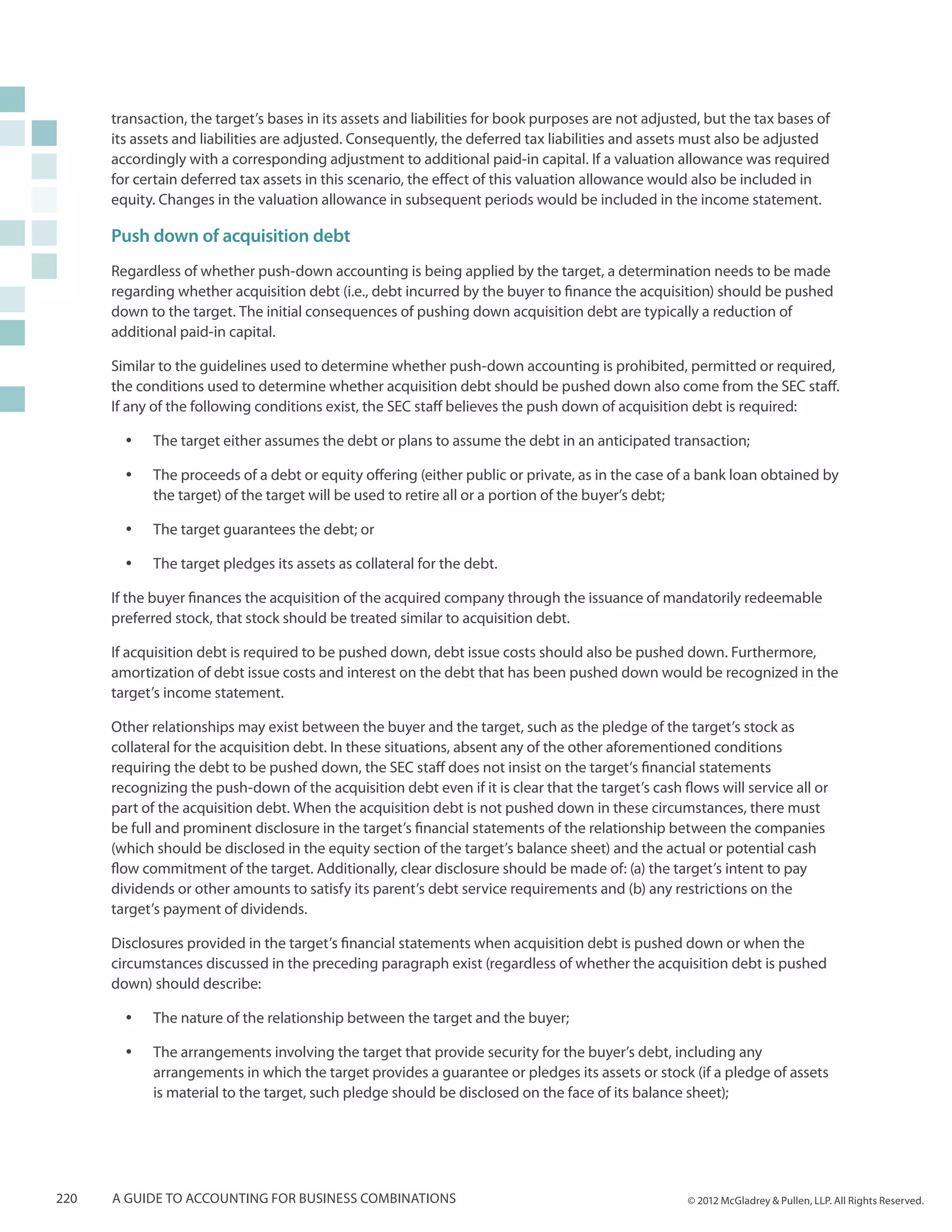 transaction, the target’s bases in its assets and liabilities for book purposes are not adjusted, but the tax bases of
      its assets and liabilities are adjusted. Consequently, the deferred tax liabilities and assets must also be adjusted
      accordingly with a corresponding adjustment to additional paid-in capital. If a valuation allowance was required
      for certain deferred tax assets in this scenario, the effect of this valuation allowance would also be included in
      equity. Changes in the valuation allowance in subsequent periods would be included in the income statement.

      Push down of acquisition debt
      Regardless of whether push-down accounting is being applied by the target, a determination needs to be made
      regarding whether acquisition debt (i.e., debt incurred by the buyer to finance the acquisition) should be pushed
      down to the target. The initial consequences of pushing down acquisition debt are typically a reduction of
      additional paid-in capital.

      Similar to the guidelines used to determine whether push-down accounting is prohibited, permitted or required,
      the conditions used to determine whether acquisition debt should be pushed down also come from the SEC staff.
      If any of the following conditions exist, the SEC staff believes the push down of acquisition debt is required:

        yy   The target either assumes the debt or plans to assume the debt in an anticipated transaction;

        yy   The proceeds of a debt or equity offering (either public or private, as in the case of a bank loan obtained by
             the target) of the target will be used to retire all or a portion of the buyer’s debt;

        yy   The target guarantees the debt; or

        yy   The target pledges its assets as collateral for the debt.

      If the buyer finances the acquisition of the acquired company through the issuance of mandatorily redeemable
      preferred stock, that stock should be treated similar to acquisition debt.

      If acquisition debt is required to be pushed down, debt issue costs should also be pushed down. Furthermore,
      amortization of debt issue costs and interest on the debt that has been pushed down would be recognized in the
      target’s income statement.

      Other relationships may exist between the buyer and the target, such as the pledge of the target’s stock as
      collateral for the acquisition debt. In these situations, absent any of the other aforementioned conditions
      requiring the debt to be pushed down, the SEC staff does not insist on the target’s financial statements
      recognizing the push-down of the acquisition debt even if it is clear that the target’s cash flows will service all or
      part of the acquisition debt. When the acquisition debt is not pushed down in these circumstances, there must
      be full and prominent disclosure in the target’s financial statements of the relationship between the companies
      (which should be disclosed in the equity section of the target’s balance sheet) and the actual or potential cash
      flow commitment of the target. Additionally, clear disclosure should be made of: (a) the target’s intent to pay
      dividends or other amounts to satisfy its parent’s debt service requirements and (b) any restrictions on the
      target’s payment of dividends.

      Disclosures provided in the target’s financial statements when acquisition debt is pushed down or when the
      circumstances discussed in the preceding paragraph exist (regardless of whether the acquisition debt is pushed
      down) should describe:

        yy   The nature of the relationship between the target and the buyer;

        yy   The arrangements involving the target that provide security for the buyer’s debt, including any
             arrangements in which the target provides a guarantee or pledges its assets or stock (if a pledge of assets
             is material to the target, such pledge should be disclosed on the face of its balance sheet);




220   A guide to accounting for business combinations                                               © 2012 McGladrey & Pullen, LLP. All Rights Reserved.
 