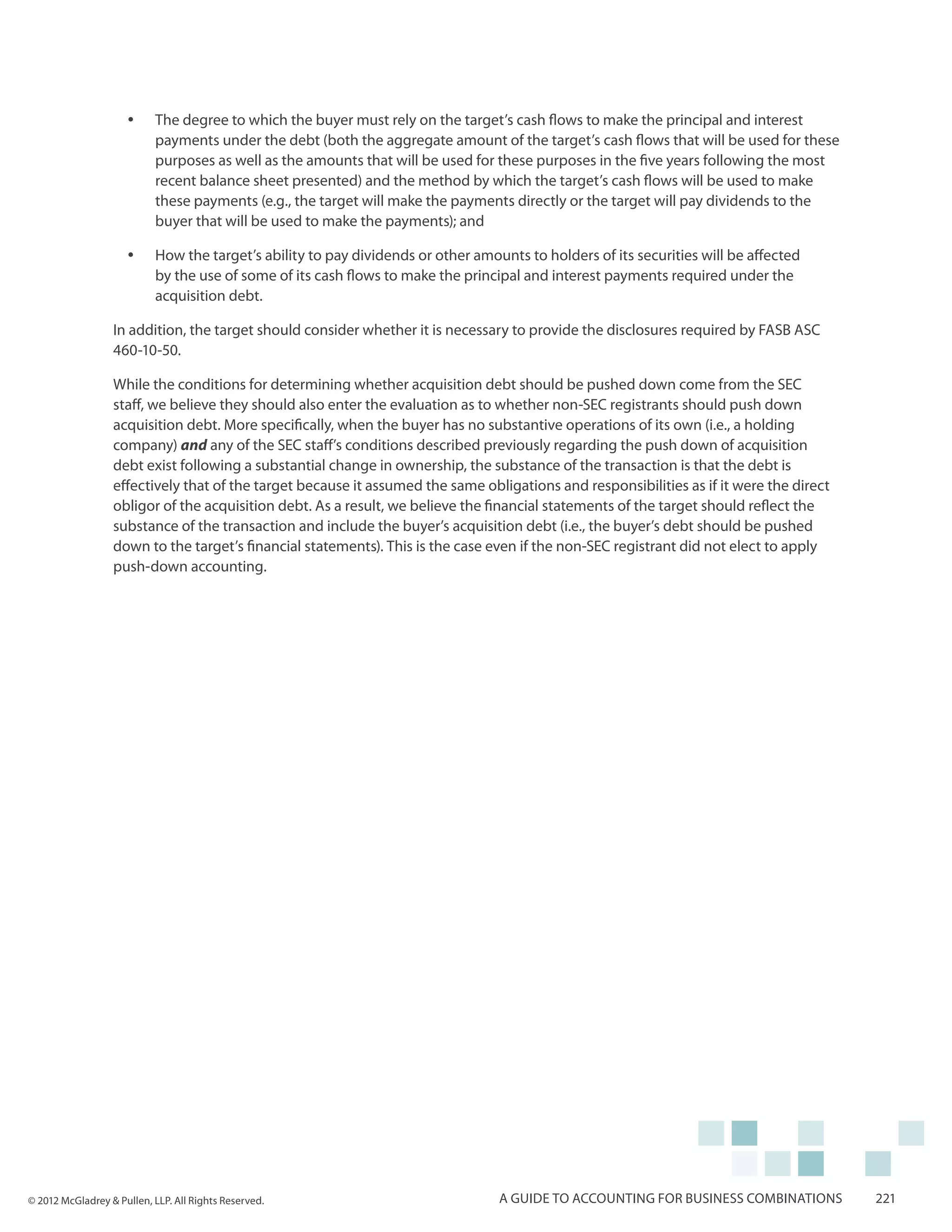 yy    The degree to which the buyer must rely on the target’s cash flows to make the principal and interest
                           payments under the debt (both the aggregate amount of the target’s cash flows that will be used for these
                           purposes as well as the amounts that will be used for these purposes in the five years following the most
                           recent balance sheet presented) and the method by which the target’s cash flows will be used to make
                           these payments (e.g., the target will make the payments directly or the target will pay dividends to the
                           buyer that will be used to make the payments); and

                     yy    How the target’s ability to pay dividends or other amounts to holders of its securities will be affected
                           by the use of some of its cash flows to make the principal and interest payments required under the
                           acquisition debt.

                  In addition, the target should consider whether it is necessary to provide the disclosures required by FASB ASC
                  460-10-50.

                  While the conditions for determining whether acquisition debt should be pushed down come from the SEC
                  staff, we believe they should also enter the evaluation as to whether non-SEC registrants should push down
                  acquisition debt. More specifically, when the buyer has no substantive operations of its own (i.e., a holding
                  company) and any of the SEC staff’s conditions described previously regarding the push down of acquisition
                  debt exist following a substantial change in ownership, the substance of the transaction is that the debt is
                  effectively that of the target because it assumed the same obligations and responsibilities as if it were the direct
                  obligor of the acquisition debt. As a result, we believe the financial statements of the target should reflect the
                  substance of the transaction and include the buyer’s acquisition debt (i.e., the buyer’s debt should be pushed
                  down to the target’s financial statements). This is the case even if the non-SEC registrant did not elect to apply
                  push-down accounting.




© 2012 McGladrey & Pullen, LLP. All Rights Reserved.                              A guide to accounting for business combinations        221
 
