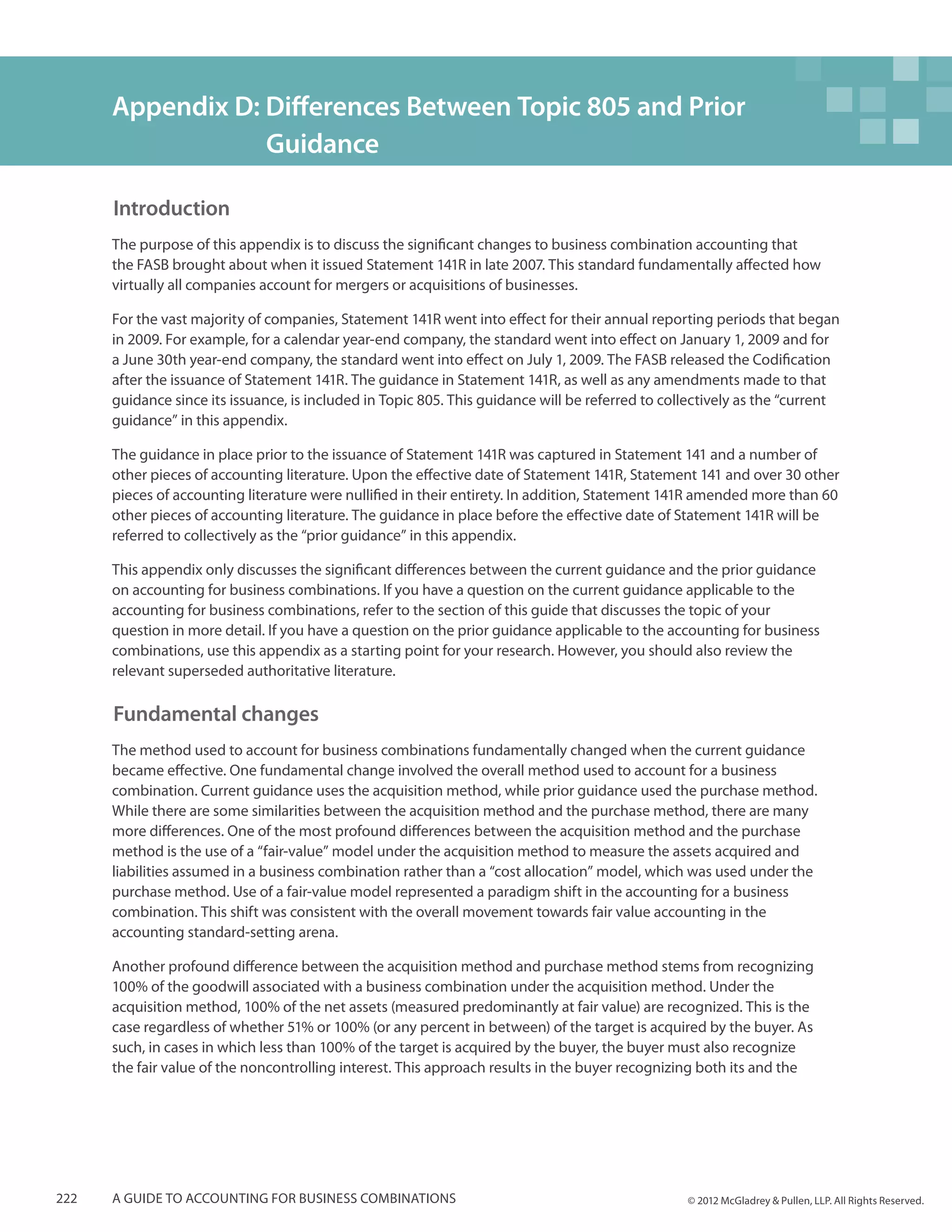Appendix D: Differences Between Topic 805 and Prior 	
                  Guidance

      Introduction
      The purpose of this appendix is to discuss the significant changes to business combination accounting that
      the FASB brought about when it issued Statement 141R in late 2007. This standard fundamentally affected how
      virtually all companies account for mergers or acquisitions of businesses.

      For the vast majority of companies, Statement 141R went into effect for their annual reporting periods that began
      in 2009. For example, for a calendar year-end company, the standard went into effect on January 1, 2009 and for
      a June 30th year-end company, the standard went into effect on July 1, 2009. The FASB released the Codification
      after the issuance of Statement 141R. The guidance in Statement 141R, as well as any amendments made to that
      guidance since its issuance, is included in Topic 805. This guidance will be referred to collectively as the “current
      guidance” in this appendix.

      The guidance in place prior to the issuance of Statement 141R was captured in Statement 141 and a number of
      other pieces of accounting literature. Upon the effective date of Statement 141R, Statement 141 and over 30 other
      pieces of accounting literature were nullified in their entirety. In addition, Statement 141R amended more than 60
      other pieces of accounting literature. The guidance in place before the effective date of Statement 141R will be
      referred to collectively as the “prior guidance” in this appendix.

      This appendix only discusses the significant differences between the current guidance and the prior guidance
      on accounting for business combinations. If you have a question on the current guidance applicable to the
      accounting for business combinations, refer to the section of this guide that discusses the topic of your
      question in more detail. If you have a question on the prior guidance applicable to the accounting for business
      combinations, use this appendix as a starting point for your research. However, you should also review the
      relevant superseded authoritative literature.

      Fundamental changes
      The method used to account for business combinations fundamentally changed when the current guidance
      became effective. One fundamental change involved the overall method used to account for a business
      combination. Current guidance uses the acquisition method, while prior guidance used the purchase method.
      While there are some similarities between the acquisition method and the purchase method, there are many
      more differences. One of the most profound differences between the acquisition method and the purchase
      method is the use of a “fair-value” model under the acquisition method to measure the assets acquired and
      liabilities assumed in a business combination rather than a “cost allocation” model, which was used under the
      purchase method. Use of a fair-value model represented a paradigm shift in the accounting for a business
      combination. This shift was consistent with the overall movement towards fair value accounting in the
      accounting standard-setting arena.

      Another profound difference between the acquisition method and purchase method stems from recognizing
      100% of the goodwill associated with a business combination under the acquisition method. Under the
      acquisition method, 100% of the net assets (measured predominantly at fair value) are recognized. This is the
      case regardless of whether 51% or 100% (or any percent in between) of the target is acquired by the buyer. As
      such, in cases in which less than 100% of the target is acquired by the buyer, the buyer must also recognize
      the fair value of the noncontrolling interest. This approach results in the buyer recognizing both its and the




222   A guide to accounting for business combinations                                             © 2012 McGladrey & Pullen, LLP. All Rights Reserved.
 
