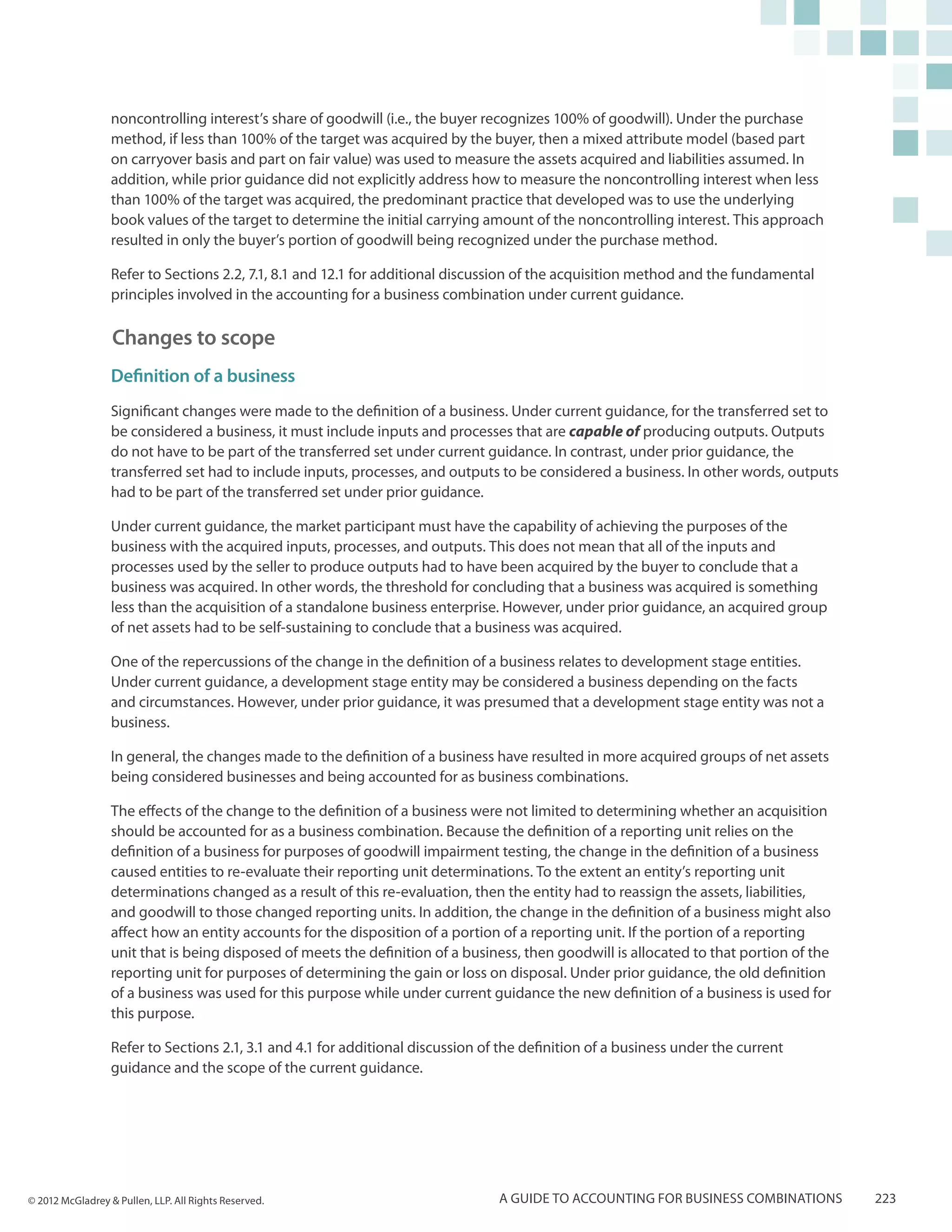 noncontrolling interest’s share of goodwill (i.e., the buyer recognizes 100% of goodwill). Under the purchase
                  method, if less than 100% of the target was acquired by the buyer, then a mixed attribute model (based part
                  on carryover basis and part on fair value) was used to measure the assets acquired and liabilities assumed. In
                  addition, while prior guidance did not explicitly address how to measure the noncontrolling interest when less
                  than 100% of the target was acquired, the predominant practice that developed was to use the underlying
                  book values of the target to determine the initial carrying amount of the noncontrolling interest. This approach
                  resulted in only the buyer’s portion of goodwill being recognized under the purchase method.

                  Refer to Sections 2.2, 7.1, 8.1 and 12.1 for additional discussion of the acquisition method and the fundamental
                  principles involved in the accounting for a business combination under current guidance.

                  Changes to scope
                  Definition of a business
                  Significant changes were made to the definition of a business. Under current guidance, for the transferred set to
                  be considered a business, it must include inputs and processes that are capable of producing outputs. Outputs
                  do not have to be part of the transferred set under current guidance. In contrast, under prior guidance, the
                  transferred set had to include inputs, processes, and outputs to be considered a business. In other words, outputs
                  had to be part of the transferred set under prior guidance.

                  Under current guidance, the market participant must have the capability of achieving the purposes of the
                  business with the acquired inputs, processes, and outputs. This does not mean that all of the inputs and
                  processes used by the seller to produce outputs had to have been acquired by the buyer to conclude that a
                  business was acquired. In other words, the threshold for concluding that a business was acquired is something
                  less than the acquisition of a standalone business enterprise. However, under prior guidance, an acquired group
                  of net assets had to be self-sustaining to conclude that a business was acquired.

                  One of the repercussions of the change in the definition of a business relates to development stage entities.
                  Under current guidance, a development stage entity may be considered a business depending on the facts
                  and circumstances. However, under prior guidance, it was presumed that a development stage entity was not a
                  business.

                  In general, the changes made to the definition of a business have resulted in more acquired groups of net assets
                  being considered businesses and being accounted for as business combinations.

                  The effects of the change to the definition of a business were not limited to determining whether an acquisition
                  should be accounted for as a business combination. Because the definition of a reporting unit relies on the
                  definition of a business for purposes of goodwill impairment testing, the change in the definition of a business
                  caused entities to re-evaluate their reporting unit determinations. To the extent an entity’s reporting unit
                  determinations changed as a result of this re-evaluation, then the entity had to reassign the assets, liabilities,
                  and goodwill to those changed reporting units. In addition, the change in the definition of a business might also
                  affect how an entity accounts for the disposition of a portion of a reporting unit. If the portion of a reporting
                  unit that is being disposed of meets the definition of a business, then goodwill is allocated to that portion of the
                  reporting unit for purposes of determining the gain or loss on disposal. Under prior guidance, the old definition
                  of a business was used for this purpose while under current guidance the new definition of a business is used for
                  this purpose.

                  Refer to Sections 2.1, 3.1 and 4.1 for additional discussion of the definition of a business under the current
                  guidance and the scope of the current guidance.




© 2012 McGladrey & Pullen, LLP. All Rights Reserved.                             A guide to accounting for business combinations         223
 