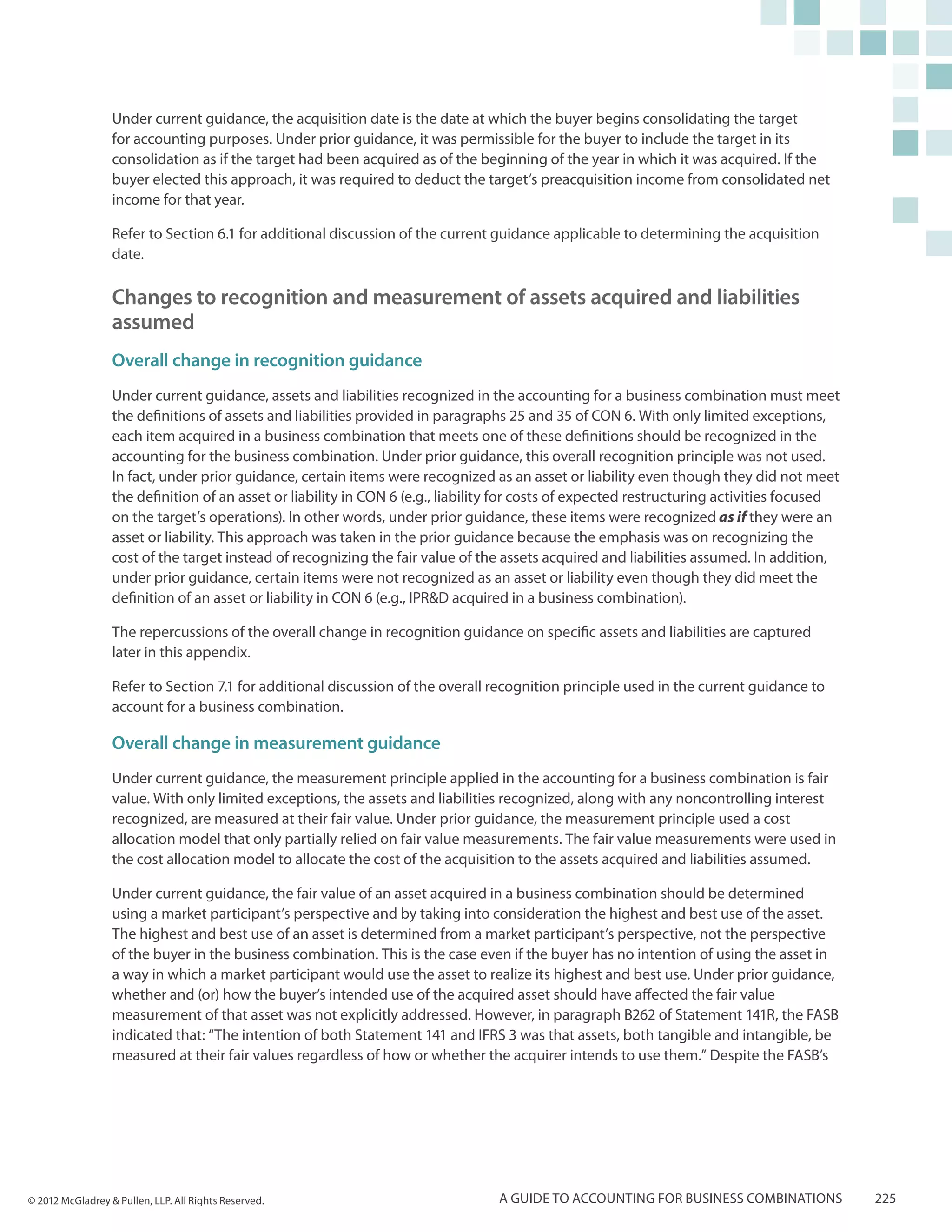 Under current guidance, the acquisition date is the date at which the buyer begins consolidating the target
                  for accounting purposes. Under prior guidance, it was permissible for the buyer to include the target in its
                  consolidation as if the target had been acquired as of the beginning of the year in which it was acquired. If the
                  buyer elected this approach, it was required to deduct the target’s preacquisition income from consolidated net
                  income for that year.

                  Refer to Section 6.1 for additional discussion of the current guidance applicable to determining the acquisition
                  date.

                  Changes to recognition and measurement of assets acquired and liabilities
                  assumed
                  Overall change in recognition guidance
                  Under current guidance, assets and liabilities recognized in the accounting for a business combination must meet
                  the definitions of assets and liabilities provided in paragraphs 25 and 35 of CON 6. With only limited exceptions,
                  each item acquired in a business combination that meets one of these definitions should be recognized in the
                  accounting for the business combination. Under prior guidance, this overall recognition principle was not used.
                  In fact, under prior guidance, certain items were recognized as an asset or liability even though they did not meet
                  the definition of an asset or liability in CON 6 (e.g., liability for costs of expected restructuring activities focused
                  on the target’s operations). In other words, under prior guidance, these items were recognized as if they were an
                  asset or liability. This approach was taken in the prior guidance because the emphasis was on recognizing the
                  cost of the target instead of recognizing the fair value of the assets acquired and liabilities assumed. In addition,
                  under prior guidance, certain items were not recognized as an asset or liability even though they did meet the
                  definition of an asset or liability in CON 6 (e.g., IPR&D acquired in a business combination).

                  The repercussions of the overall change in recognition guidance on specific assets and liabilities are captured
                  later in this appendix.

                  Refer to Section 7.1 for additional discussion of the overall recognition principle used in the current guidance to
                  account for a business combination.

                  Overall change in measurement guidance
                  Under current guidance, the measurement principle applied in the accounting for a business combination is fair
                  value. With only limited exceptions, the assets and liabilities recognized, along with any noncontrolling interest
                  recognized, are measured at their fair value. Under prior guidance, the measurement principle used a cost
                  allocation model that only partially relied on fair value measurements. The fair value measurements were used in
                  the cost allocation model to allocate the cost of the acquisition to the assets acquired and liabilities assumed.

                  Under current guidance, the fair value of an asset acquired in a business combination should be determined
                  using a market participant’s perspective and by taking into consideration the highest and best use of the asset.
                  The highest and best use of an asset is determined from a market participant’s perspective, not the perspective
                  of the buyer in the business combination. This is the case even if the buyer has no intention of using the asset in
                  a way in which a market participant would use the asset to realize its highest and best use. Under prior guidance,
                  whether and (or) how the buyer’s intended use of the acquired asset should have affected the fair value
                  measurement of that asset was not explicitly addressed. However, in paragraph B262 of Statement 141R, the FASB
                  indicated that: “The intention of both Statement 141 and IFRS 3 was that assets, both tangible and intangible, be
                  measured at their fair values regardless of how or whether the acquirer intends to use them.” Despite the FASB’s




© 2012 McGladrey & Pullen, LLP. All Rights Reserved.                             A guide to accounting for business combinations             225
 