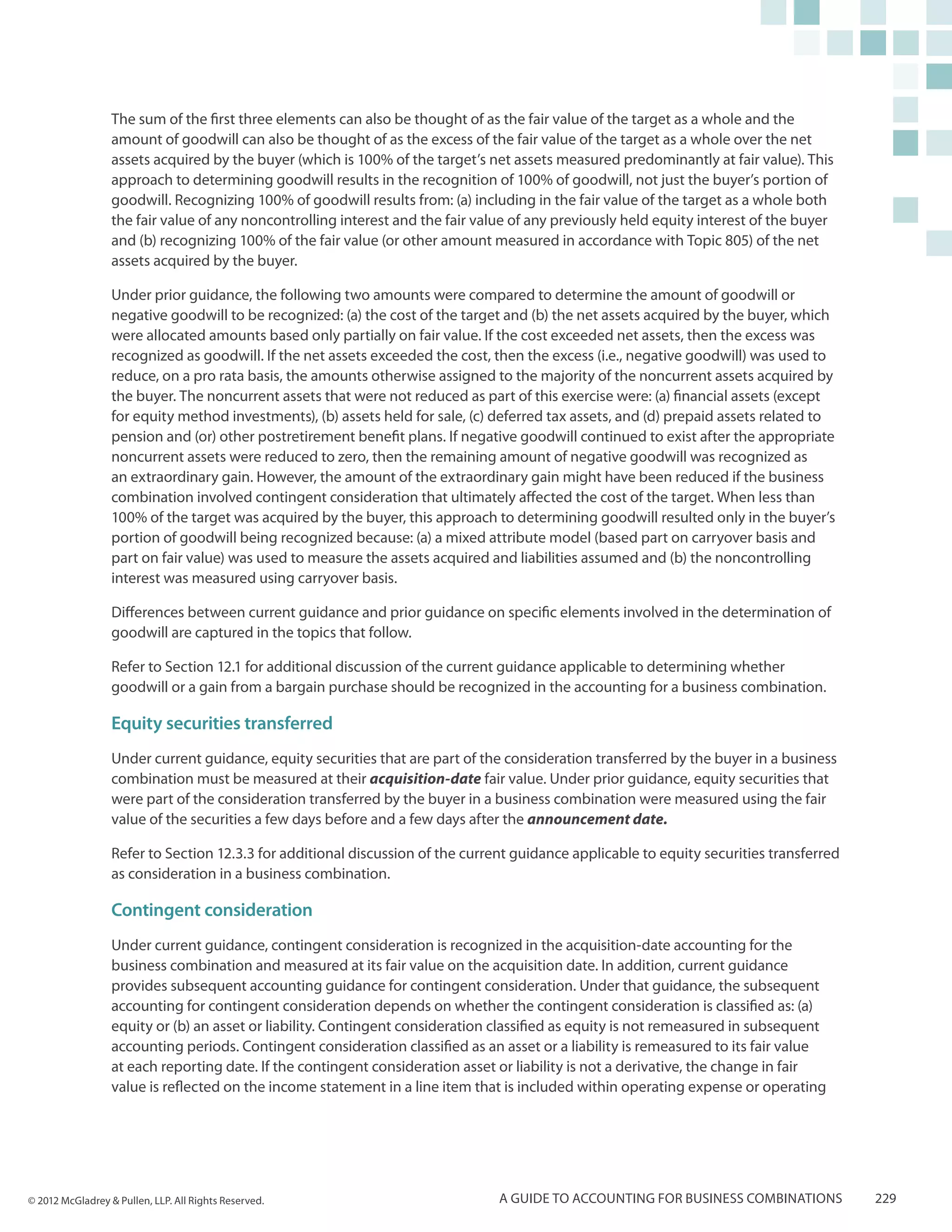 The sum of the first three elements can also be thought of as the fair value of the target as a whole and the
                  amount of goodwill can also be thought of as the excess of the fair value of the target as a whole over the net
                  assets acquired by the buyer (which is 100% of the target’s net assets measured predominantly at fair value). This
                  approach to determining goodwill results in the recognition of 100% of goodwill, not just the buyer’s portion of
                  goodwill. Recognizing 100% of goodwill results from: (a) including in the fair value of the target as a whole both
                  the fair value of any noncontrolling interest and the fair value of any previously held equity interest of the buyer
                  and (b) recognizing 100% of the fair value (or other amount measured in accordance with Topic 805) of the net
                  assets acquired by the buyer.

                  Under prior guidance, the following two amounts were compared to determine the amount of goodwill or
                  negative goodwill to be recognized: (a) the cost of the target and (b) the net assets acquired by the buyer, which
                  were allocated amounts based only partially on fair value. If the cost exceeded net assets, then the excess was
                  recognized as goodwill. If the net assets exceeded the cost, then the excess (i.e., negative goodwill) was used to
                  reduce, on a pro rata basis, the amounts otherwise assigned to the majority of the noncurrent assets acquired by
                  the buyer. The noncurrent assets that were not reduced as part of this exercise were: (a) financial assets (except
                  for equity method investments), (b) assets held for sale, (c) deferred tax assets, and (d) prepaid assets related to
                  pension and (or) other postretirement benefit plans. If negative goodwill continued to exist after the appropriate
                  noncurrent assets were reduced to zero, then the remaining amount of negative goodwill was recognized as
                  an extraordinary gain. However, the amount of the extraordinary gain might have been reduced if the business
                  combination involved contingent consideration that ultimately affected the cost of the target. When less than
                  100% of the target was acquired by the buyer, this approach to determining goodwill resulted only in the buyer’s
                  portion of goodwill being recognized because: (a) a mixed attribute model (based part on carryover basis and
                  part on fair value) was used to measure the assets acquired and liabilities assumed and (b) the noncontrolling
                  interest was measured using carryover basis.

                  Differences between current guidance and prior guidance on specific elements involved in the determination of
                  goodwill are captured in the topics that follow.

                  Refer to Section 12.1 for additional discussion of the current guidance applicable to determining whether
                  goodwill or a gain from a bargain purchase should be recognized in the accounting for a business combination.

                  Equity securities transferred
                  Under current guidance, equity securities that are part of the consideration transferred by the buyer in a business
                  combination must be measured at their acquisition-date fair value. Under prior guidance, equity securities that
                  were part of the consideration transferred by the buyer in a business combination were measured using the fair
                  value of the securities a few days before and a few days after the announcement date.

                  Refer to Section 12.3.3 for additional discussion of the current guidance applicable to equity securities transferred
                  as consideration in a business combination.

                  Contingent consideration
                  Under current guidance, contingent consideration is recognized in the acquisition-date accounting for the
                  business combination and measured at its fair value on the acquisition date. In addition, current guidance
                  provides subsequent accounting guidance for contingent consideration. Under that guidance, the subsequent
                  accounting for contingent consideration depends on whether the contingent consideration is classified as: (a)
                  equity or (b) an asset or liability. Contingent consideration classified as equity is not remeasured in subsequent
                  accounting periods. Contingent consideration classified as an asset or a liability is remeasured to its fair value
                  at each reporting date. If the contingent consideration asset or liability is not a derivative, the change in fair
                  value is reflected on the income statement in a line item that is included within operating expense or operating




© 2012 McGladrey & Pullen, LLP. All Rights Reserved.                            A guide to accounting for business combinations           229
 