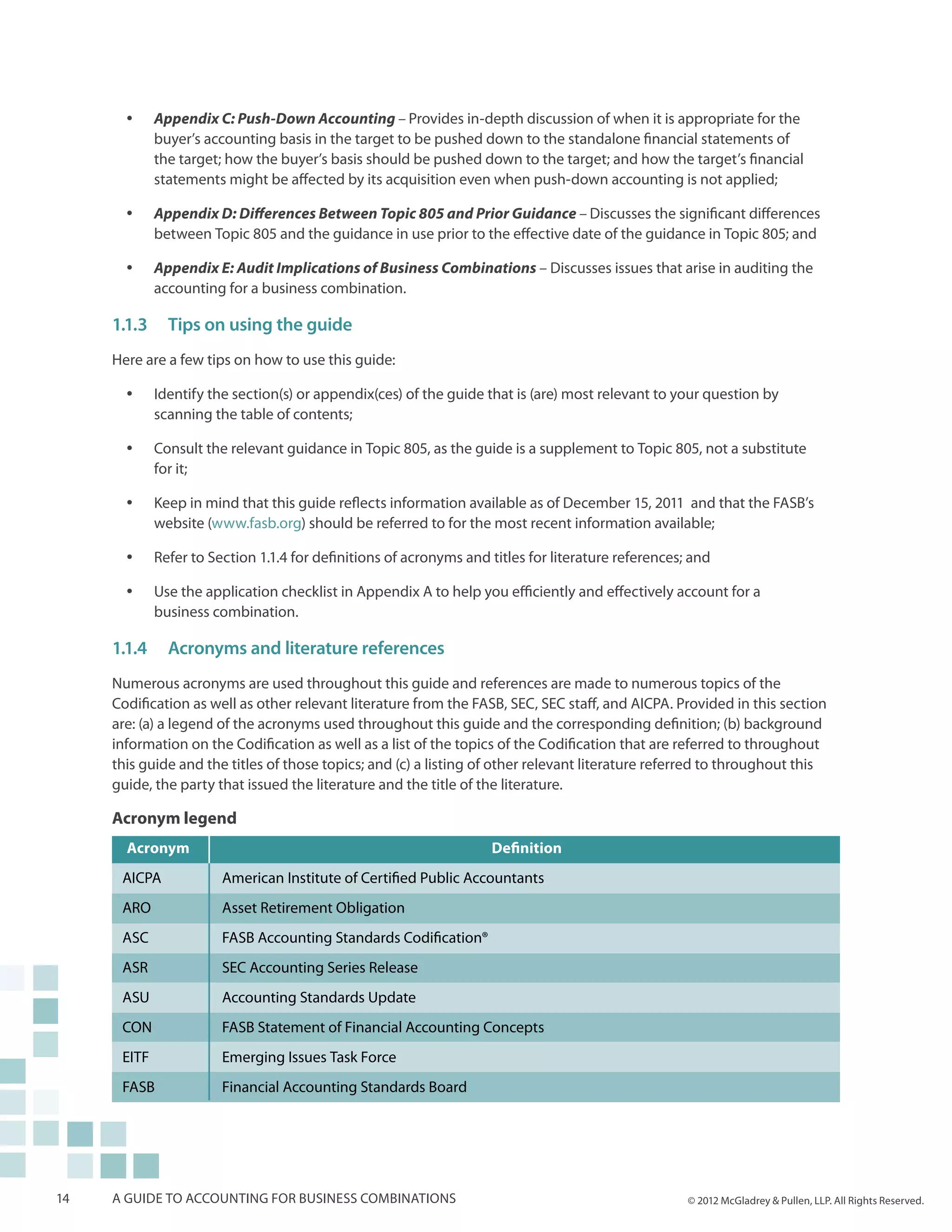 yy    Appendix C: Push-Down Accounting – Provides in-depth discussion of when it is appropriate for the
             buyer’s accounting basis in the target to be pushed down to the standalone financial statements of
             the target; how the buyer’s basis should be pushed down to the target; and how the target’s financial
             statements might be affected by its acquisition even when push-down accounting is not applied;

       yy    Appendix D: Differences Between Topic 805 and Prior Guidance – Discusses the significant differences
             between Topic 805 and the guidance in use prior to the effective date of the guidance in Topic 805; and

       yy    Appendix E: Audit Implications of Business Combinations – Discusses issues that arise in auditing the
             accounting for a business combination.

     1.1.3	 Tips on using the guide
     Here are a few tips on how to use this guide:

       yy    Identify the section(s) or appendix(ces) of the guide that is (are) most relevant to your question by
             scanning the table of contents;

       yy    Consult the relevant guidance in Topic 805, as the guide is a supplement to Topic 805, not a substitute
             for it;

       yy    Keep in mind that this guide reflects information available as of December 15, 2011 and that the FASB’s
             website (www.fasb.org) should be referred to for the most recent information available;

       yy    Refer to Section 1.1.4 for definitions of acronyms and titles for literature references; and

       yy    Use the application checklist in Appendix A to help you efficiently and effectively account for a
             business combination.

     1.1.4	Acronyms and literature references
     Numerous acronyms are used throughout this guide and references are made to numerous topics of the
     Codification as well as other relevant literature from the FASB, SEC, SEC staff, and AICPA. Provided in this section
     are: (a) a legend of the acronyms used throughout this guide and the corresponding definition; (b) background
     information on the Codification as well as a list of the topics of the Codification that are referred to throughout
     this guide and the titles of those topics; and (c) a listing of other relevant literature referred to throughout this
     guide, the party that issued the literature and the title of the literature.

     Acronym legend
       Acronym                                                      Definition
      AICPA             American Institute of Certified Public Accountants
      ARO               Asset Retirement Obligation
      ASC               FASB Accounting Standards Codification®
      ASR               SEC Accounting Series Release
      ASU               Accounting Standards Update
      CON               FASB Statement of Financial Accounting Concepts
      EITF              Emerging Issues Task Force
      FASB              Financial Accounting Standards Board




14   A guide to accounting for business combinations                                                 © 2012 McGladrey & Pullen, LLP. All Rights Reserved.
 