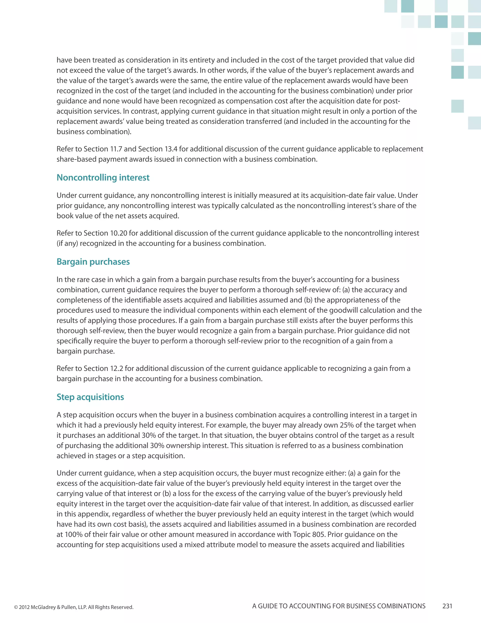 have been treated as consideration in its entirety and included in the cost of the target provided that value did
                  not exceed the value of the target’s awards. In other words, if the value of the buyer’s replacement awards and
                  the value of the target’s awards were the same, the entire value of the replacement awards would have been
                  recognized in the cost of the target (and included in the accounting for the business combination) under prior
                  guidance and none would have been recognized as compensation cost after the acquisition date for post-
                  acquisition services. In contrast, applying current guidance in that situation might result in only a portion of the
                  replacement awards’ value being treated as consideration transferred (and included in the accounting for the
                  business combination).

                  Refer to Section 11.7 and Section 13.4 for additional discussion of the current guidance applicable to replacement
                  share-based payment awards issued in connection with a business combination.

                  Noncontrolling interest
                  Under current guidance, any noncontrolling interest is initially measured at its acquisition-date fair value. Under
                  prior guidance, any noncontrolling interest was typically calculated as the noncontrolling interest’s share of the
                  book value of the net assets acquired.

                  Refer to Section 10.20 for additional discussion of the current guidance applicable to the noncontrolling interest
                  (if any) recognized in the accounting for a business combination.

                  Bargain purchases
                  In the rare case in which a gain from a bargain purchase results from the buyer’s accounting for a business
                  combination, current guidance requires the buyer to perform a thorough self-review of: (a) the accuracy and
                  completeness of the identifiable assets acquired and liabilities assumed and (b) the appropriateness of the
                  procedures used to measure the individual components within each element of the goodwill calculation and the
                  results of applying those procedures. If a gain from a bargain purchase still exists after the buyer performs this
                  thorough self-review, then the buyer would recognize a gain from a bargain purchase. Prior guidance did not
                  specifically require the buyer to perform a thorough self-review prior to the recognition of a gain from a
                  bargain purchase.

                  Refer to Section 12.2 for additional discussion of the current guidance applicable to recognizing a gain from a
                  bargain purchase in the accounting for a business combination.

                  Step acquisitions
                  A step acquisition occurs when the buyer in a business combination acquires a controlling interest in a target in
                  which it had a previously held equity interest. For example, the buyer may already own 25% of the target when
                  it purchases an additional 30% of the target. In that situation, the buyer obtains control of the target as a result
                  of purchasing the additional 30% ownership interest. This situation is referred to as a business combination
                  achieved in stages or a step acquisition.

                  Under current guidance, when a step acquisition occurs, the buyer must recognize either: (a) a gain for the
                  excess of the acquisition-date fair value of the buyer’s previously held equity interest in the target over the
                  carrying value of that interest or (b) a loss for the excess of the carrying value of the buyer’s previously held
                  equity interest in the target over the acquisition-date fair value of that interest. In addition, as discussed earlier
                  in this appendix, regardless of whether the buyer previously held an equity interest in the target (which would
                  have had its own cost basis), the assets acquired and liabilities assumed in a business combination are recorded
                  at 100% of their fair value or other amount measured in accordance with Topic 805. Prior guidance on the
                  accounting for step acquisitions used a mixed attribute model to measure the assets acquired and liabilities




© 2012 McGladrey & Pullen, LLP. All Rights Reserved.                              A guide to accounting for business combinations          231
 