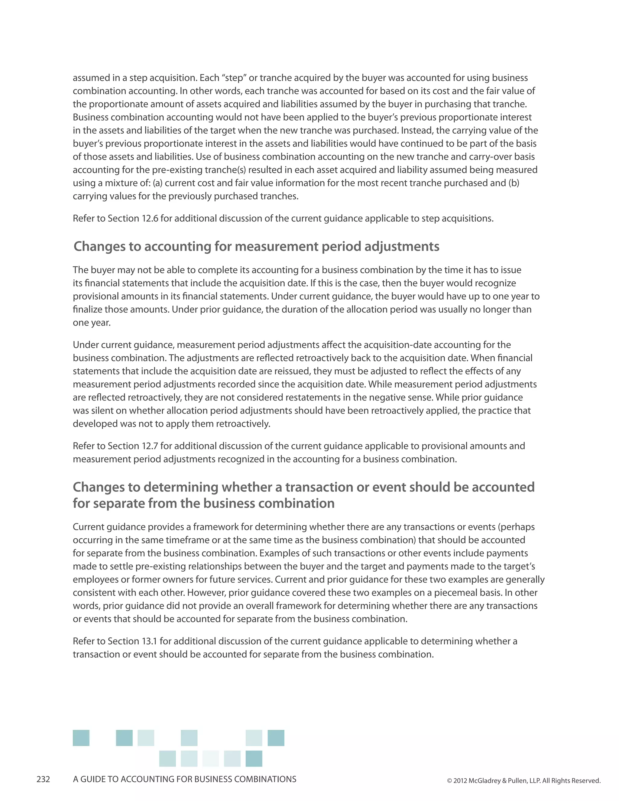 assumed in a step acquisition. Each “step” or tranche acquired by the buyer was accounted for using business
      combination accounting. In other words, each tranche was accounted for based on its cost and the fair value of
      the proportionate amount of assets acquired and liabilities assumed by the buyer in purchasing that tranche.
      Business combination accounting would not have been applied to the buyer’s previous proportionate interest
      in the assets and liabilities of the target when the new tranche was purchased. Instead, the carrying value of the
      buyer’s previous proportionate interest in the assets and liabilities would have continued to be part of the basis
      of those assets and liabilities. Use of business combination accounting on the new tranche and carry-over basis
      accounting for the pre-existing tranche(s) resulted in each asset acquired and liability assumed being measured
      using a mixture of: (a) current cost and fair value information for the most recent tranche purchased and (b)
      carrying values for the previously purchased tranches.

      Refer to Section 12.6 for additional discussion of the current guidance applicable to step acquisitions.

      Changes to accounting for measurement period adjustments
      The buyer may not be able to complete its accounting for a business combination by the time it has to issue
      its financial statements that include the acquisition date. If this is the case, then the buyer would recognize
      provisional amounts in its financial statements. Under current guidance, the buyer would have up to one year to
      finalize those amounts. Under prior guidance, the duration of the allocation period was usually no longer than
      one year.

      Under current guidance, measurement period adjustments affect the acquisition-date accounting for the
      business combination. The adjustments are reflected retroactively back to the acquisition date. When financial
      statements that include the acquisition date are reissued, they must be adjusted to reflect the effects of any
      measurement period adjustments recorded since the acquisition date. While measurement period adjustments
      are reflected retroactively, they are not considered restatements in the negative sense. While prior guidance
      was silent on whether allocation period adjustments should have been retroactively applied, the practice that
      developed was not to apply them retroactively.

      Refer to Section 12.7 for additional discussion of the current guidance applicable to provisional amounts and
      measurement period adjustments recognized in the accounting for a business combination.

      Changes to determining whether a transaction or event should be accounted
      for separate from the business combination
      Current guidance provides a framework for determining whether there are any transactions or events (perhaps
      occurring in the same timeframe or at the same time as the business combination) that should be accounted
      for separate from the business combination. Examples of such transactions or other events include payments
      made to settle pre-existing relationships between the buyer and the target and payments made to the target’s
      employees or former owners for future services. Current and prior guidance for these two examples are generally
      consistent with each other. However, prior guidance covered these two examples on a piecemeal basis. In other
      words, prior guidance did not provide an overall framework for determining whether there are any transactions
      or events that should be accounted for separate from the business combination.

      Refer to Section 13.1 for additional discussion of the current guidance applicable to determining whether a
      transaction or event should be accounted for separate from the business combination.




232   A guide to accounting for business combinations                                             © 2012 McGladrey & Pullen, LLP. All Rights Reserved.
 