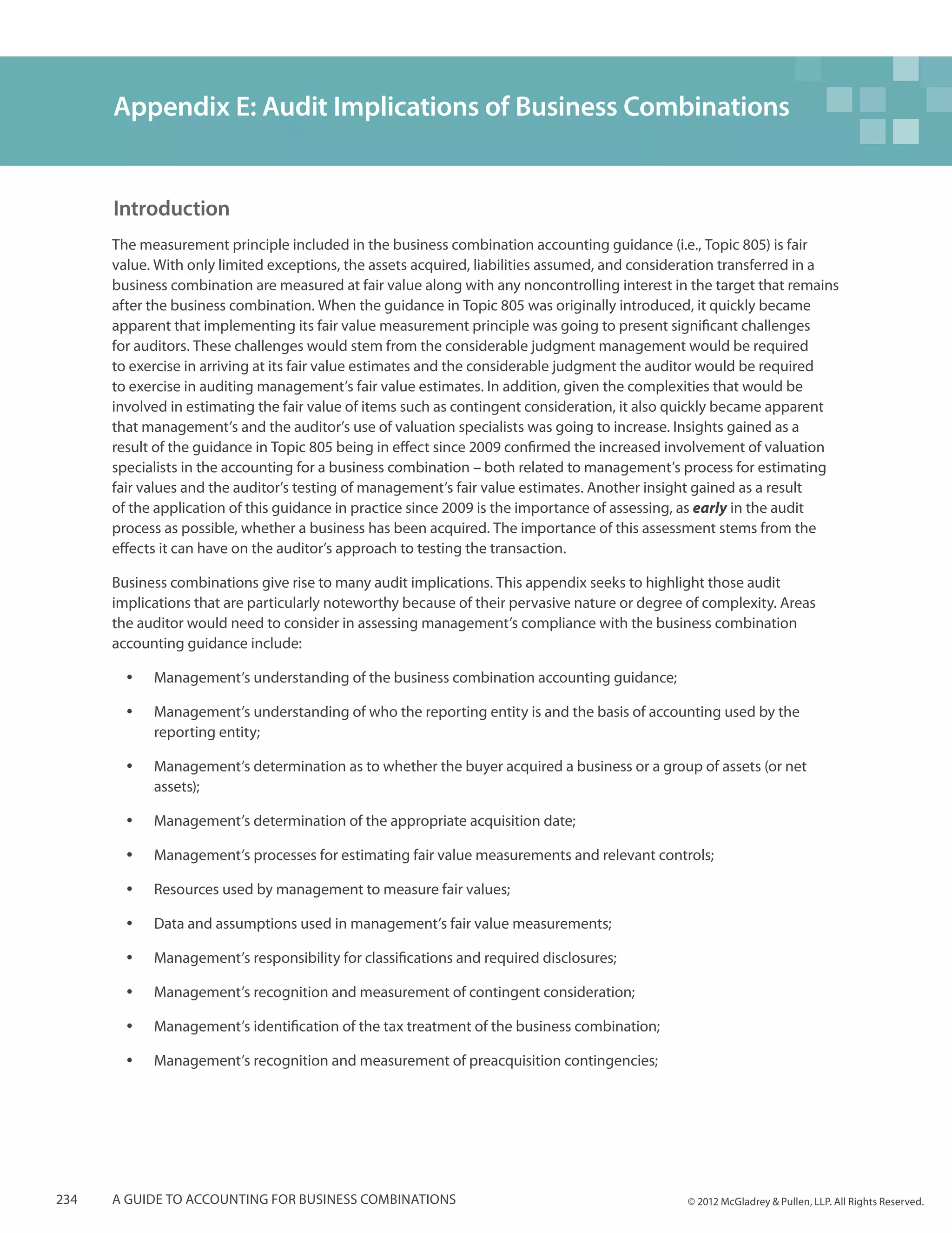 Appendix E: Audit Implications of Business Combinations


      Introduction
      The measurement principle included in the business combination accounting guidance (i.e., Topic 805) is fair
      value. With only limited exceptions, the assets acquired, liabilities assumed, and consideration transferred in a
      business combination are measured at fair value along with any noncontrolling interest in the target that remains
      after the business combination. When the guidance in Topic 805 was originally introduced, it quickly became
      apparent that implementing its fair value measurement principle was going to present significant challenges
      for auditors. These challenges would stem from the considerable judgment management would be required
      to exercise in arriving at its fair value estimates and the considerable judgment the auditor would be required
      to exercise in auditing management’s fair value estimates. In addition, given the complexities that would be
      involved in estimating the fair value of items such as contingent consideration, it also quickly became apparent
      that management’s and the auditor’s use of valuation specialists was going to increase. Insights gained as a
      result of the guidance in Topic 805 being in effect since 2009 confirmed the increased involvement of valuation
      specialists in the accounting for a business combination – both related to management’s process for estimating
      fair values and the auditor’s testing of management’s fair value estimates. Another insight gained as a result
      of the application of this guidance in practice since 2009 is the importance of assessing, as early in the audit
      process as possible, whether a business has been acquired. The importance of this assessment stems from the
      effects it can have on the auditor’s approach to testing the transaction.

      Business combinations give rise to many audit implications. This appendix seeks to highlight those audit
      implications that are particularly noteworthy because of their pervasive nature or degree of complexity. Areas
      the auditor would need to consider in assessing management’s compliance with the business combination
      accounting guidance include:

        yy   Management’s understanding of the business combination accounting guidance;

        yy   Management’s understanding of who the reporting entity is and the basis of accounting used by the
             reporting entity;

        yy   Management’s determination as to whether the buyer acquired a business or a group of assets (or net
             assets);

        yy   Management’s determination of the appropriate acquisition date;

        yy   Management’s processes for estimating fair value measurements and relevant controls;

        yy   Resources used by management to measure fair values;

        yy   Data and assumptions used in management’s fair value measurements;

        yy   Management’s responsibility for classifications and required disclosures;

        yy   Management’s recognition and measurement of contingent consideration;

        yy   Management’s identification of the tax treatment of the business combination;

        yy   Management’s recognition and measurement of preacquisition contingencies;




234   A guide to accounting for business combinations                                           © 2012 McGladrey & Pullen, LLP. All Rights Reserved.
 