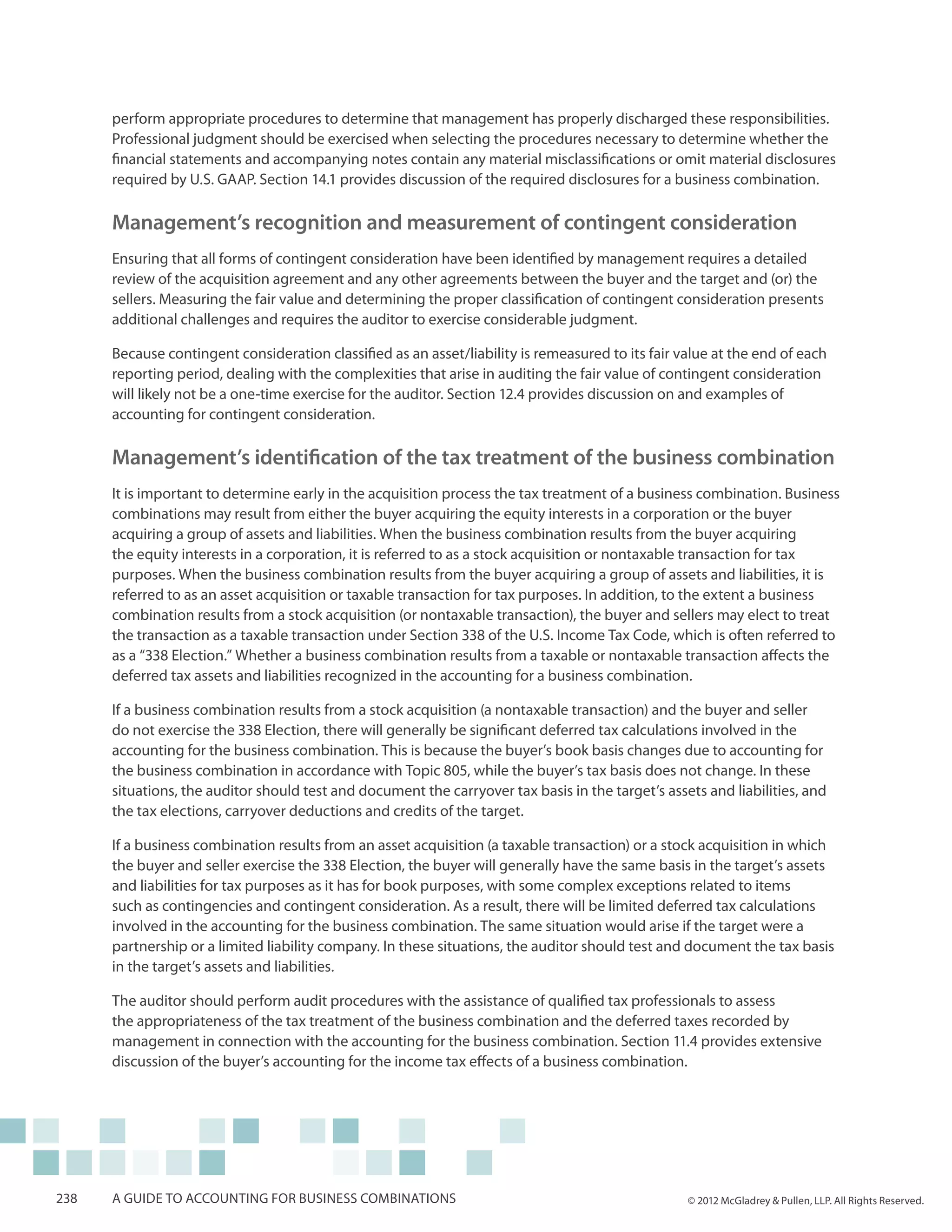 perform appropriate procedures to determine that management has properly discharged these responsibilities.
      Professional judgment should be exercised when selecting the procedures necessary to determine whether the
      financial statements and accompanying notes contain any material misclassifications or omit material disclosures
      required by U.S. GAAP. Section 14.1 provides discussion of the required disclosures for a business combination.

      Management’s recognition and measurement of contingent consideration
      Ensuring that all forms of contingent consideration have been identified by management requires a detailed
      review of the acquisition agreement and any other agreements between the buyer and the target and (or) the
      sellers. Measuring the fair value and determining the proper classification of contingent consideration presents
      additional challenges and requires the auditor to exercise considerable judgment.

      Because contingent consideration classified as an asset/liability is remeasured to its fair value at the end of each
      reporting period, dealing with the complexities that arise in auditing the fair value of contingent consideration
      will likely not be a one-time exercise for the auditor. Section 12.4 provides discussion on and examples of
      accounting for contingent consideration.

      Management’s identification of the tax treatment of the business combination
      It is important to determine early in the acquisition process the tax treatment of a business combination. Business
      combinations may result from either the buyer acquiring the equity interests in a corporation or the buyer
      acquiring a group of assets and liabilities. When the business combination results from the buyer acquiring
      the equity interests in a corporation, it is referred to as a stock acquisition or nontaxable transaction for tax
      purposes. When the business combination results from the buyer acquiring a group of assets and liabilities, it is
      referred to as an asset acquisition or taxable transaction for tax purposes. In addition, to the extent a business
      combination results from a stock acquisition (or nontaxable transaction), the buyer and sellers may elect to treat
      the transaction as a taxable transaction under Section 338 of the U.S. Income Tax Code, which is often referred to
      as a “338 Election.” Whether a business combination results from a taxable or nontaxable transaction affects the
      deferred tax assets and liabilities recognized in the accounting for a business combination.

      If a business combination results from a stock acquisition (a nontaxable transaction) and the buyer and seller
      do not exercise the 338 Election, there will generally be significant deferred tax calculations involved in the
      accounting for the business combination. This is because the buyer’s book basis changes due to accounting for
      the business combination in accordance with Topic 805, while the buyer’s tax basis does not change. In these
      situations, the auditor should test and document the carryover tax basis in the target’s assets and liabilities, and
      the tax elections, carryover deductions and credits of the target.

      If a business combination results from an asset acquisition (a taxable transaction) or a stock acquisition in which
      the buyer and seller exercise the 338 Election, the buyer will general