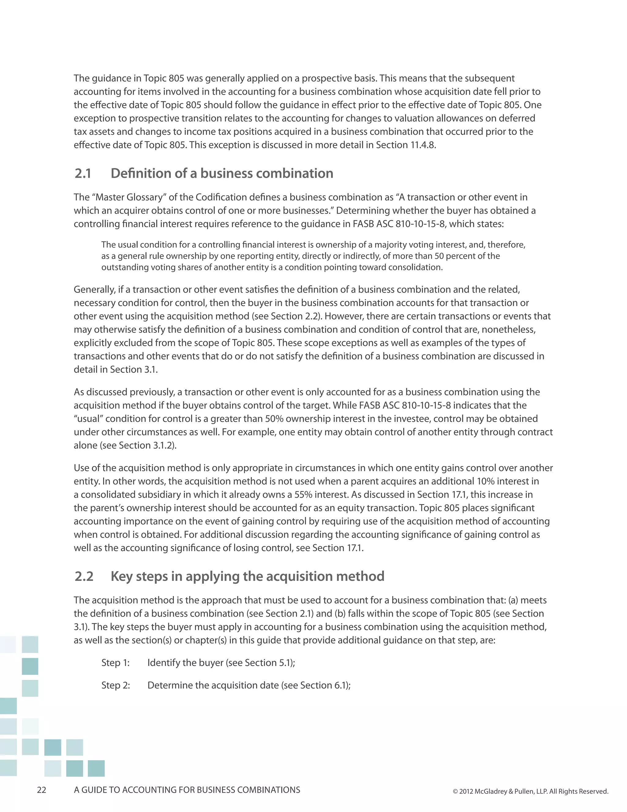 The guidance in Topic 805 was generally applied on a prospective basis. This means that the subsequent
     accounting for items involved in the accounting for a business combination whose acquisition date fell prior to
     the effective date of Topic 805 should follow the guidance in effect prior to the effective date of Topic 805. One
     exception to prospective transition relates to the accounting for changes to valuation allowances on deferred
     tax assets and changes to income tax positions acquired in a business combination that occurred prior to the
     effective date of Topic 805. This exception is discussed in more detail in Section 11.4.8.

     2.1 		 Definition of a business combination
     The “Master Glossary” of the Codification defines a business combination as “A transaction or other event in
     which an acquirer obtains control of one or more businesses.” Determining whether the buyer has obtained a
     controlling financial interest requires reference to the guidance in FASB ASC 810-10-15-8, which states:

           The usual condition for a controlling financial interest is ownership of a majority voting interest, and, therefore,
           as a general rule ownership by one reporting entity, directly or indirectly, of more than 50 percent of the
           outstanding voting shares of another entity is a condition pointing toward consolidation.

     Generally, if a transaction or other event satisfies the definition of a business combination and the related,
     necessary condition for control, then the buyer in the business combination accounts for that transaction or
     other event using the acquisition method (see Section 2.2). However, there are certain transactions or events that
     may otherwise satisfy the definition of a business combination and condition of control that are, nonetheless,
     explicitly excluded from the scope of Topic 805. These scope exceptions as well as examples of the types of
     transactions and other events that do or do not satisfy the definition of a business combination are discussed in
     detail in Section 3.1.

     As discussed previously, a transaction or other event is only accounted for as a business combination using the
     acquisition method if the buyer obtains control of the target. While FASB ASC 810-10-15-8 indicates that the
     “usual” condition for control is a greater than 50% ownership interest in the investee, control may be obtained
     under other circumstances as well. For example, one entity may obtain control of another entity through contract
     alone (see Section 3.1.2).

     Use of the acquisition method is only appropriate in circumstances in which one entity gains control over another
     entity. In other words, the acquisition method is not used when a parent acquires an additional 10% interest in
     a consolidated subsidiary in which it already owns a 55% interest. As discussed in Section 17.1, this increase in
     the parent’s ownership interest should be accounted for as an equity transaction. Topic 805 places significant
     accounting importance on the event of gaining control by requiring use of the acquisition method of accounting
     when control is obtained. For additional discussion regarding the accounting significance of gaining control as
     well as the accounting significance of losing control, see Section 17.1.

     2.2 		 Key steps in applying the acquisition method
     The acquisition method is the approach that must be used to account for a business combination that: (a) meets
     the definition of a business combination (see Section 2.1) and (b) falls within the scope of Topic 805 (see Section
     3.1). The key steps the buyer must apply in accounting for a business combination using the acquisition method,
     as well as the section(s) or chapter(s) in this guide that provide additional guidance on that step, are:

           Step 1: 	   Identify the buyer (see Section 5.1);

           Step 2: 	   Determine the acquisition date (see Section 6.1);




22   A guide to accounting for business combinations                                                       © 2012 McGladrey & Pullen, LLP. All Rights Reserved.
 