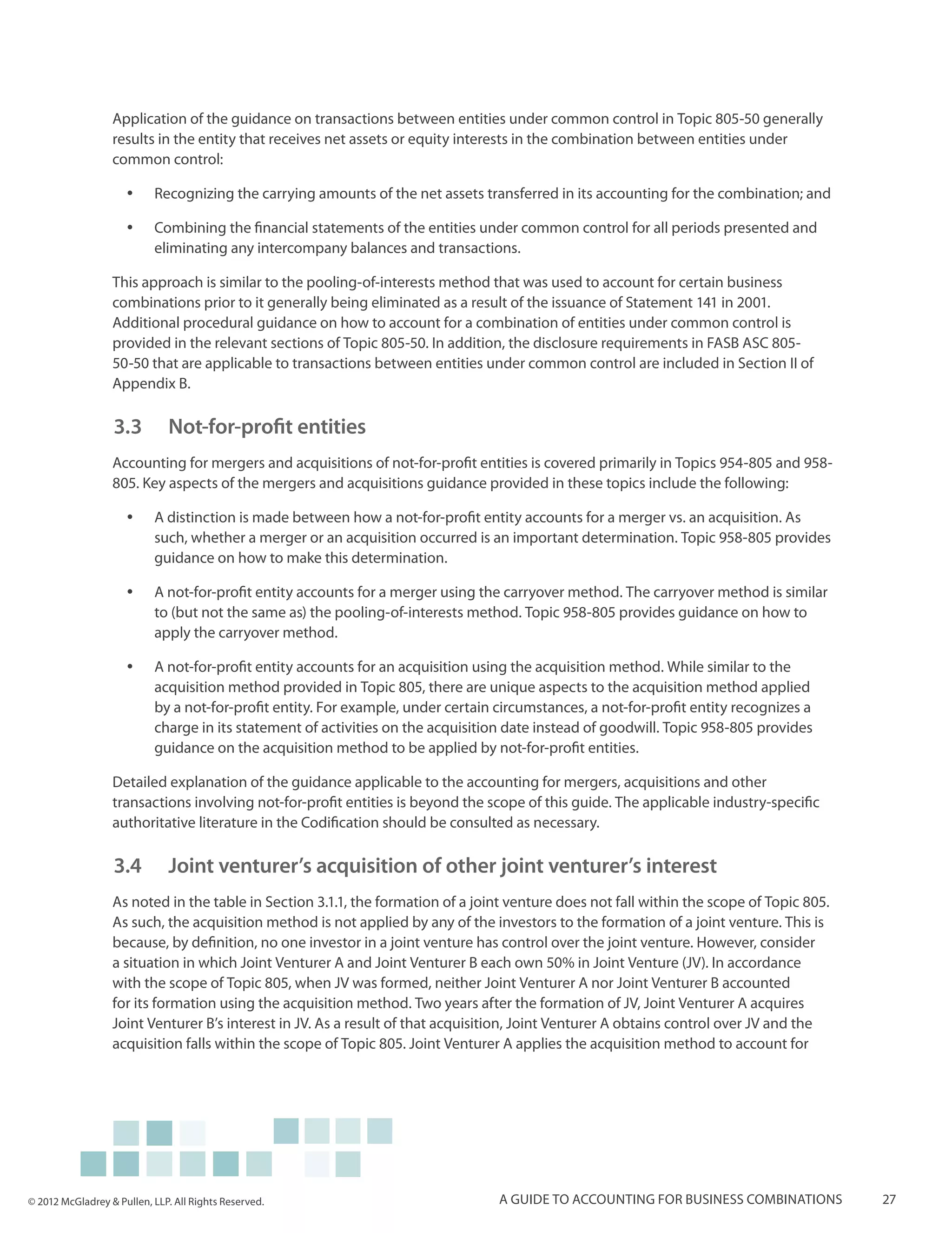 Application of the guidance on transactions between entities under common control in Topic 805-50 generally
                  results in the entity that receives net assets or equity interests in the combination between entities under
                  common control:

                     yy    Recognizing the carrying amounts of the net assets transferred in its accounting for the combination; and

                     yy    Combining the financial statements of the entities under common control for all periods presented and
                           eliminating any intercompany balances and transactions.

                  This approach is similar to the pooling-of-interests method that was used to account for certain business
                  combinations prior to it generally being eliminated as a result of the issuance of Statement 141 in 2001.
                  Additional procedural guidance on how to account for a combination of entities under common control is
                  provided in the relevant sections of Topic 805-50. In addition, the disclosure requirements in FASB ASC 805-
                  50-50 that are applicable to transactions between entities under common control are included in Section II of
                  Appendix B.

                  3.3 		 Not-for-profit entities
                  Accounting for mergers and acquisitions of not-for-profit entities is covered primarily in Topics 954-805 and 958-
                  805. Key aspects of the mergers and acquisitions guidance provided in these topics include the following:

                     yy    A distinction is made between how a not-for-profit entity accounts for a merger vs. an acquisition. As
                           such, whether a merger or an acquisition occurred is an important determination. Topic 958-805 provides
                           guidance on how to make this determination.

                     yy    A not-for-profit entity accounts for a merger using the carryover method. The carryover method is similar
                           to (but not the same as) the pooling-of-interests method. Topic 958-805 provides guidance on how to
                           apply the carryover method.

                     yy    A not-for-profit entity accounts for an acquisition using the acquisition method. While similar to the
                           acquisition method provided in Topic 805, there are unique aspects to the acquisition method applied
                           by a not-for-profit entity. For example, under certain circumstances, a not-for-profit entity recognizes a
                           charge in its statement of activities on the acquisition date instead of goodwill. Topic 958-805 provides
                           guidance on the acquisition method to be applied by not-for-profit entities.

                  Detailed explanation of the guidance applicable to the accounting for mergers, acquisitions and other
                  transactions involving not-for-profit entities is beyond the scope of this guide. The applicable industry-specific
                  authoritative literature in the Codification should be consulted as necessary.

                  3.4 		 Joint venturer’s acquisition of other joint venturer’s interest
                  As noted in the table in Section 3.1.1, the formation of a joint venture does not fall within the scope of Topic 805.
                  As such, the acquisition method is not applied by any of the investors to the formation of a joint venture. This is
                  because, by definition, no one investor in a joint venture has control over the joint venture. However, consider
                  a situation in which Joint Venturer A and Joint Venturer B each own 50% in Joint Venture (JV). In accordance
                  with the scope of Topic 805, when JV was formed, neither Joint Venturer A nor Joint Venturer B accounted
                  for its formation using the acquisition method. Two years after the formation of JV, Joint Venturer A acquires
                  Joint Venturer B’s interest in JV. As a result of that acquisition, Joint Venturer A obtains control over JV and the
                  acquisition falls within the scope of Topic 805. Joint Venturer A applies the acquisition method to account for




© 2012 McGladrey & Pullen, LLP. All Rights Reserved.                              A guide to accounting for business combinations         27
 