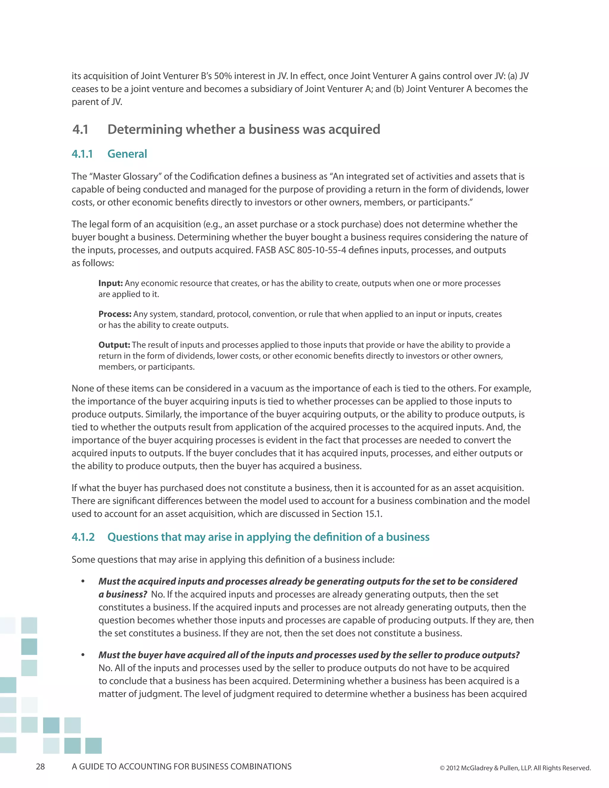 its acquisition of Joint Venturer B’s 50% interest in JV. In effect, once Joint Venturer A gains control over JV: (a) JV
     ceases to be a joint venture and becomes a subsidiary of Joint Venturer A; and (b) Joint Venturer A becomes the
     parent of JV.

     4.1		 Determining whether a business was acquired
     4.1.1	General
     The “Master Glossary” of the Codification defines a business as “An integrated set of activities and assets that is
     capable of being conducted and managed for the purpose of providing a return in the form of dividends, lower
     costs, or other economic benefits directly to investors or other owners, members, or participants.”

     The legal form of an acquisition (e.g., an asset purchase or a stock purchase) does not determine whether the
     buyer bought a business. Determining whether the buyer bought a business requires considering the nature of
     the inputs, processes, and outputs acquired. FASB ASC 805-10-55-4 defines inputs, processes, and outputs
     as follows:

            Input: Any economic resource that creates, or has the ability to create, outputs when one or more processes
            are applied to it.

            Process: Any system, standard, protocol, convention, or rule that when applied to an input or inputs, creates
            or has the ability to create outputs.

            Output: The result of inputs and processes applied to those inputs that provide or have the ability to provide a
            return in the form of dividends, lower costs, or other economic benefits directly to investors or other owners,
            members, or participants.

     None of these items can be considered in a vacuum as the importance of each is tied to the others. For example,
     the importance of the buyer acquiring inputs is tied to whether processes can be applied to those inputs to
     produce outputs. Similarly, the importance of the buyer acquiring outputs, or the ability to produce outputs, is
     tied to whether the outputs result from application of the acquired processes to the acquired inputs. And, the
     importance of the buyer acquiring processes is evident in the fact that processes are needed to convert the
     acquired inputs to outputs. If the buyer concludes that it has acquired inputs, processes, and either outputs or
     the ability to produce outputs, then the buyer has acquired a business.

     If what the buyer has purchased does not constitute a business, then it is accounted for as an asset acquisition.
     There are significant differences between the model used to account for a business combination and the model
     used to account for an asset acquisition, which are discussed in Section 15.1.

     4.1.2	 Questions that may arise in applying the definition of a business
     Some questions that may arise in applying this definition of a business include:

       yy   Must the acquired inputs and processes already be generating outputs for the set to be considered
            a business? No. If the acquired inputs and processes are already generating outputs, then the set
            constitutes a business. If the acquired inputs and processes are not already generating outputs, then the
            question becomes whether those inputs and processes are capable of producing outputs. If they are, then
            the set constitutes a business. If they are not, then the set does not constitute a business.

       yy   Must the buyer have acquired all of the inputs and processes used by the seller to produce outputs?
            No. All of the inputs and processes used by the seller to produce outputs do not have to be acquired
            to conclude that a business has been acquired. Determining whether a business has been acquired is a
            matter of judgment. The level of judgment required to determine whether a business has been acquired




28   A guide to accounting for business combinations                                                    © 2012 McGladrey & Pullen, LLP. All Rights Reserved.
 