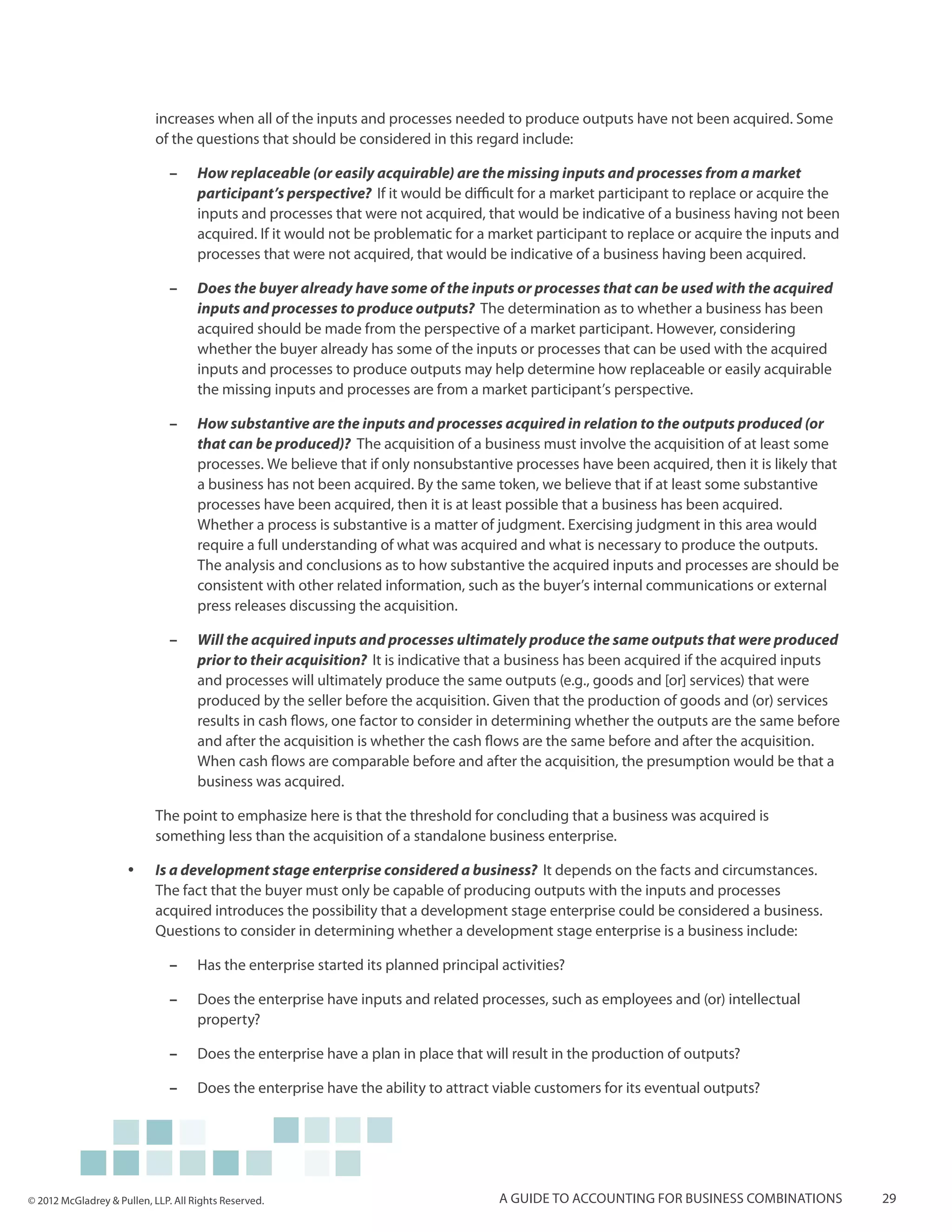 increases when all of the inputs and processes needed to produce outputs have not been acquired. Some
                            of the questions that should be considered in this regard include:

                               ––    How replaceable (or easily acquirable) are the missing inputs and processes from a market
                                     participant’s perspective? If it would be difficult for a market participant to replace or acquire the
                                     inputs and processes that were not acquired, that would be indicative of a business having not been
                                     acquired. If it would not be problematic for a market participant to replace or acquire the inputs and
                                     processes that were not acquired, that would be indicative of a business having been acquired.

                               ––    Does the buyer already have some of the inputs or processes that can be used with the acquired
                                     inputs and processes to produce outputs? The determination as to whether a business has been
                                     acquired should be made from the perspective of a market participant. However, considering
                                     whether the buyer already has some of the inputs or processes that can be used with the acquired
                                     inputs and processes to produce outputs may help determine how replaceable or easily acquirable
                                     the missing inputs and processes are from a market participant’s perspective.

                               ––    How substantive are the inputs and processes acquired in relation to the outputs produced (or
                                     that can be produced)? The acquisition of a business must involve the acquisition of at least some
                                     processes. We believe that if only nonsubstantive processes have been acquired, then it is likely that
                                     a business has not been acquired. By the same token, we believe that if at least some substantive
                                     processes have been acquired, then it is at least possible that a business has been acquired.
                                     Whether a process is substantive is a matter of judgment. Exercising judgment in this area would
                                     require a full understanding of what was acquired and what is necessary to produce the outputs.
                                     The analysis and conclusions as to how substantive the acquired inputs and processes are should be
                                     consistent with other related information, such as the buyer’s internal communications or external
                                     press releases discussing the acquisition.

                               ––    Will the acquired inputs and processes ultimately produce the same outputs that were produced
                                     prior to their acquisition? It is indicative that a business has been acquired if the acquired inputs
                                     and processes will ultimately produce the same outputs (e.g., goods and [or] services) that were
                                     produced by the seller before the acquisition. Given that the production of goods and (or) services
                                     results in cash flows, one factor to consider in determining whether the outputs are the same before
                                     and after the acquisition is whether the cash flows are the same before and after the acquisition.
                                     When cash flows are comparable before and after the acquisition, the presumption would be that a
                                     business was acquired.

                            The point to emphasize here is that the threshold for concluding that a business was acquired is
                            something less than the acquisition of a standalone business enterprise.

                     yy     Is a development stage enterprise considered a business? It depends on the facts and circumstances.
                            The fact that the buyer must only be capable of producing outputs with the inputs and processes
                            acquired introduces the possibility that a development stage enterprise could be considered a business.
                            Questions to consider in determining whether a development stage enterprise is a business include:

                               ––    Has the enterprise started its planned principal activities?

                               ––    Does the enterprise have inputs and related processes, such as employees and (or) intellectual
                                     property?

                               ––    Does the enterprise have a plan in place that will result in the production of outputs?

                               ––    Does the enterprise have the ability to attract viable customers for its eventual outputs?




© 2012 McGladrey & Pullen, LLP. All Rights Reserved.                                  A guide to accounting for business combinations         29
 
