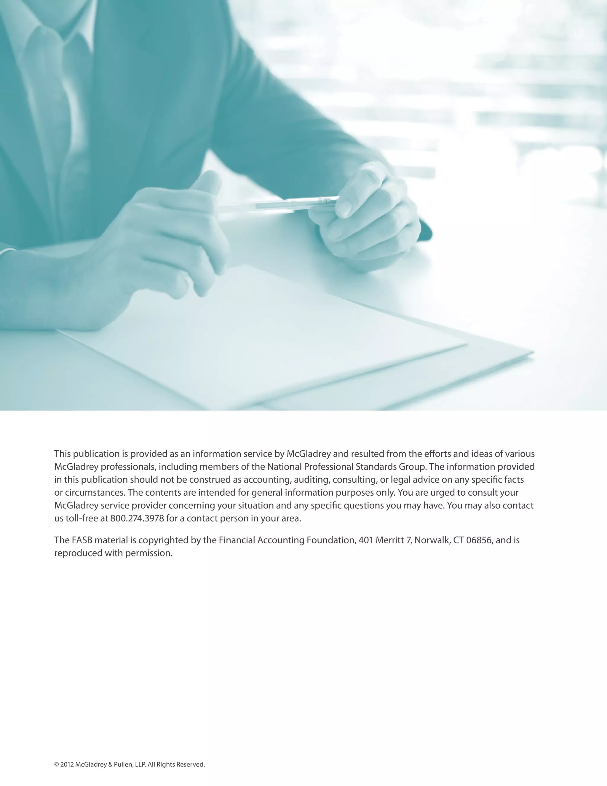 This publication is provided as an information service by McGladrey and resulted from the efforts and ideas of various
McGladrey professionals, including members of the National Professional Standards Group. The information provided
in this publication should not be construed as accounting, auditing, consulting, or legal advice on any specific facts
or circumstances. The contents are intended for general information purposes only. You are urged to consult your
McGladrey service provider concerning your situation and any specific questions you may have. You may also contact
us toll-free at 800.274.3978 for a contact person in your area.

The FASB material is copyrighted by the Financial Accounting Foundation, 401 Merritt 7, Norwalk, CT 06856, and is
reproduced with permission.




© 2012 McGladrey & Pullen, LLP. All Rights Reserved.
 