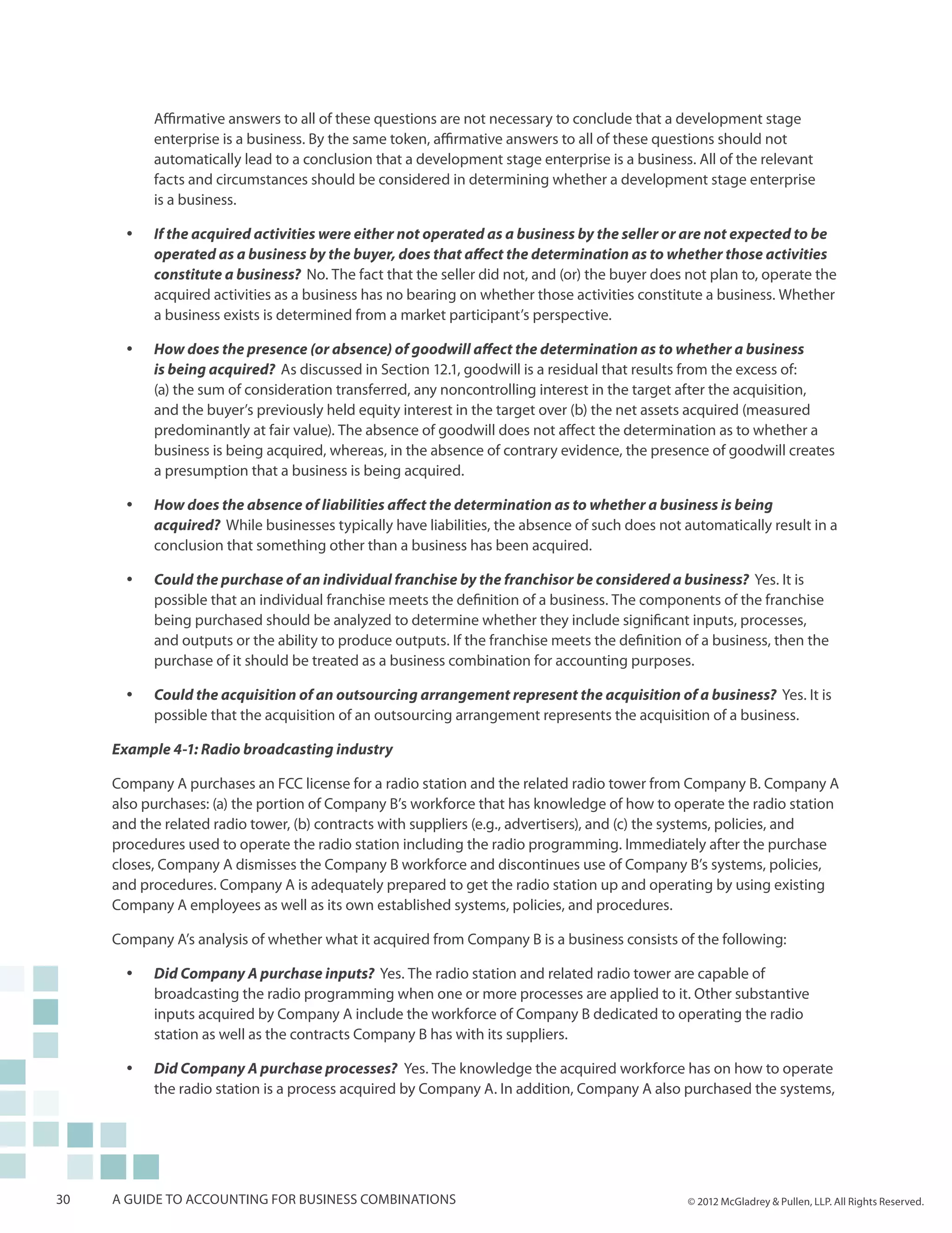 Affirmative answers to all of these questions are not necessary to conclude that a development stage
            enterprise is a business. By the same token, affirmative answers to all of these questions should not
            automatically lead to a conclusion that a development stage enterprise is a business. All of the relevant
            facts and circumstances should be considered in determining whether a development stage enterprise
            is a business.

       yy   If the acquired activities were either not operated as a business by the seller or are not expected to be
            operated as a business by the buyer, does that affect the determination as to whether those activities
            constitute a business? No. The fact that the seller did not, and (or) the buyer does not plan to, operate the
            acquired activities as a business has no bearing on whether those activities constitute a business. Whether
            a business exists is determined from a market participant’s perspective.

       yy   How does the presence (or absence) of goodwill affect the determination as to whether a business
            is being acquired? As discussed in Section 12.1, goodwill is a residual that results from the excess of:
            (a) the sum of consideration transferred, any noncontrolling interest in the target after the acquisition,
            and the buyer’s previously held equity interest in the target over (b) the net assets acquired (measured
            predominantly at fair value). The absence of goodwill does not affect the determination as to whether a
            business is being acquired, whereas, in the absence of contrary evidence, the presence of goodwill creates
            a presumption that a business is being acquired.

       yy   How does the absence of liabilities affect the determination as to whether a business is being
            acquired? While businesses typically have liabilities, the absence of such does not automatically result in a
            conclusion that something other than a business has been acquired.

       yy   Could the purchase of an individual franchise by the franchisor be considered a business? Yes. It is
            possible that an individual franchise meets the definition of a business. The components of the franchise
            being purchased should be analyzed to determine whether they include significant inputs, processes,
            and outputs or the ability to produce outputs. If the franchise meets the definition of a business, then the
            purchase of it should be treated as a business combination for accounting purposes.

       yy   Could the acquisition of an outsourcing arrangement represent the acquisition of a business? Yes. It is
            possible that the acquisition of an outsourcing arrangement represents the acquisition of a business.

     Example 4-1: Radio broadcasting industry

     Company A purchases an FCC license for a radio station and the related radio tower from Company B. Company A
     also purchases: (a) the portion of Company B’s workforce that has knowledge of how to operate the radio station
     and the related radio tower, (b) contracts with suppliers (e.g., advertisers), and (c) the systems, policies, and
     procedures used to operate the radio station including the radio programming. Immediately after the purchase
     closes, Company A dismisses the Company B workforce and discontinues use of Company B’s systems, policies,
     and procedures. Company A is adequately prepared to get the radio station up and operating by using existing
     Company A employees as well as its own established systems, policies, and procedures.

     Company A’s analysis of whether what it acquired from Company B is a business consists of the following:

       yy   Did Company A purchase inputs? Yes. The radio station and related radio tower are capable of
            broadcasting the radio programming when one or more processes are applied to it. Other substantive
            inputs acquired by Company A include the workforce of Company B dedicated to operating the radio
            station as well as the contracts Company B has with its suppliers.

       yy   Did Company A purchase processes? Yes. The knowledge the acquired workforce has on how to operate
            the radio station is a process acquired by Company A. In addition, Company A also purchased the systems,




30   A guide to accounting for business combinations                                             © 2012 McGladrey & Pullen, LLP. All Rights Reserved.
 