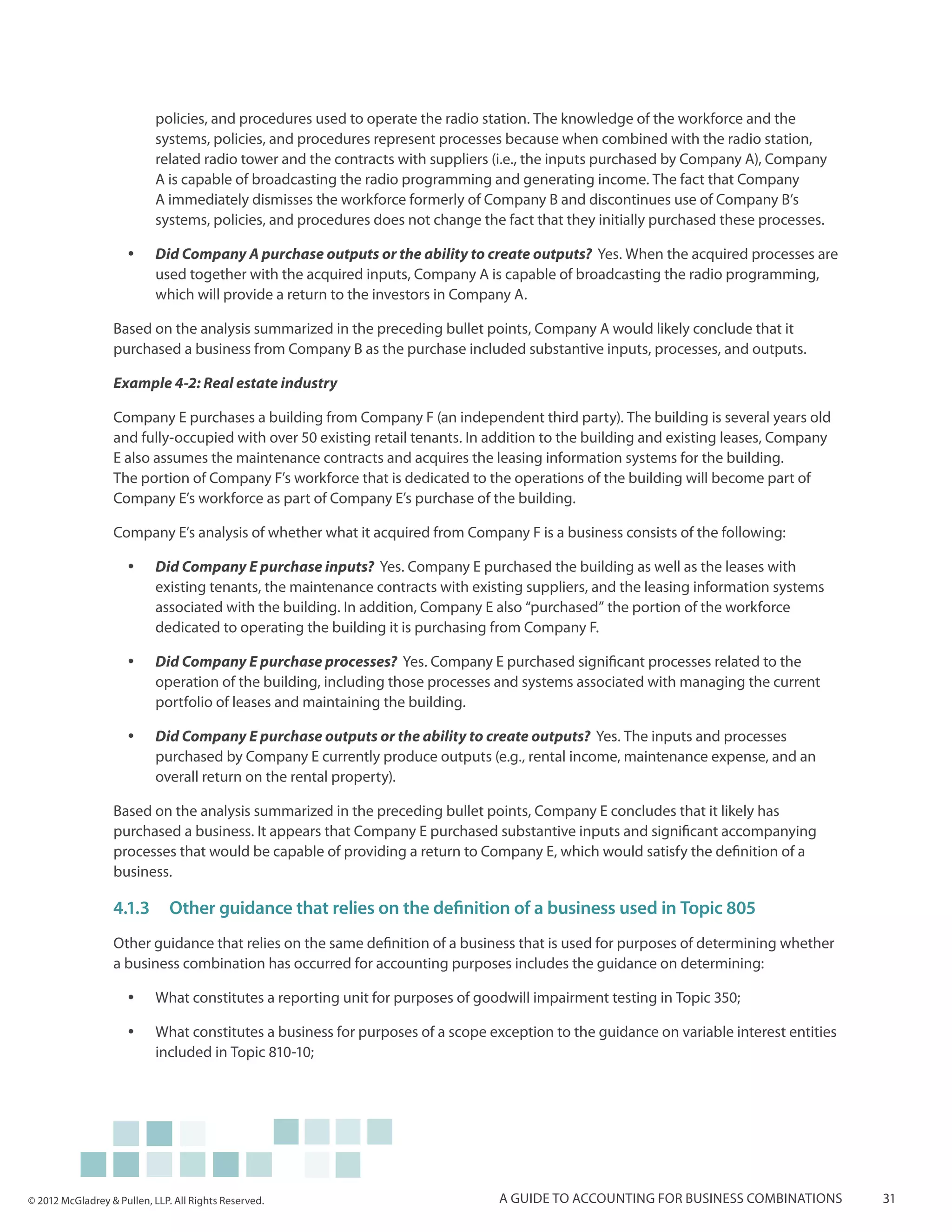 policies, and procedures used to operate the radio station. The knowledge of the workforce and the
                            systems, policies, and procedures represent processes because when combined with the radio station,
                            related radio tower and the contracts with suppliers (i.e., the inputs purchased by Company A), Company
                            A is capable of broadcasting the radio programming and generating income. The fact that Company
                            A immediately dismisses the workforce formerly of Company B and discontinues use of Company B’s
                            systems, policies, and procedures does not change the fact that they initially purchased these processes.

                     yy     Did Company A purchase outputs or the ability to create outputs? Yes. When the acquired processes are
                            used together with the acquired inputs, Company A is capable of broadcasting the radio programming,
                            which will provide a return to the investors in Company A.

                  Based on the analysis summarized in the preceding bullet points, Company A would likely conclude that it
                  purchased a business from Company B as the purchase included substantive inputs, processes, and outputs.

                  Example 4-2: Real estate industry

                  Company E purchases a building from Company F (an independent third party). The building is several years old
                  and fully-occupied with over 50 existing retail tenants. In addition to the building and existing leases, Company
                  E also assumes the maintenance contracts and acquires the leasing information systems for the building.
                  The portion of Company F’s workforce that is dedicated to the operations of the building will become part of
                  Company E’s workforce as part of Company E’s purchase of the building.

                  Company E’s analysis of whether what it acquired from Company F is a business consists of the following:

                     yy     Did Company E purchase inputs? Yes. Company E purchased the building as well as the leases with
                            existing tenants, the maintenance contracts with existing suppliers, and the leasing information systems
                            associated with the building. In addition, Company E also “purchased” the portion of the workforce
                            dedicated to operating the building it is purchasing from Company F.

                     yy     Did Company E purchase processes? Yes. Company E purchased significant processes related to the
                            operation of the building, including those processes and systems associated with managing the current
                            portfolio of leases and maintaining the building.

                     yy     Did Company E purchase outputs or the ability to create outputs? Yes. The inputs and processes
                            purchased by Company E currently produce outputs (e.g., rental income, maintenance expense, and an
                            overall return on the rental property).

                  Based on the analysis summarized in the preceding bullet points, Company E concludes that it likely has
                  purchased a business. It appears that Company E purchased substantive inputs and significant accompanying
                  processes that would be capable of providing a return to Company E, which would satisfy the definition of a
                  business.

                  4.1.3	 Other guidance that relies on the definition of a business used in Topic 805
                  Other guidance that relies on the same definition of a business that is used for purposes of determining whether
                  a business combination has occurred for accounting purposes includes the guidance on determining:

                     yy     What constitutes a reporting unit for purposes of goodwill impairment testing in Topic 350;

                     yy     What constitutes a business for purposes of a scope exception to the guidance on variable interest entities
                            included in Topic 810-10;




© 2012 McGladrey & Pullen, LLP. All Rights Reserved.                             A guide to accounting for business combinations          31
 