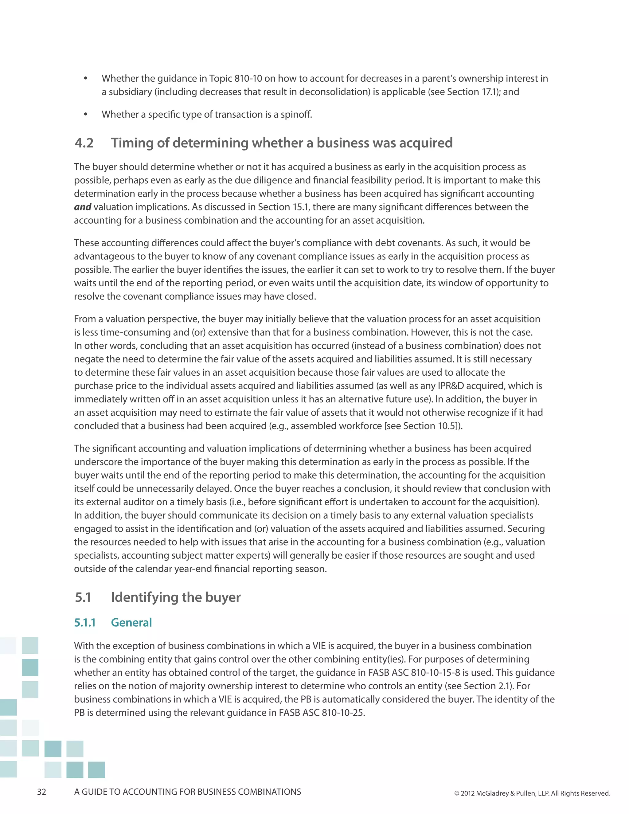 yy   Whether the guidance in Topic 810-10 on how to account for decreases in a parent’s ownership interest in
            a subsidiary (including decreases that result in deconsolidation) is applicable (see Section 17.1); and

       yy   Whether a specific type of transaction is a spinoff.

     4.2 		 Timing of determining whether a business was acquired
     The buyer should determine whether or not it has acquired a business as early in the acquisition process as
     possible, perhaps even as early as the due diligence and financial feasibility period. It is important to make this
     determination early in the process because whether a business has been acquired has significant accounting
     and valuation implications. As discussed in Section 15.1, there are many significant differences between the
     accounting for a business combination and the accounting for an asset acquisition.

     These accounting differences could affect the buyer’s compliance with debt covenants. As such, it would be
     advantageous to the buyer to know of any covenant compliance issues as early in the acquisition process as
     possible. The earlier the buyer identifies the issues, the earlier it can set to work to try to resolve them. If the buyer
     waits until the end of the reporting period, or even waits until the acquisition date, its window of opportunity to
     resolve the covenant compliance issues may have closed.

     From a valuation perspective, the buyer may initially believe that the valuation process for an asset acquisition
     is less time-consuming and (or) extensive than that for a business combination. However, this is not the case.
     In other words, concluding that an asset acquisition has occurred (instead of a business combination) does not
     negate the need to determine the fair value of the assets acquired and liabilities assumed. It is still necessary
     to determine these fair values in an asset acquisition because those fair values are used to allocate the
     purchase price to the individual assets acquired and liabilities assumed (as well as any IPR&D acquired, which is
     immediately written off in an asset acquisition unless it has an alternative future use). In addition, the buyer in
     an asset acquisition may need to estimate the fair value of assets that it would not otherwise recognize if it had
     concluded that a business had been acquired (e.g., assembled workforce [see Section 10.5]).

     The significant accounting and valuation implications of determining whether a business has been acquired
     underscore the importance of the buyer making this determination as early in the process as possible. If the
     buyer waits until the end of the reporting period to make this determination, the accounting for the acquisition
     itself could be unnecessarily delayed. Once the buyer reaches a conclusion, it should review that conclusion with
     its external auditor on a timely basis (i.e., before significant effort is undertaken to account for the acquisition).
     In addition, the buyer should communicate its decision on a timely basis to any external valuation specialists
     engaged to assist in the identification and (or) valuation of the assets acquired and liabilities assumed. Securing
     the resources needed to help with issues that arise in the accounting for a business combination (e.g., valuation
     specialists, accounting subject matter experts) will generally be easier if those resources are sought and used
     outside of the calendar year-end financial reporting season.

     5.1 		 Identifying the buyer
     5.1.1	General
     With the exception of business combinations in which a VIE is acquired, the buyer in a business combination
     is the combining entity that gains control over the other combining entity(ies). For purposes of determining
     whether an entity has obtained control of the target, the guidance in FASB ASC 810-10-15-8 is used. This guidance
     relies on the notion of majority ownership interest to determine who controls an entity (see Section 2.1). For
     business combinations in which a VIE is acquired, the PB is automatically considered the buyer. The identity of the
     PB is determined using the relevant guidance in FASB ASC 810-10-25.




32   A guide to accounting for business combinations                                                 © 2012 McGladrey & Pullen, LLP. All Rights Reserved.
 