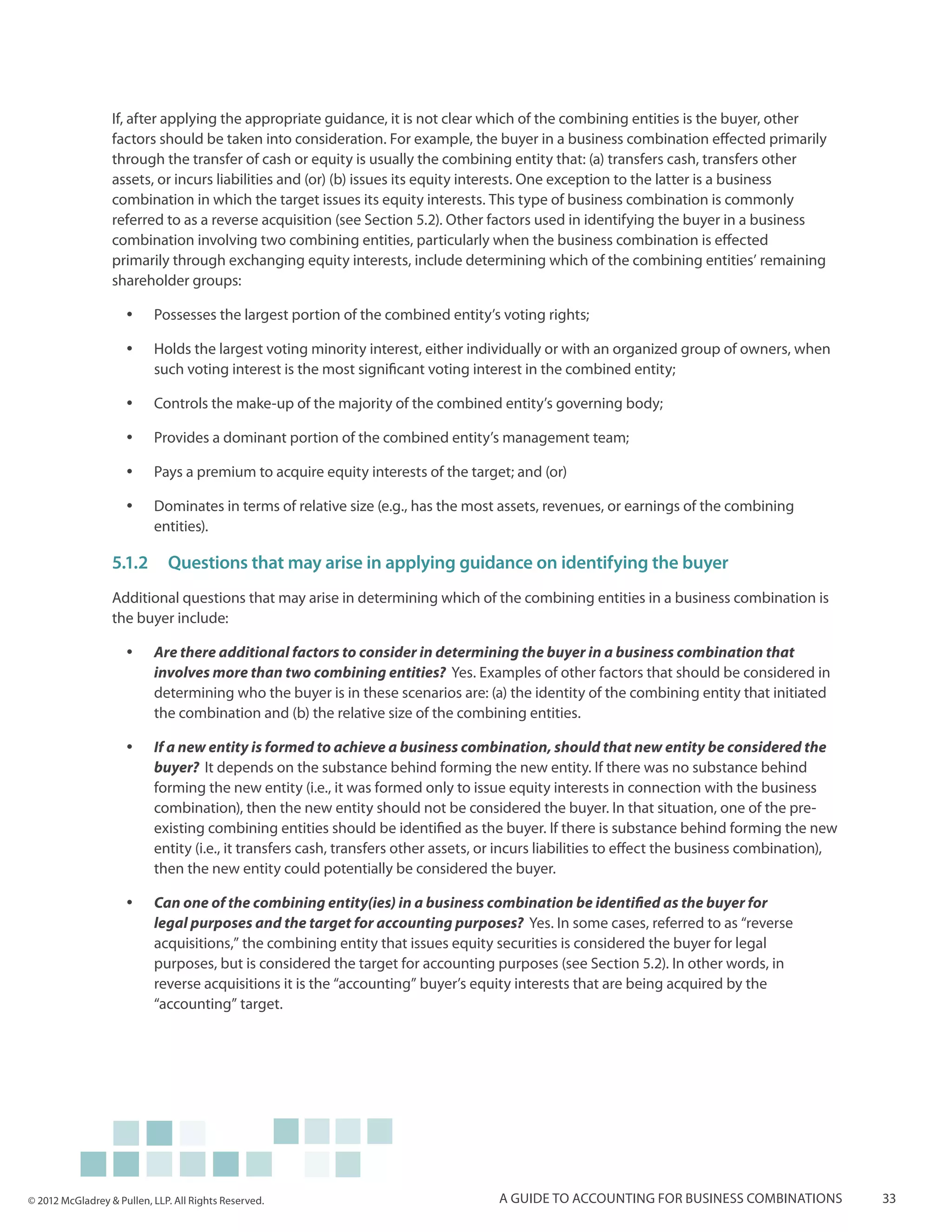 If, after applying the appropriate guidance, it is not clear which of the combining entities is the buyer, other
                  factors should be taken into consideration. For example, the buyer in a business combination effected primarily
                  through the transfer of cash or equity is usually the combining entity that: (a) transfers cash, transfers other
                  assets, or incurs liabilities and (or) (b) issues its equity interests. One exception to the latter is a business
                  combination in which the target issues its equity interests. This type of business combination is commonly
                  referred to as a reverse acquisition (see Section 5.2). Other factors used in identifying the buyer in a business
                  combination involving two combining entities, particularly when the business combination is effected
                  primarily through exchanging equity interests, include determining which of the combining entities’ remaining
                  shareholder groups:

                     yy    Possesses the largest portion of the combined entity’s voting rights;

                     yy    Holds the largest voting minority interest, either individually or with an organized group of owners, when
                           such voting interest is the most significant voting interest in the combined entity;

                     yy    Controls the make-up of the majority of the combined entity’s governing body;

                     yy    Provides a dominant portion of the combined entity’s management team;

                     yy    Pays a premium to acquire equity interests of the target; and (or)

                     yy    Dominates in terms of relative size (e.g., has the most assets, revenues, or earnings of the combining
                           entities).

                  5.1.2	 Questions that may arise in applying guidance on identifying the buyer
                  Additional questions that may arise in determining which of the combining entities in a business combination is
                  the buyer include:

                     yy    Are there additional factors to consider in determining the buyer in a business combination that
                           involves more than two combining entities? Yes. Examples of other factors that should be considered in
                           determining who the buyer is in these scenarios are: (a) the identity of the combining entity that initiated
                           the combination and (b) the relative size of the combining entities.

                     yy    If a new entity is formed to achieve a business combination, should that new entity be considered the
                           buyer? It depends on the substance behind forming the new entity. If there was no substance behind
                           forming the new entity (i.e., it was formed only to issue equity interests in connection with the business
                           combination), then the new entity should not be considered the buyer. In that situation, one of the pre-
                           existing combining entities should be identified as the buyer. If there is substance behind forming the new
                           entity (i.e., it transfers cash, transfers other assets, or incurs liabilities to effect the business combination),
                           then the new entity could potentially be considered the buyer.

                     yy    Can one of the combining entity(ies) in a business combination be identified as the buyer for
                           legal purposes and the target for accounting purposes? Yes. In some cases, referred to as “reverse
                           acquisitions,” the combining entity that issues equity securities is considered the buyer for legal
                           purposes, but is considered the target for accounting purposes (see Section 5.2). In other words, in
                           reverse acquisitions it is the “accounting” buyer’s equity interests that are being acquired by the
                           “accounting” target.




© 2012 McGladrey & Pullen, LLP. All Rights Reserved.                                 A guide to accounting for business combinations             33
 
