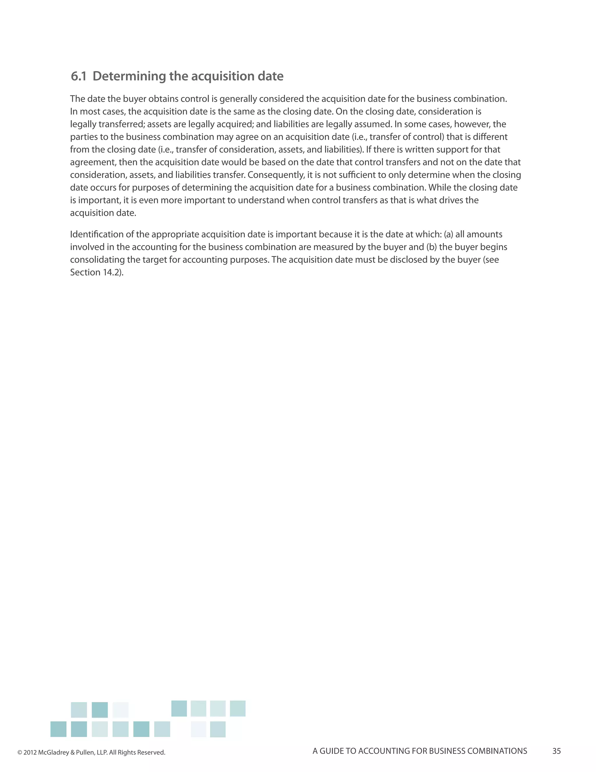 6.1 	Determining the acquisition date
                  The date the buyer obtains control is generally considered the acquisition date for the business combination.
                  In most cases, the acquisition date is the same as the closing date. On the closing date, consideration is
                  legally transferred; assets are legally acquired; and liabilities are legally assumed. In some cases, however, the
                  parties to the business combination may agree on an acquisition date (i.e., transfer of control) that is different
                  from the closing date (i.e., transfer of consideration, assets, and liabilities). If there is written support for that
                  agreement, then the acquisition date would be based on the date that control transfers and not on the date that
                  consideration, assets, and liabilities transfer. Consequently, it is not sufficient to only determine when the closing
                  date occurs for purposes of determining the acquisition date for a business combination. While the closing date
                  is important, it is even more important to understand when control transfers as that is what drives the
                  acquisition date.

                  Identification of the appropriate acquisition date is important because it is the date at which: (a) all amounts
                  involved in the accounting for the business combination are measured by the buyer and (b) the buyer begins
                  consolidating the target for accounting purposes. The acquisition date must be disclosed by the buyer (see
                  Section 14.2).




© 2012 McGladrey & Pullen, LLP. All Rights Reserved.                             A guide to accounting for business combinations           35
 