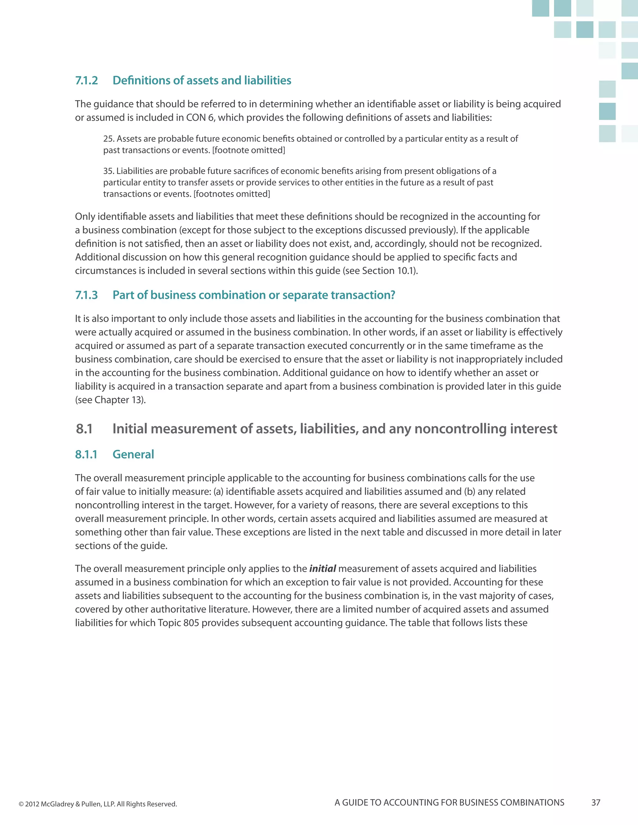 7.1.2	 Definitions of assets and liabilities
                  The guidance that should be referred to in determining whether an identifiable asset or liability is being acquired
                  or assumed is included in CON 6, which provides the following definitions of assets and liabilities:

                           25. Assets are probable future economic benefits obtained or controlled by a particular entity as a result of
                           past transactions or events. [footnote omitted]

                           35. Liabilities are probable future sacrifices of economic benefits arising from present obligations of a
                           particular entity to transfer assets or provide services to other entities in the future as a result of past
                           transactions or events. [footnotes omitted]

                  Only identifiable assets and liabilities that meet these definitions should be recognized in the accounting for
                  a business combination (except for those subject to the exceptions discussed previously). If the applicable
                  definition is not satisfied, then an asset or liability does not exist, and, accordingly, should not be recognized.
                  Additional discussion on how this general recognition guidance should be applied to specific facts and
                  circumstances is included in several sections within this guide (see Section 10.1).

                  7.1.3	 Part of business combination or separate transaction?
                  It is also important to only include those assets and liabilities in the accounting for the business combination that
                  were actually acquired or assumed in the business combination. In other words, if an asset or liability is effectively
                  acquired or assumed as part of a separate transaction executed concurrently or in the same timeframe as the
                  business combination, care should be exercised to ensure that the asset or liability is not inappropriately included
                  in the accounting for the business combination. Additional guidance on how to identify whether an asset or
                  liability is acquired in a transaction separate and apart from a business combination is provided later in this guide
                  (see Chapter 13).

                  8.1 		 Initial measurement of assets, liabilities, and any noncontrolling interest
                  8.1.1	General
                  The overall measurement principle applicable to the accounting for business combinations calls for the use
                  of fair value to initially measure: (a) identifiable assets acquired and liabilities assumed and (b) any related
                  noncontrolling interest in the target. However, for a variety of reasons, there are several exceptions to this
                  overall measurement principle. In other words, certain assets acquired and liabilities assumed are measured at
                  something other than fair value. These exceptions are listed in the next table and discussed in more detail in later
                  sections of the guide.

                  The overall measurement principle only applies to the initial measurement of assets acquired and liabilities
                  assumed in a business combination for which an exception to fair value is not provided. Accounting for these
                  assets and liabilities subsequent to the accounting for the business combination is, in the vast majority of cases,
                  covered by other authoritative literature. However, there are a limited number of acquired assets and assumed
                  liabilities for which Topic 805 provides subsequent accounting guidance. The table that follows lists these




© 2012 McGladrey & Pullen, LLP. All Rights Reserved.                                      A guide to accounting for business combinations   37
 