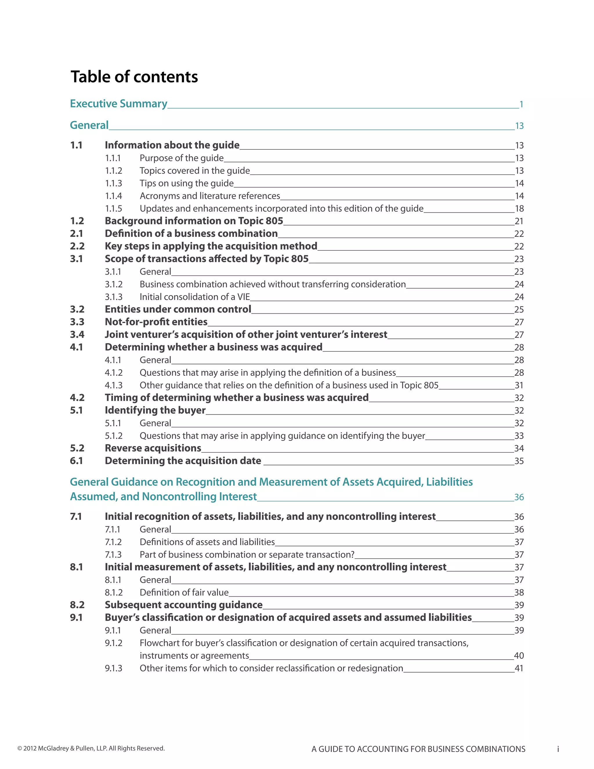 Table of contents
                  Executive Summary	                                                                                           1

                  General	                                                                                                    13

                  1.1	        Information about the guide	                                                                    13
                              1.1.1	  Purpose of the guide	                                                                   13
                              1.1.2	  Topics covered in the guide	                                                            13
                              1.1.3	  Tips on using the guide	                                                                14
                              1.1.4	  Acronyms and literature references	                                                     14
                              1.1.5	  Updates and enhancements incorporated into this edition of the guide	                   18
                  1.2 	       Background information on Topic 805	                                                            21
                  2.1 	       Definition of a business combination	                                                           22
                  2.2 	       Key steps in applying the acquisition method	                                                   22
                  3.1 	       Scope of transactions affected by Topic 805	                                                    23
                              3.1.1	General	                                                                                  23
                              3.1.2	  Business combination achieved without transferring consideration	                       24
                              3.1.3	  Initial consolidation of a VIE	                                                         24
                  3.2 	       Entities under common control	                                                                  25
                  3.3 	       Not-for-profit entities	                                                                        27
                  3.4 	       Joint venturer’s acquisition of other joint venturer’s interest	                                27
                  4.1	        Determining whether a business was acquired	                                                    28
                              4.1.1	General	                                                                                  28
                              4.1.2	  Questions that may arise in applying the definition of a business	                      28
                              4.1.3	  Other guidance that relies on the definition of a business used in Topic 805	           31
                  4.2 	       Timing of determining whether a business was acquired	                                          32
                  5.1 	       Identifying the buyer	                                                                          32
                              5.1.1	General	                                                                                  32
                              5.1.2	  Questions that may arise in applying guidance on identifying the buyer	                 33
                  5.2 	       Reverse acquisitions	                                                                           34
                  6.1 	       Determining the acquisition date 	                                                              35

                  General Guidance on Recognition and Measurement of Assets Acquired, Liabilities
                  Assumed, and Noncontrolling Interest	                                                                       36

                  7.1 	       Initial recognition of assets, liabilities, and any noncontrolling interest	                    36
                              7.1.1	General	                                                                                  36
                              7.1.2	 Definitions of assets and liabilities	                                                   37
                              7.1.3	 Part of business combination or separate transaction?	                                   37
                  8.1 	       Initial measurement of assets, liabilities, and any noncontrolling interest	                    37
                              8.1.1	General	                                                                                  37
                              8.1.2	 Definition of fair value	                                                                38
                  8.2 	       Subsequent accounting guidance	                                                                 39
                  9.1 	       Buyer’s classification or designation of acquired assets and assumed liabilities	               39
                              9.1.1	General	                                                                                  39
                              9.1.2	 Flowchart for buyer’s classification or designation of certain acquired transactions,
                              	      instruments or agreements	                                                               40
                              9.1.3	 Other items for which to consider reclassification or redesignation	                     41




© 2012 McGladrey & Pullen, LLP. All Rights Reserved.                              A guide to accounting for business combinations   i
 