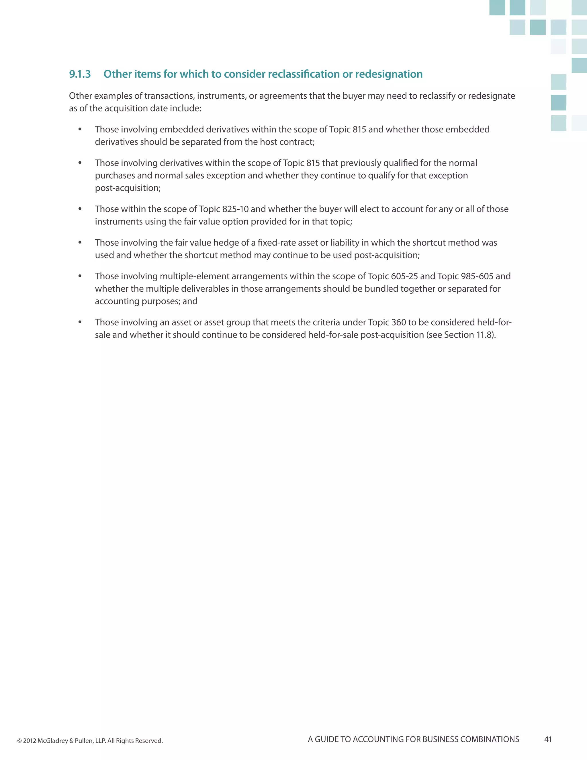 9.1.3	 Other items for which to consider reclassification or redesignation
                  Other examples of transactions, instruments, or agreements that the buyer may need to reclassify or redesignate
                  as of the acquisition date include:

                     yy    Those involving embedded derivatives within the scope of Topic 815 and whether those embedded
                           derivatives should be separated from the host contract;

                     yy    Those involving derivatives within the scope of Topic 815 that previously qualified for the normal
                           purchases and normal sales exception and whether they continue to qualify for that exception
                           post-acquisition;

                     yy    Those within the scope of Topic 825-10 and whether the buyer will elect to account for any or all of those
                           instruments using the fair value option provided for in that topic;

                     yy    Those involving the fair value hedge of a fixed-rate asset or liability in which the shortcut method was
                           used and whether the shortcut method may continue to be used post-acquisition;

                     yy    Those involving multiple-element arrangements within the scope of Topic 605-25 and Topic 985-605 and
                           whether the multiple deliverables in those arrangements should be bundled together or separated for
                           accounting purposes; and

                     yy    Those involving an asset or asset group that meets the criteria under Topic 360 to be considered held-for-
                           sale and whether it should continue to be considered held-for-sale post-acquisition (see Section 11.8).




© 2012 McGladrey & Pullen, LLP. All Rights Reserved.                              A guide to accounting for business combinations       41
 