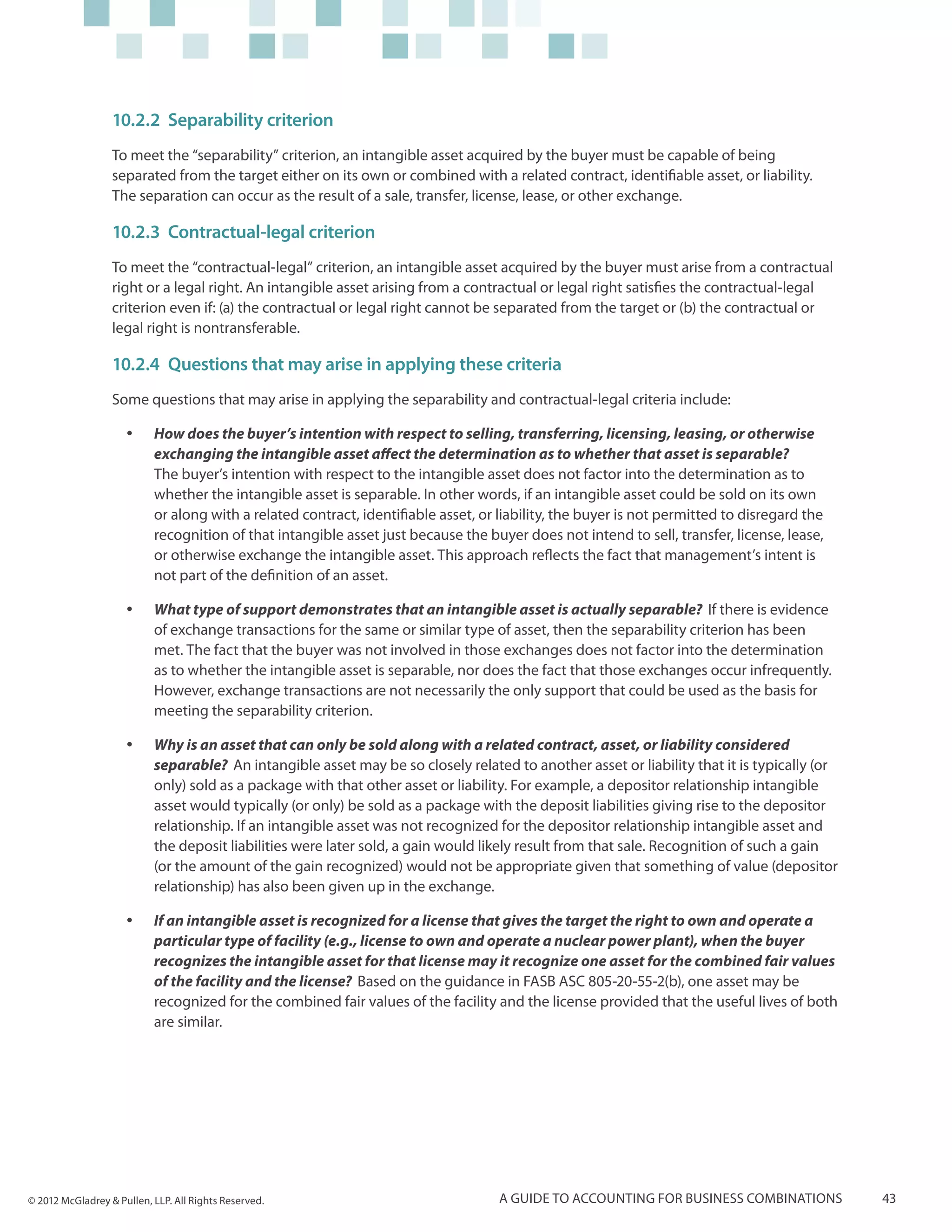 10.2.2	Separability criterion
                  To meet the “separability” criterion, an intangible asset acquired by the buyer must be capable of being
                  separated from the target either on its own or combined with a related contract, identifiable asset, or liability.
                  The separation can occur as the result of a sale, transfer, license, lease, or other exchange.

                  10.2.3	 Contractual-legal criterion
                  To meet the “contractual-legal” criterion, an intangible asset acquired by the buyer must arise from a contractual
                  right or a legal right. An intangible asset arising from a contractual or legal right satisfies the contractual-legal
                  criterion even if: (a) the contractual or legal right cannot be separated from the target or (b) the contractual or
                  legal right is nontransferable.

                  10.2.4	 Questions that may arise in applying these criteria
                  Some questions that may arise in applying the separability and contractual-legal criteria include:

                     yy    How does the buyer’s intention with respect to selling, transferring, licensing, leasing, or otherwise
                           exchanging the intangible asset affect the determination as to whether that asset is separable?
                           The buyer’s intention with respect to the intangible asset does not factor into the determination as to
                           whether the intangible asset is separable. In other words, if an intangible asset could be sold on its own
                           or along with a related contract, identifiable asset, or liability, the buyer is not permitted to disregard the
                           recognition of that intangible asset just because the buyer does not intend to sell, transfer, license, lease,
                           or otherwise exchange the intangible asset. This approach reflects the fact that management’s intent is
                           not part of the definition of an asset.

                     yy    What type of support demonstrates that an intangible asset is actually separable? If there is evidence
                           of exchange transactions for the same or similar type of asset, then the separability criterion has been
                           met. The fact that the buyer was not involved in those exchanges does not factor into the determination
                           as to whether the intangible asset is separable, nor does the fact that those exchanges occur infrequently.
                           However, exchange transactions are not necessarily the only support that could be used as the basis for
                           meeting the separability criterion.

                     yy    Why is an asset that can only be sold along with a related contract, asset, or liability considered
                           separable? An intangible asset may be so closely related to another asset or liability that it is typically (or
                           only) sold as a package with that other asset or liability. For example, a depositor relationship intangible
                           asset would typically (or only) be sold as a package with the deposit liabilities giving rise to the depositor
                           relationship. If an intangible asset was not recognized for the depositor relationship intangible asset and
                           the deposit liabilities were later sold, a gain would likely result from that sale. Recognition of such a gain
                           (or the amount of the gain recognized) would not be appropriate given that something of value (depositor
                           relationship) has also been given up in the exchange.

                     yy    If an intangible asset is recognized for a license that gives the target the right to own and operate a
                           particular type of facility (e.g., license to own and operate a nuclear power plant), when the buyer
                           recognizes the intangible asset for that license may it recognize one asset for the combined fair values
                           of the facility and the license? Based on the guidance in FASB ASC 805-20-55-2(b), one asset may be
                           recognized for the combined fair values of the facility and the license provided that the useful lives of both
                           are similar.




© 2012 McGladrey & Pullen, LLP. All Rights Reserved.                                A guide to accounting for business combinations          43
 