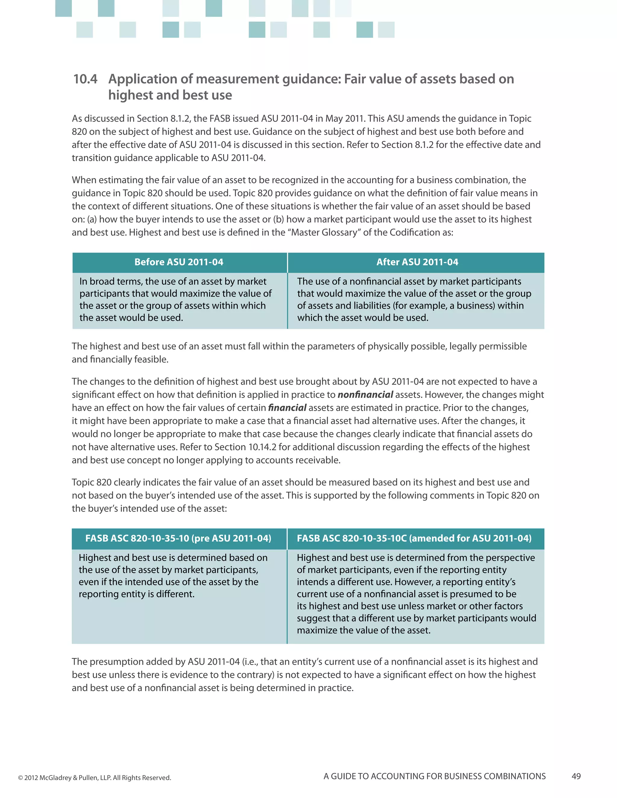 10.4 	Application of measurement guidance: Fair value of assets based on
                      	 highest and best use
                  As discussed in Section 8.1.2, the FASB issued ASU 2011-04 in May 2011. This ASU amends the guidance in Topic
                  820 on the subject of highest and best use. Guidance on the subject of highest and best use both before and
                  after the effective date of ASU 2011-04 is discussed in this section. Refer to Section 8.1.2 for the effective date and
                  transition guidance applicable to ASU 2011-04.

                  When estimating the fair value of an asset to be recognized in the accounting for a business combination, the
                  guidance in Topic 820 should be used. Topic 820 provides guidance on what the definition of fair value means in
                  the context of different situations. One of these situations is whether the fair value of an asset should be based
                  on: (a) how the buyer intends to use the asset or (b) how a market participant would use the asset to its highest
                  and best use. Highest and best use is defined in the “Master Glossary” of the Codification as:

                                       Before ASU 2011-04                                      After ASU 2011-04
                    In broad terms, the use of an asset by market          The use of a nonfinancial asset by market participants
                    participants that would maximize the value of          that would maximize the value of the asset or the group
                    the asset or the group of assets within which          of assets and liabilities (for example, a business) within
                    the asset would be used.                               which the asset would be used.

                  The highest and best use of an asset must fall within the parameters of physically possible, legally permissible
                  and financially feasible.

                  The changes to the definition of highest and best use brought about by ASU 2011-04 are not expected to have a
                  significant effect on how that definition is applied in practice to nonfinancial assets. However, the changes might
                  have an effect on how the fair values of certain financial assets are estimated in practice. Prior to the changes,
                  it might have been appropriate to make a case that a financial asset had alternative uses. After the changes, it
                  would no longer be appropriate to make that case because the changes clearly indicate that financial assets do
                  not have alternative uses. Refer to Section 10.14.2 for additional discussion regarding the effects of the highest
                  and best use concept no longer applying to accounts receivable.

                  Topic 820 clearly indicates the fair value of an asset should be measured based on its highest and best use and
                  not based on the buyer’s intended use of the asset. This is supported by the following comments in Topic 820 on
                  the buyer’s intended use of the asset:

                      FASB ASC 820-10-35-10 (pre ASU 2011-04)              FASB ASC 820-10-35-10C (amended for ASU 2011-04)
                    Highest and best use is determined based on            Highest and best use is determined from the perspective
                    the use of the asset by market participants,           of market participants, even if the reporting entity
                    even if the intended use of the asset by the           intends a different use. However, a reporting entity’s
                    reporting entity is different.                         current use of a nonfinancial asset is presumed to be
                                                                           its highest and best use unless market or other factors
                                                                           suggest that a different use by market participants would
                                                                           maximize the value of the asset.


                  The presumption added by ASU 2011-04 (i.e., that an entity’s current use of a nonfinancial asset is its highest and
                  best use unless there is evidence to the contrary) is not expected to have a significant effect on how the highest
                  and best use of a nonfinancial asset is being determined in practice.




© 2012 McGladrey & Pullen, LLP. All Rights Reserved.                             A guide to accounting for business combinations            49
 