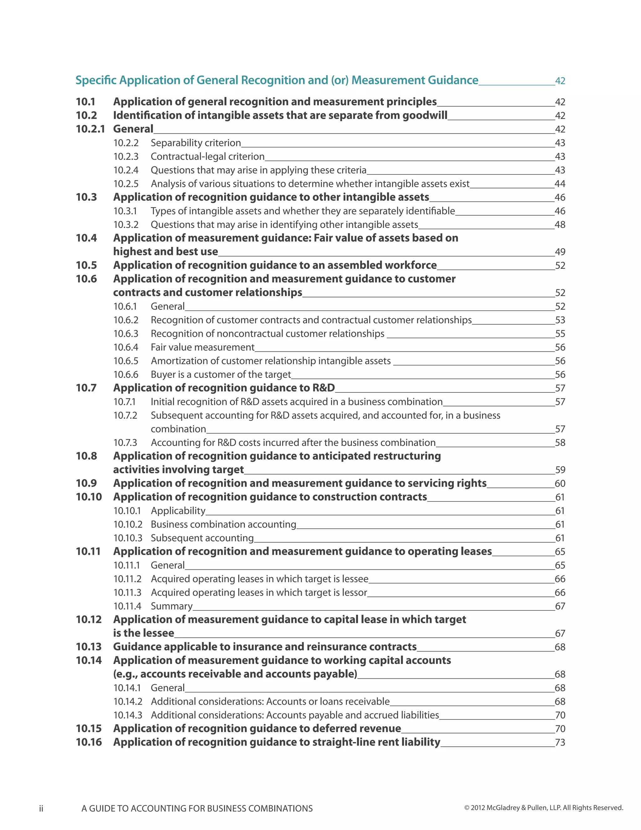 Specific Application of General Recognition and (or) Measurement Guidance	                                              42

     10.1 	 Application of general recognition and measurement principles	                                                   42
     10.2 	 Identification of intangible assets that are separate from goodwill	                                             42
     10.2.1	General	                                                                                                         42
              10.2.2	 Separability criterion	                                                                                43
              10.2.3	 Contractual-legal criterion	                                                                           43
              10.2.4	 Questions that may arise in applying these criteria	                                                   43
              10.2.5	 Analysis of various situations to determine whether intangible assets exist	                           44
     10.3 	   Application of recognition guidance to other intangible assets	                                                46
              10.3.1	 Types of intangible assets and whether they are separately identifiable	                               46
              10.3.2	 Questions that may arise in identifying other intangible assets	                                       48
     10.4 	   Application of measurement guidance: Fair value of assets based on
     	        highest and best use	                                                                                          49
     10.5	    Application of recognition guidance to an assembled workforce	                                                 52
     10.6 	   Application of recognition and measurement guidance to customer
     	        contracts and customer relationships	                                                                          52
              10.6.1	General	                                                                                                52
              10.6.2	 Recognition of customer contracts and contractual customer relationships	                              53
              10.6.3	 Recognition of noncontractual customer relationships 	                                                 55
              10.6.4	 Fair value measurement	                                                                                56
              10.6.5	 Amortization of customer relationship intangible assets 	                                              56
              10.6.6	 Buyer is a customer of the target	                                                                     56
     10.7 	   Application of recognition guidance to R&D	                                                                    57
              10.7.1	 Initial recognition of R&D assets acquired in a business combination	                                  57
              10.7.2	 Subsequent accounting for R&D assets acquired, and accounted for, in a business
              	combination	                                                                                                  57
              10.7.3	 Accounting for R&D costs incurred after the business combination	                                      58
     10.8 	   Application of recognition guidance to anticipated restructuring
     	        activities involving target	                                                                                   59
     10.9 	   Application of recognition and measurement guidance to servicing rights	                                       60
     10.10	   Application of recognition guidance to construction contracts	                                                 61
              10.10.1	Applicability	                                                                                         61
              10.10.2	 Business combination accounting	                                                                      61
              10.10.3	 Subsequent accounting	                                                                                61
     10.11	 Application of recognition and measurement guidance to operating leases	                                         65
              10.11.1	General	                                                                                               65
              10.11.2	 Acquired operating leases in which target is lessee	                                                  66
              10.11.3	 Acquired operating leases in which target is lessor	                                                  66
              10.11.4	Summary	                                                                                               67
     10.12	   Application of measurement guidance to capital lease in which target
     	        is the lessee	                                                                                                 67
     10.13	   Guidance applicable to insurance and reinsurance contracts	                                                    68
     10.14	   Application of measurement guidance to working capital accounts
     	        (e.g., accounts receivable and accounts payable)	                                                              68
            10.14.1	General	                                                                                                 68
            10.14.2	 Additional considerations: Accounts or loans receivable	                                                68
            10.14.3	 Additional considerations: Accounts payable and accrued liabilities	                                    70
     10.15	 Application of recognition guidance to deferred revenue	                                                         70
     10.16	 Application of recognition guidance to straight-line rent liability	                                             73




ii    A guide to accounting for business combinations                                           © 2012 McGladrey & Pullen, LLP. All Rights Reserved.
 