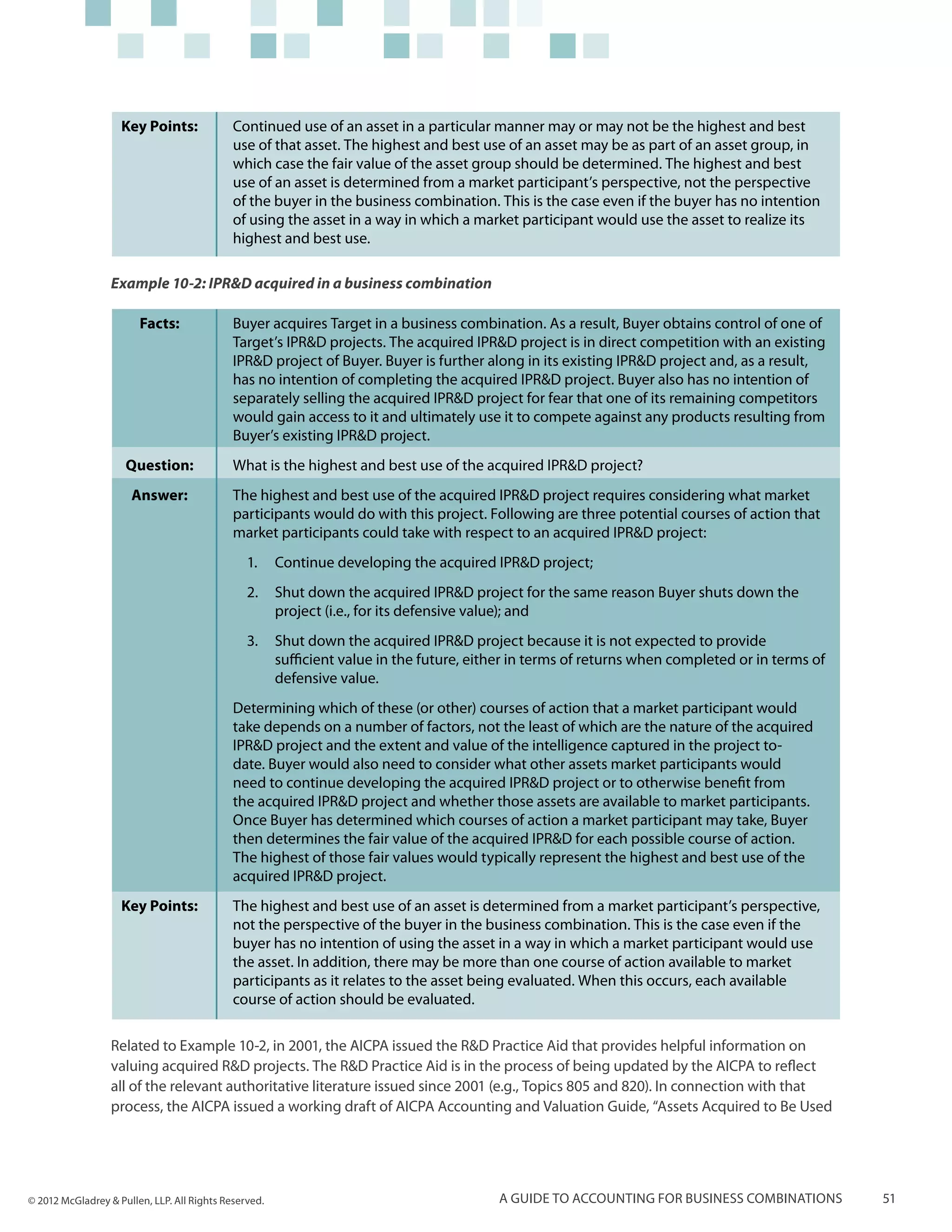Key Points:              Continued use of an asset in a particular manner may or may not be the highest and best
                                             use of that asset. The highest and best use of an asset may be as part of an asset group, in
                                             which case the fair value of the asset group should be determined. The highest and best
                                             use of an asset is determined from a market participant’s perspective, not the perspective
                                             of the buyer in the business combination. This is the case even if the buyer has no intention
                                             of using the asset in a way in which a market participant would use the asset to realize its
                                             highest and best use.

                  Example 10-2: IPR&D acquired in a business combination

                        Facts:               Buyer acquires Target in a business combination. As a result, Buyer obtains control of one of
                                             Target’s IPR&D projects. The acquired IPR&D project is in direct competition with an existing
                                             IPR&D project of Buyer. Buyer is further along in its existing IPR&D project and, as a result,
                                             has no intention of completing the acquired IPR&D project. Buyer also has no intention of
                                             separately selling the acquired IPR&D project for fear that one of its remaining competitors
                                             would gain access to it and ultimately use it to compete against any products resulting from
                                             Buyer’s existing IPR&D project.
                     Question:               What is the highest and best use of the acquired IPR&D project?
                      Answer:                The highest and best use of the acquired IPR&D project requires considering what market
                                             participants would do with this project. Following are three potential courses of action that
                                             market participants could take with respect to an acquired IPR&D project:
                                                1.	 Continue developing the acquired IPR&D project;
                                                2.	 Shut down the acquired IPR&D project for the same reason Buyer shuts down the
                                                    project (i.e., for its defensive value); and
                                                3.	 Shut down the acquired IPR&D project because it is not expected to provide
                                                    sufficient value in the future, either in terms of returns when completed or in terms of
                                                    defensive value.
                                             Determining which of these (or other) courses of action that a market participant would
                                             take depends on a number of factors, not the least of which are the nature of the acquired
                                             IPR&D project and the extent and value of the intelligence captured in the project to-
                                             date. Buyer would also need to consider what other assets market participants would
                                             need to continue developing the acquired IPR&D project or to otherwise benefit from
                                             the acquired IPR&D project and whether those assets are available to market participants.
                                             Once Buyer has determined which courses of action a market participant may take, Buyer
                                             then determines the fair value of the acquired IPR&D for each possible course of action.
                                             The highest of those fair values would typically represent the highest and best use of the
                                             acquired IPR&D project.
                    Key Points:              The highest and best use of an asset is determined from a market participant’s perspective,
                                             not the perspective of the buyer in the business combination. This is the case even if the
                                             buyer has no intention of using the asset in a way in which a market participant would use
                                             the asset. In addition, there may be more than one course of action available to market
                                             participants as it relates to the asset being evaluated. When this occurs, each available
                                             course of action should be evaluated.

                  Related to Example 10-2, in 2001, the AICPA issued the R&D Practice Aid that provides helpful information on
                  valuing acquired R&D projects. The R&D Practice Aid is in the process of being updated by the AICPA to reflect
                  all of the relevant authoritative literature issued since 2001 (e.g., Topics 805 and 820). In connection with that
                  process, the AICPA issued a working draft of AICPA Accounting and Valuation Guide, “Assets Acquired to Be Used




© 2012 McGladrey & Pullen, LLP. All Rights Reserved.                                    A guide to accounting for business combinations        51
 