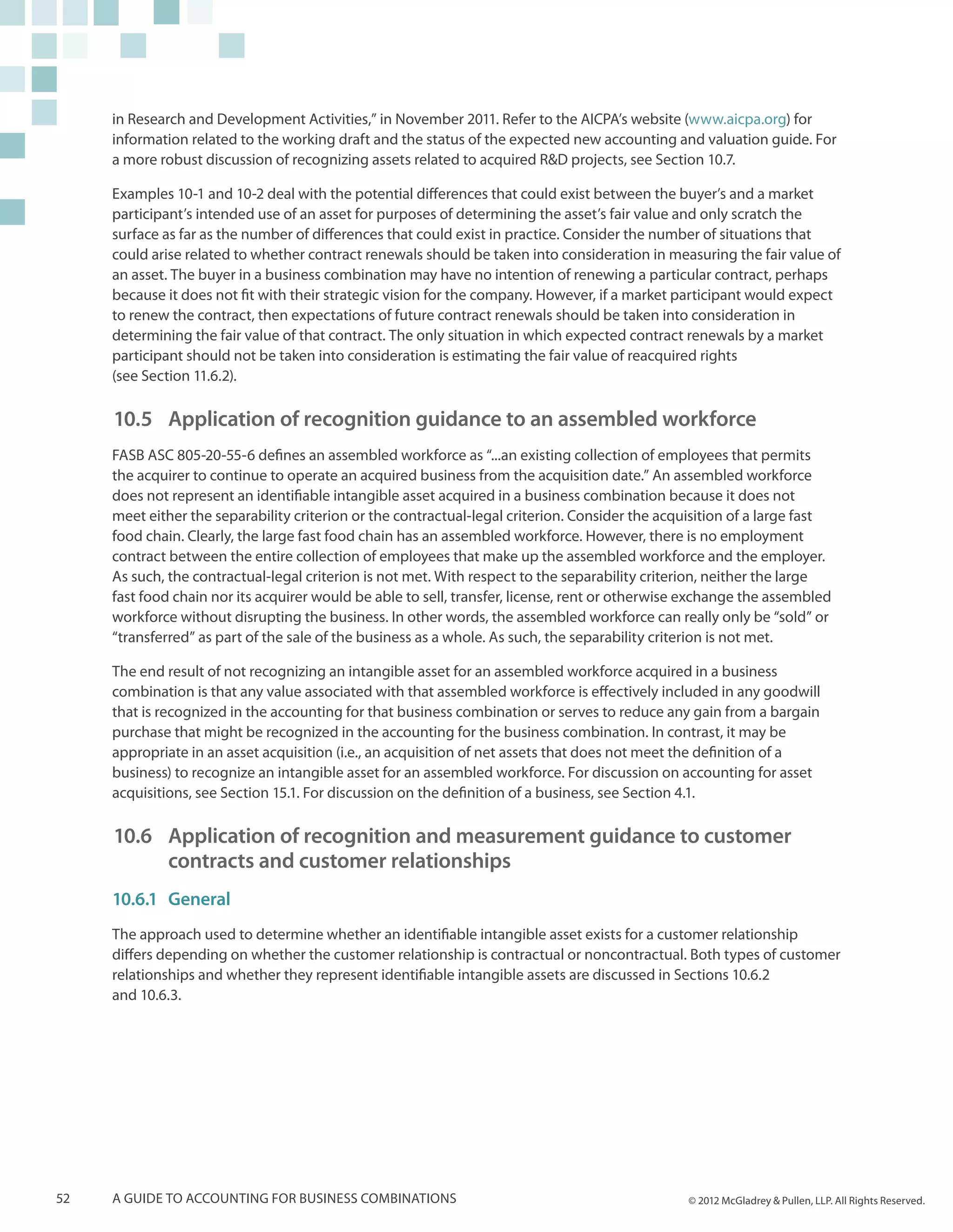 in Research and Development Activities,” in November 2011. Refer to the AICPA’s website (www.aicpa.org) for
     information related to the working draft and the status of the expected new accounting and valuation guide. For
     a more robust discussion of recognizing assets related to acquired R&D projects, see Section 10.7.

     Examples 10-1 and 10-2 deal with the potential differences that could exist between the buyer’s and a market
     participant’s intended use of an asset for purposes of determining the asset’s fair value and only scratch the
     surface as far as the number of differences that could exist in practice. Consider the number of situations that
     could arise related to whether contract renewals should be taken into consideration in measuring the fair value of
     an asset. The buyer in a business combination may have no intention of renewing a particular contract, perhaps
     because it does not fit with their strategic vision for the company. However, if a market participant would expect
     to renew the contract, then expectations of future contract renewals should be taken into consideration in
     determining the fair value of that contract. The only situation in which expected contract renewals by a market
     participant should not be taken into consideration is estimating the fair value of reacquired rights
     (see Section 11.6.2).

     10.5	Application of recognition guidance to an assembled workforce
     FASB ASC 805-20-55-6 defines an assembled workforce as “...an existing collection of employees that permits
     the acquirer to continue to operate an acquired business from the acquisition date.” An assembled workforce
     does not represent an identifiable intangible asset acquired in a business combination because it does not
     meet either the separability criterion or the contractual-legal criterion. Consider the acquisition of a large fast
     food chain. Clearly, the large fast food chain has an assembled workforce. However, there is no employment
     contract between the entire collection of employees that make up the assembled workforce and the employer.
     As such, the contractual-legal criterion is not met. With respect to the separability criterion, neither the large
     fast food chain nor its acquirer would be able to sell, transfer, license, rent or otherwise exchange the assembled
     workforce without disrupting the business. In other words, the assembled workforce can really only be “sold” or
     “transferred” as part of the sale of the business as a whole. As such, the separability criterion is not met.

     The end result of not recognizing an intangible asset for an assembled workforce acquired in a business
     combination is that any value associated with that assembled workforce is effectively included in any goodwill
     that is recognized in the accounting for that business combination or serves to reduce any gain from a bargain
     purchase that might be recognized in the accounting for the business combination. In contrast, it may be
     appropriate in an asset acquisition (i.e., an acquisition of net assets that does not meet the definition of a
     business) to recognize an intangible asset for an assembled workforce. For discussion on accounting for asset
     acquisitions, see Section 15.1. For discussion on the definition of a business, see Section 4.1.

     10.6 	Application of recognition and measurement guidance to customer
         	 contracts and customer relationships
     10.6.1	General
     The approach used to determine whether an identifiable intangible asset exists for a customer relationship
     differs depending on whether the customer relationship is contractual or noncontractual. Both types of customer
     relationships and whether they represent identifiable intangible assets are discussed in Sections 10.6.2
     and 10.6.3.




52   A guide to accounting for business combinations                                             © 2012 McGladrey & Pullen, LLP. All Rights Reserved.
 