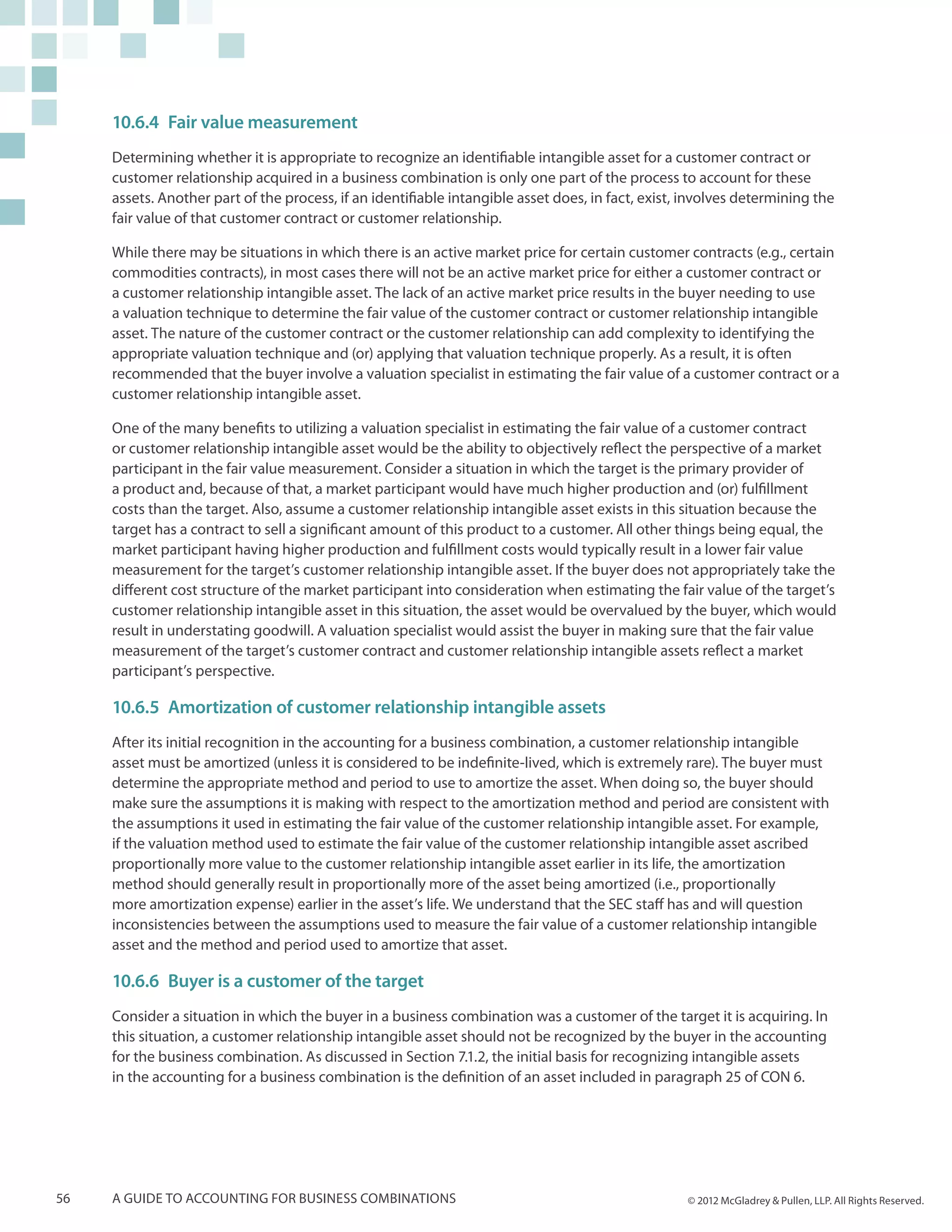 10.6.4	Fair value measurement
     Determining whether it is appropriate to recognize an identifiable intangible asset for a customer contract or
     customer relationship acquired in a business combination is only one part of the process to account for these
     assets. Another part of the process, if an identifiable intangible asset does, in fact, exist, involves determining the
     fair value of that customer contract or customer relationship.

     While there may be situations in which there is an active market price for certain customer contracts (e.g., certain
     commodities contracts), in most cases there will not be an active market price for either a customer contract or
     a customer relationship intangible asset. The lack of an active market price results in the buyer needing to use
     a valuation technique to determine the fair value of the customer contract or customer relationship intangible
     asset. The nature of the customer contract or the customer relationship can add complexity to identifying the
     appropriate valuation technique and (or) applying that valuation technique properly. As a result, it is often
     recommended that the buyer involve a valuation specialist in estimating the fair value of a customer contract or a
     customer relationship intangible asset.

     One of the many benefits to utilizing a valuation specialist in estimating the fair value of a customer contract
     or customer relationship intangible asset would be the ability to objectively reflect the perspective of a market
     participant in the fair value measurement. Consider a situation in which the target is the primary provider of
     a product and, because of that, a market participant would have much higher production and (or) fulfillment
     costs than the target. Also, assume a customer relationship intangible asset exists in this situation because the
     target has a contract to sell a significant amount of this product to a customer. All other things being equal, the
     market participant having higher production and fulfillment costs would typically result in a lower fair value
     measurement for the target’s customer relationship intangible asset. If the buyer does not appropriately take the
     different cost structure of the market participant into consideration when estimating the fair value of the target’s
     customer relationship intangible asset in this situation, the asset would be overvalued by the buyer, which would
     result in understating goodwill. A valuation specialist would assist the buyer in making sure that the fair value
     measurement of the target’s customer contract and customer relationship intangible assets reflect a market
     participant’s perspective.

     10.6.5	Amortization of customer relationship intangible assets
     After its initial recognition in the accounting for a business combination, a customer relationship intangible
     asset must be amortized (unless it is considered to be indefinite-lived, which is extremely rare). The buyer must
     determine the appropriate method and period to use to amortize the asset. When doing so, the buyer should
     make sure the assumptions it is making with respect to the amortization method and period are consistent with
     the assumptions it used in estimating the fair value of the customer relationship intangible asset. For example,
     if the valuation method used to estimate the fair value of the customer relationship intangible asset ascribed
     proportionally more value to the customer relationship intangible asset earlier in its life, the amortization
     method should generally result in proportionally more of the asset being amortized (i.e., proportionally
     more amortization expense) earlier in the asset’s life. We understand that the SEC staff has and will question
     inconsistencies between the assumptions used to measure the fair value of a customer relationship intangible
     asset and the method and period used to amortize that asset.

     10.6.6	 Buyer is a customer of the target
     Consider a situation in which the buyer in a business combination was a customer of the target it is acquiring. In
     this situation, a customer relationship intangible asset should not be recognized by the buyer in the accounting
     for the business combination. As discussed in Section 7.1.2, the initial basis for recognizing intangible assets
     in the accounting for a business combination is the definition of an asset included in paragraph 25 of CON 6.




56   A guide to accounting for business combinations                                               © 2012 McGladrey & Pullen, LLP. All Rights Reserved.
 