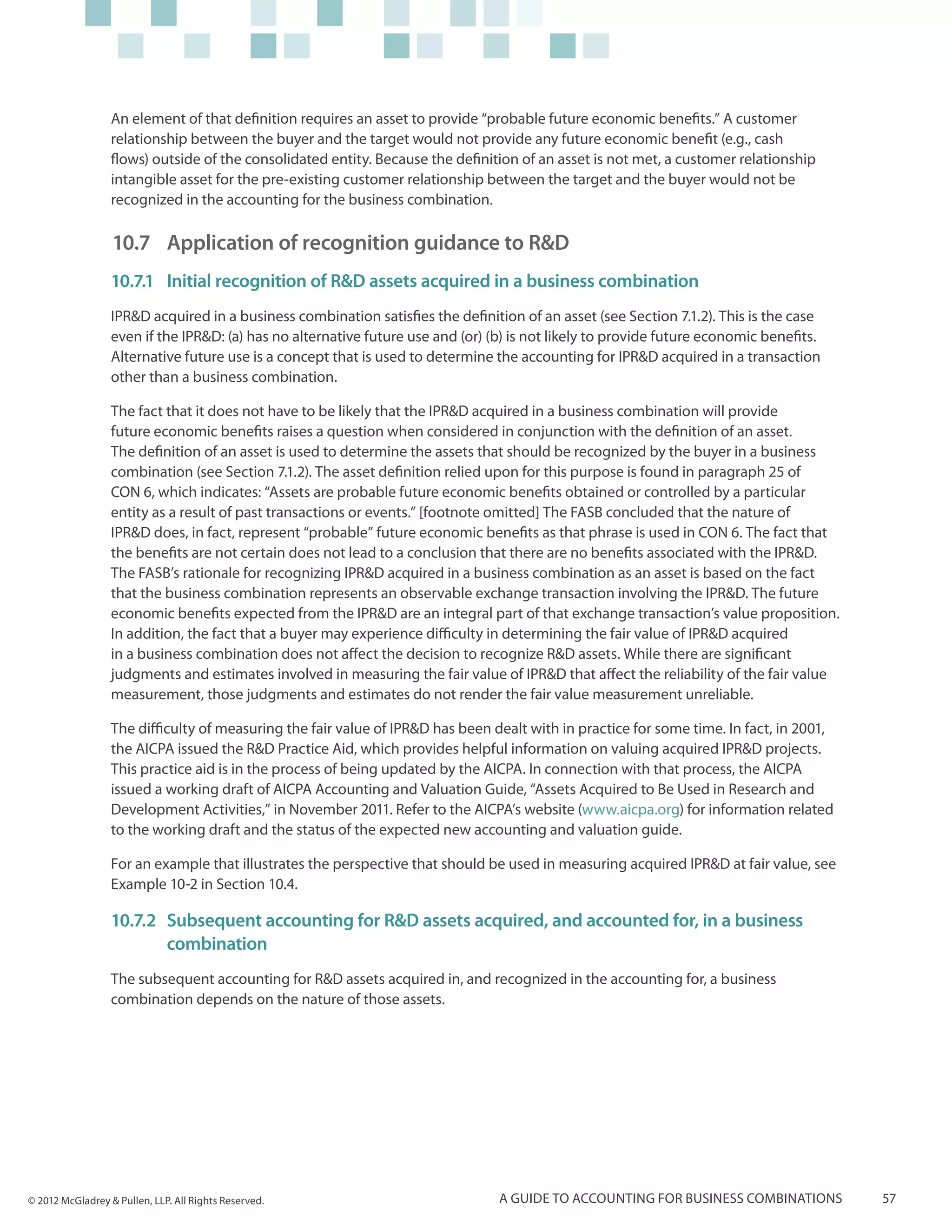 An element of that definition requires an asset to provide “probable future economic benefits.” A customer
                  relationship between the buyer and the target would not provide any future economic benefit (e.g., cash
                  flows) outside of the consolidated entity. Because the definition of an asset is not met, a customer relationship
                  intangible asset for the pre-existing customer relationship between the target and the buyer would not be
                  recognized in the accounting for the business combination.

                  10.7 	Application of recognition guidance to R&D
                  10.7.1	 Initial recognition of R&D assets acquired in a business combination
                  IPR&D acquired in a business combination satisfies the definition of an asset (see Section 7.1.2). This is the case
                  even if the IPR&D: (a) has no alternative future use and (or) (b) is not likely to provide future economic benefits.
                  Alternative future use is a concept that is used to determine the accounting for IPR&D acquired in a transaction
                  other than a business combination.

                  The fact that it does not have to be likely that the IPR&D acquired in a business combination will provide
                  future economic benefits raises a question when considered in conjunction with the definition of an asset.
                  The definition of an asset is used to determine the assets that should be recognized by the buyer in a business
                  combination (see Section 7.1.2). The asset definition relied upon for this purpose is found in paragraph 25 of
                  CON 6, which indicates: “Assets are probable future economic benefits obtained or controlled by a particular
                  entity as a result of past transactions or events.” [footnote omitted] The FASB concluded that the nature of
                  IPR&D does, in fact, represent “probable” future economic benefits as that phrase is used in CON 6. The fact that
                  the benefits are not certain does not lead to a conclusion that there are no benefits associated with the IPR&D.
                  The FASB’s rationale for recognizing IPR&D acquired in a business combination as an asset is based on the fact
                  that the business combination represents an observable exchange transaction involving the IPR&D. The future
                  economic benefits expected from the IPR&D are an integral part of that exchange transaction’s value proposition.
                  In addition, the fact that a buyer may experience difficulty in determining the fair value of IPR&D acquired
                  in a business combination does not affect the decision to recognize R&D assets. While there are significant
                  judgments and estimates involved in measuring the fair value of IPR&D that affect the reliability of the fair value
                  measurement, those judgments and estimates do not render the fair value measurement unreliable.

                  The difficulty of measuring the fair value of IPR&D has been dealt with in practice for some time. In fact, in 2001,
                  the AICPA issued the R&D Practice Aid, which provides helpful information on valuing acquired IPR&D projects.
                  This practice aid is in the process of being updated by the AICPA. In connection with that process, the AICPA
                  issued a working draft of AICPA Accounting and Valuation Guide, “Assets Acquired to Be Used in Research and
                  Development Activities,” in November 2011. Refer to the AICPA’s website (www.aicpa.org) for information related
                  to the working draft and the status of the expected new accounting and valuation guide.

                  For an example that illustrates the perspective that should be used in measuring acquired IPR&D at fair value, see
                  Example 10-2 in Section 10.4.

                  10.7.2	Subsequent accounting for R&D assets acquired, and accounted for, in a business
                  	combination
                  The subsequent accounting for R&D assets acquired in, and recognized in the accounting for, a business
                  combination depends on the nature of those assets.




© 2012 McGladrey & Pullen, LLP. All Rights Reserved.                             A guide to accounting for business combinations         57
 